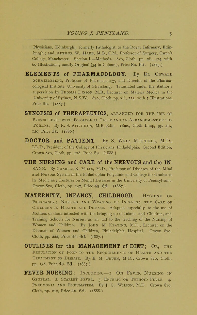 Physicians, Edinburgh ; formerly Pathologist to the Royal Infirmary, Edin- burgh ; and Arthur W. Hare, M.B., CM., Professor of Surgery, Owen's College, Manchester. Section I.—Methods. 8vo, Cloth, pp. xii., 174, with 60 Illustrations, mostly Original (34 in Colours), Price 8s. 6(3. (1885.) ELEMENTS of PHARMACOLOGY. By Dr. Oswald Schmiedeuerg, Professor of Pharmacology, and Director of the Pharma- cological Institute, University of Strassburg. Translated under the Author's supervision by Thomas Dixson, M.B., Lecturer on Materia Medica in the University of Sydney, N.S.W. 8vo, Cloth, pp. xii., 223, with 7 Illustrations, Price 9s. (1887.) SYNOPSIS of THERAPEUTICS, arranged for the use of PrESCRIBERS ; WITH POSOLOGICAL TaBIE AND AN ARRANGEMENT OF THE Poisons. By R. S. Aitchison, M.B. Edin. i8mo, Cloth Limp, pp. xii., 120, Price 3s. {1886.) DOCTOR and PATIENT. By S. Weir Mitchell, M.D., LL.D., President of the College of Physicians, Philadelphia. Second Edition, Crown 8vo, Cloth, pp. 178, Price 6s. (1888.) THE NURSING and CARE of the NERVOUS and the IN- SANE. By Charles K. Mills, M.D., Professor of Diseases of the Mind and Nervous System in the Philadelphia Polyclinic and College for Graduates in Medicine ; Lecturer on Mental Diseases in the University of Pennsylvania. Crown Svo, Cloth, pp. 147, Price 4s. 6d. (1887.) MATERNITY, INFANCY, CHILDHOOD. Hygiene of Pregnancy ; Nursing and Weaning of Infants ; the Care of Children in Health and Disease. Adapted especially to the use of Mothers or those intrusted with the bringing up of Infants and Children, and Training Schools for Nurses, as an aid to the teaching of the Nursing of Women and Children. By John M. Keating, M.D., Lecturer on the Diseases of Women and Children, Philadelphia Hospital. Crown 8vo, Cloth, pp. 222, Price 4s. 6d. (1887.) OUTLINES for the MANAGEMENT of DIET; Or, the Regulation of Food to the Requirements of Health and the Treatment of Disease. By E. M. Bruen, M.D., Crown Svo, Cloth, pp. 138, Price 4s. 6d. (1887.) FEVER NURSING : Including—i. On Fever Nursing in General. 2. Scarlet Fever. 3. Enteric or Typhoid Fever. 4. Pneumonia and Rheumatism. By J. C. Wilson, M.D. Crown Svo, Cloth, pp. 210, Price 4b. 6d. {1888.)