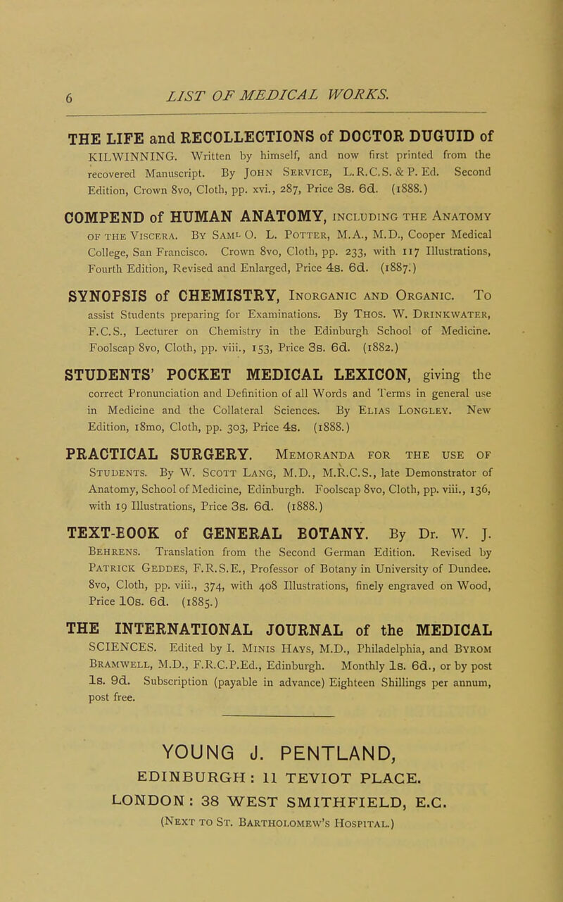 THE LIFE and RECOLLECTIONS of DOCTOR DUGUID of KILWINNING. Written by himself, and now first printed from the recovered Manuscript. By John Service, L.R.C.S. & P. Ed. Second Edition, Crown 8vo, Cloth, pp. xvi., 287, Price 3s. 6d. {1888.) COMPEND of HUMAN ANATOMY, including the Anatomy OF THE Viscera. By Saml O. L. Potter, M.A., M.D., Cooper Medical College, San Francisco. Crown 8vo, Cloth, pp. 233, with 117 Illustrations, Fourth Edition, Revised and Enlarged, Price 4s. 6d. (1887.) SYNOPSIS of CHEMISTRY, Inorganic and Organic. To assist Students preparing for Examinations. By Thos. W. Drinkwater, F. C. S., Lecturer on Chemistry in the Edinburgh School of Medicine. Foolscap 8vo, Cloth, pp. viii., 153, Price 3s. 6d. (1882.) STUDENTS' POCKET MEDICAL LEXICON, giving the correct Pronunciation and Definition of all Words and Terms in general use in Medicine and the Collateral Sciences. By Elias Longley. New Edition, i8mo, Cloth, pp. 303, Price 4s. (1888.) PRACTICAL SURGERY. Memoranda for the use of Students. By W. Scott Lang, M.D., M.R.C.S., late Demonstrator of Anatomy, School of Medicine, Edinburgh. Foolscap 8vo, Cloth, pp. viii., 136, with 19 Illustrations, Price 3s. 6d. {1888.) TEXTBOOK of GENERAL BOTANY. By Dr. W. J. Behrens. Translation from the Second German Edition. Revised by Patrick Geddes, F.R.S.E., Professor of Botany in University of Dundee. 8vo, Cloth, pp. viii., 374, with 408 Illustrations, finely engraved on Wood, Price 10s.6d. (1885.) THE INTERNATIONAL JOURNAL of the MEDICAL SCIENCES. Edited by I. Minis Hays, M.D., Philadelphia, and Byrom Bramwell, M.D., F.R.C.P.Ed., Edinburgh. Monthly Is. 6d., or by post Is. 9d. Subscription (payable in advance) Eighteen Shillings per annum, post free. YOUNG J. PENTLAND, EDINBURGH: II TEVIOT PLAGE. LONDON: 38 WEST SMITHFIELD, E.G. (Next to St. Bartholomew's Hospital.)