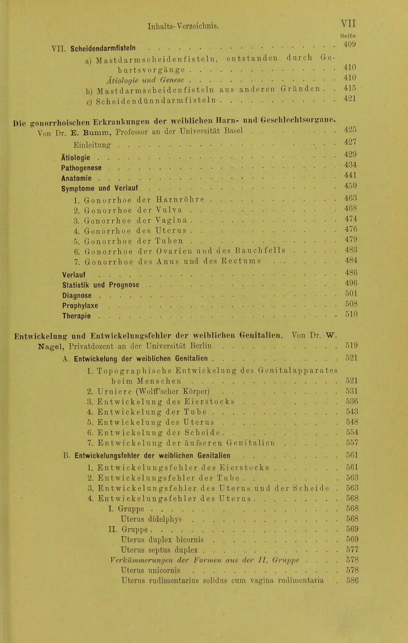 VII. Schcidendarmfisteln a) Mastdarmscheiden fisteln, burtsvorgänge . . . Ätiologie und Genese . b) M astdarmscheiden fisteln c) Scheidendünndarmfisteln cntstan den ans anderen d u r c h G e - Gründe n . . Heito 409 410 410 415 421 Die gonorrhoischen Erkrankungen der weiblichen Harn- und Geschlechtsorgane. Von Dr. E. Bumm, Professor an der Universität Basel Einleitung Ätiologie .... Pathogenese . . Anatomie .... Symptome und Verlauf 1. Gonorrhoe 2. Gonorrhoe 3. Gonorrhoe 4. Gonorrhoe 5. Gonorrhoe 6. Gonorrhoe 7. Gonorrhoe der Harnröhre der Vulva • der Vagina des Uterus. . . . der Tuben der Ovarien und des Bauchfells des Anus und des Rectums . . Verlauf .... Statistik und Prognose Diagnose .... Prophylaxe . . Therapie 425 427 429 434 441 459 463 468 474 476 479 483 484 486 496 501 508 510 Entwickelung und Entwickelungsfehler der weiblichen Genitalien. Von Dr. W. Nagel, Privatdozent an der Universität Berlin 519 A. Entwickelung der weiblichen Genitalien .... 521 1. Topographische Entwickelung des Genitalapparates beim Menschen 521 2. Urniere (Woltf'scher Körper) 531 3. Entwickelung des Eierstocks . . . . 536 4. Entwickelung der Tube 543 5. Entwickelung des Uterus . 548 6. Entwickelung derScheide. . 554 7. Entwickelung der äufseren Genitalien 557 B. Entwickelungsfehler der weiblichen Genitalien 561 1. Entwickelungsfehler des Eier Stocks 561 2. Entwickelungsfehler der Tube 563 3. Entwickelungsfehler des Uterus und der Scheide . 563 4. Entwi ekelungsfehler des Uterus 568 I. Gruppe 568 Uterus didelphys 568 II. Gruppe 569 Uterus duplex bicornis 569 Uterus septus duplex 577 Verkümmerungen der Formen aus der II. Gruppe .... 578 Uterus unicornis 578 Uterus rudimentarius solidus cum vagina fudimentaria . 586