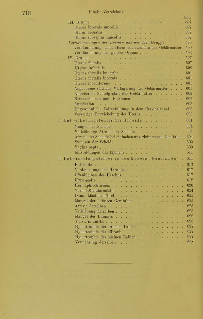 VII [ Seite III. Gruppe 587 Uterus bicornis unicollis 587 Uterus arcuatus 587 f» Uterus subseptus unicollis 587 Verkümmerungen der Formen aus der III. Gruppe .... 590 Verkümmerung eines Horns bei zweihörniger Gebärmutter 590 Verkümmerung des ganzen Organs 593 IV. Gruppe 597 Uterus foetalis 597 Uterus infantilis 598 Uterus foetalis imperfor 601 Uterus foetalis bicornis 601 Uterus incudiformis 601 Angeborene seitliche Verlagerung der Gebärmutter . . . 601 Angeborene Schiefgestalt der Gebärmutter 602 Betroversionen und -Flexionen . . 602 Anteflexion . . 603 Ungewöhnliche Faltenbildung in dem Cervicalkanal . . . 603 Vorzeitige Entwickelung des Uterus 603 5. Entwickelungsfehler der Scheide 604 Mangel der Scheide 604 Vollständige Atresie der Scheide . 604 Atresie der Scheide bei einfachen unverkümmerten Genitalien 604 Stenosen der Scheide 609 Vagina septa 609 Mifsbildungen des Hymens 611 6. Entwickelungsfehler an den äufseren Genitalien . 611 Epispadie 613 Verdoppelung der Harnblase 617 Offenbleiben des Urachus 617 Hypospadie 618 Hermaphroditismus 620 Vorhof-Mastdarmfistel 624 Damm-Mastdarmfistel 625 Mangel der äufseren Genitalien 625 Atresie derselben 625 Verklebung derselben 625 Mangel des Dammes 626 Vulva infantilis 626 Hypertrophie der grofscn Labien 627 Hypertrophie der Clitoris 627 Hypertrophie der kleinen Labien 627 Vermehrung derselben 628