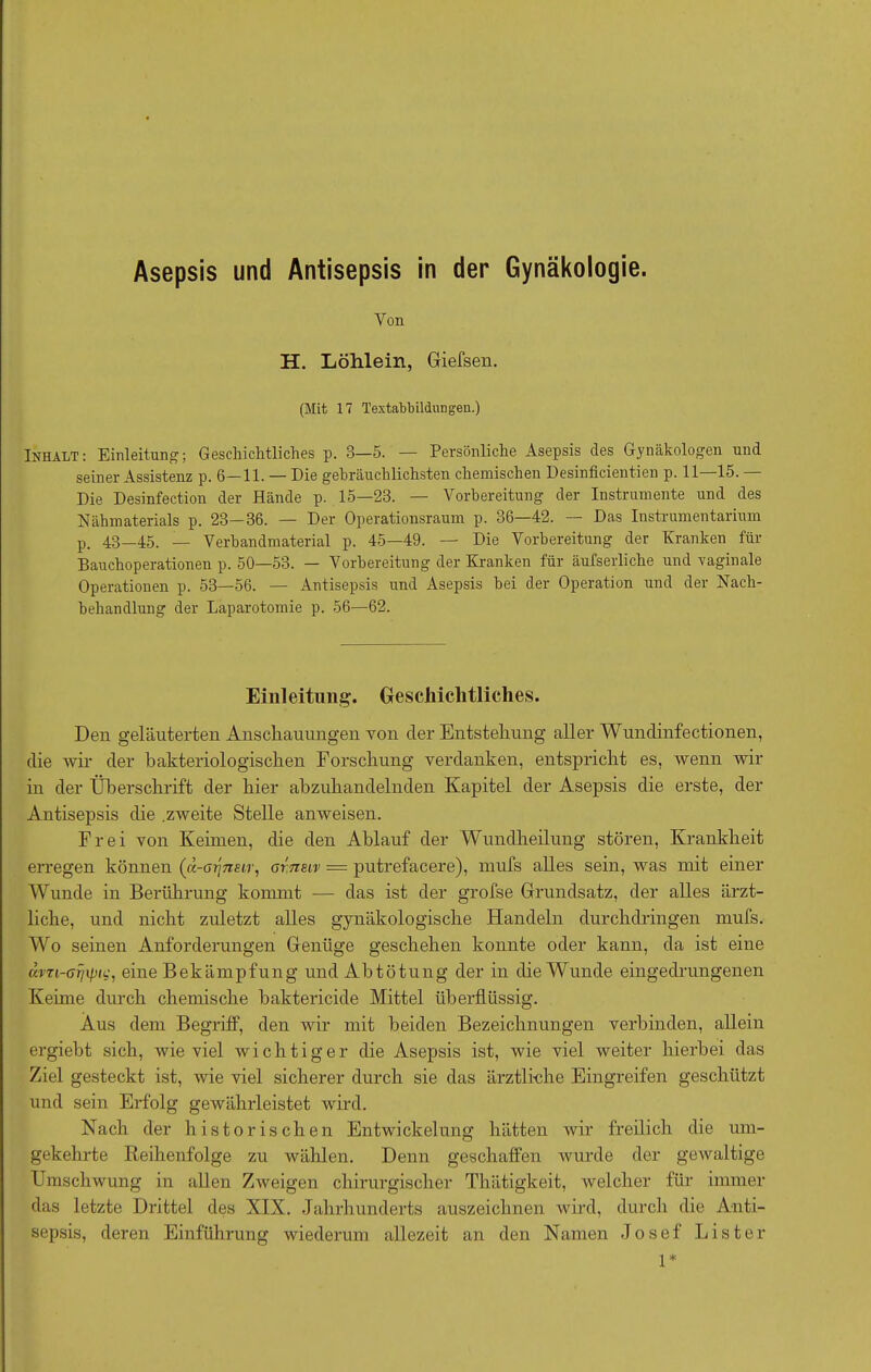 Von H. Löhlein, Giefsen. (Mit 17 Textabbildungen.) Inhalt: Einleitung; Geschichtliches p. 3—5. — Persönliche Asepsis des Gynäkologen und seiner Assistenz p. 6—11. — Die gebräuchlichsten chemischen Desinficientien p. 11 15. Die Desinfection der Hände p. 15—23. — Vorbereitung der Instrumente und des Nähmaterials p. 23—36. — Der Operationsraum p. 36—42. — Das Instrumentarium p. 43—45. — Verbandmaterial p. 45—49. —- Die Vorbereitung der Kranken für Bauchoperationen p. 50—53. — Vorbereitung der Kranken für äufserliche und vaginale Operationen p. 53—56. — Antisepsis und Asepsis bei der Operation und der Nach- behandlung der Laparotomie p. 56—62. Einleitung:. Geschichtliches. Den geläuterten Anschauungen von cler Entstehung aller Wundinfectionen, die wir der bakteriologischen Forschung verdanken, entspricht es, wenn wir in der Überschrift der hier abzuhandelnden Kapitel der Asepsis die erste, der Antisepsis die .zweite Stelle anweisen. Frei von Keimen, die den Ablauf der Wundheilung stören, Krankheit erregen können (a-aijnsir, arneiv — putrefacere), mufs alles sein, was mit einer Wunde in Berührung kommt — das ist der grofse Grundsatz, der alles ärzt- liche, und nicht zuletzt alles gynäkologische Handeln durchdringen mufs. Wo seinen Anforderungen Genüge geschehen konnte oder kann, da ist eine dvri-arnpic, eine Bekämpfung und Abtötung der in die Wunde eingedrungenen Keime durch chemische baktericide Mittel überflüssig. Aus dem Begriff, den wir mit beiden Bezeichnungen verbinden, allein ergiebt sich, wie viel wichtiger die Asepsis ist, wie viel weiter hierbei das Ziel gesteckt ist, wie viel sicherer durch sie das ärztliche Eingreifen geschützt und sein Erfolg gewährleistet wird. Nach der historischen Entwickelung hätten wir freilich die um- gekehrte Reihenfolge zu wählen. Denn geschaffen wurde der gewaltige Umschwung in allen Zweigen chirurgischer Thätigkeit, welcher für immer das letzte Drittel des XIX. Jahrhunderts auszeichnen wird, durch die Anti- sepsis, deren Einführung wiederum allezeit an den Namen Josef Lister 1*