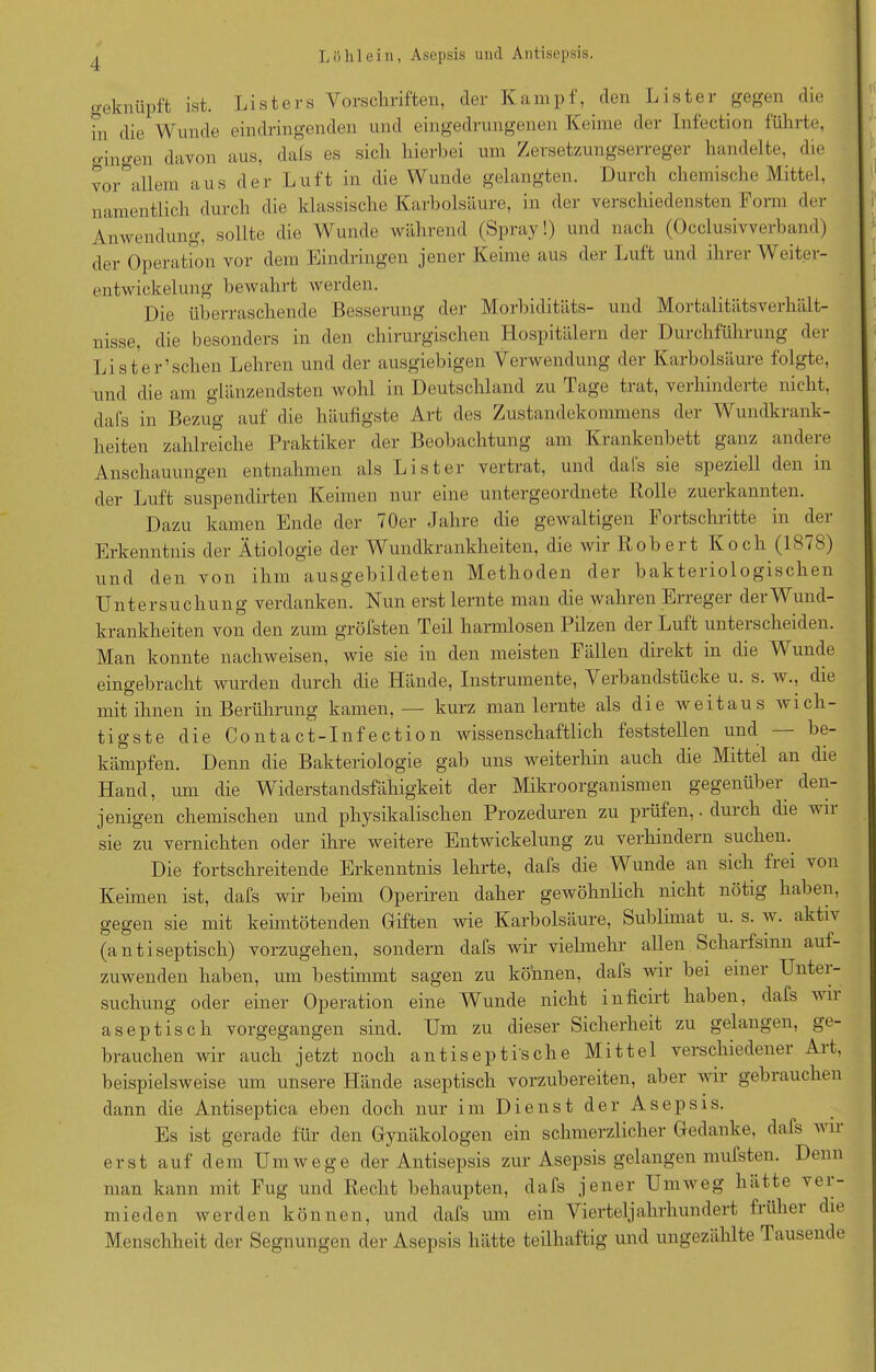 geknüpft ist. List er s Vorschriften, der Kampf, den List er gegen die hi die Wunde eindringenden und eingedrungenen Keime der Infection führte, gingen davon aus, dafs es sich hierbei um Zersetzungserreger handelte, die vor°allem aus der Luft in die Wunde gelangten. Durch chemische Mittel, namentlich durch die klassische Karbolsäure, in der verschiedensten Form der Anwendung, sollte die Wunde während (Spray!) und nach (Occlusivverband) der Operation vor dem Eindringen jener Keime aus der Luft und ihrer Weiter- entwickelung bewahrt werden. Die überraschende Besserung der Morbiditäts- und Mortalitätsverhält- nisse, die besonders in den chirurgischen Hospitälern der Durchführung der Liste Aschen Lehren und der ausgiebigen Verwendung der Karbolsäure folgte, und die am glänzendsten wohl m Deutschland zu Tage tiat, verhmdeite nicht, dafs in Bezug auf die häufigste Art des Zustandekommens der Wundkrank- heiten zahlreiche Praktiker der Beobachtung am Krankenbett ganz andere Anschauungen entnahmen als List er vertrat, und dais sie speziell den in der Luft suspendirten Keimen nur eine untergeordnete Rolle zuerkannten. Dazu kamen Ende der 70er Jahre die gewaltigen Fortschritte in der Erkenntnis der Ätiologie der Wundkrankheiten, die wir Robert Koch (1878) und den von ihm ausgebildeten Methoden der bakteiiologischen Untersuchung verdanken. Nun erst lernte man die wahren Erreger der Wund- krankheiten von den zum gröbsten Teil harmlosen Pilzen der Luft unterscheiden. Man konnte nachweisen, wie sie in den meisten Fällen direkt in die Wunde eingebracht wurden durch die Hände, Instrumente, Verbandstücke u. s. w., die mit ihnen in Berührung kamen, — kurz man lernte als die weitaus wich- tigste die Contact-Infection wissenschaftlich feststellen und be- kämpfen. Denn die Bakteriologie gab uns weiterhin auch die Mittel an die Hand, um die Widerstandsfähigkeit der Mikroorganismen gegenüber den- jenigen chemischen und physikalischen Prozeduren zu prüfen,. durch die vii sie zu vernichten oder ihre weitere Entwickelung zu verhindern suchen. Die fortschreitende Erkenntnis lehrte, dafs die Wunde an sich frei von Keimen ist, dafs wir beim Operiren daher gewöhnlich nicht nötig haben, gegen sie mit keimtötenden Giften wie Karbolsäure, Sublimat u. s. w. aktiv (a n t i septisch) vorzugehen, sondern dafs wir vielmehr allen Scharfsinn auf- zuwenden haben, um bestimmt sagen zu können, dafs wir bei einei Unter- suchung oder einer Operation eine Wunde nicht inficirt haben, dafs wn aseptisch vorgegangen sind. Um zu dieser Sicherheit zu gelangen, ge- brauchen wir auch jetzt noch antiseptische Mittel verschiedener Alt, beispielsweise um unsere Hände aseptisch vorzubereiten, aber wir gebrauchen dann die Antiseptica eben doch nur im Dienst der Asepsis. Es ist gerade für den Gynäkologen ein schmerzlicher Gedanke, dafs wii erst auf dem Umwege der Antisepsis zur Asepsis gelangen mufsten. Denn man kann mit Fug und Recht behaupten, dafs jener Umweg hätte ver- mieden werden können, und dafs um ein Vierteljahrhundert frühei die Menschheit der Segnungen der Asepsis hätte teilhaftig und ungezählte Tausende