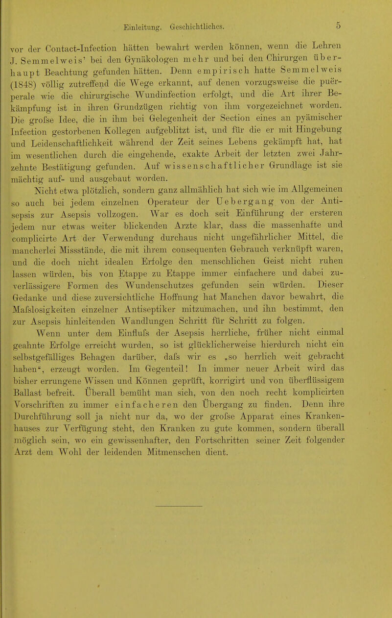 vor der Contact-Infection hätten bewahrt werden können, wenn die Lehren J. Semmel weis’ bei den Gynäkologen mehr und bei den Chirurgen über- haupt Beachtung gefunden hätten. Denn empirisch hatte Semmelweis (1848) völlig zutreffend die Wege erkannt, auf denen vorzugsweise die puer- perale wie die chirurgische Wundinfection erfolgt, und die Art ihrer Be- kämpfung ist in ihren Grundzügen richtig von ihm vorgezeichnet worden. Die grofse Idee, die in ihm bei Gelegenheit der Section eines an pyämischer Infection gestorbenen Kollegen aufgeblitzt ist, und für die er mit Hingebung und Leidenschaftlichkeit während der Zeit seines Lebens gekämpft hat, hat im wesentlichen durch die eingehende, exakte Arbeit der letzten zwei Jahr- zehnte Bestätigung gefunden. Auf wissenschaftlicher Grundlage ist sie mächtig auf- und ausgebaut worden. Nicht etwa plötzlich, sondern ganz allmählich hat sich wie im Allgemeinen so auch bei jedem einzelnen Operateur der Uebergang von der Anti- sepsis zur Asepsis vollzogen. War es doch seit Einführung der ersteren jedem nur etwas weiter blickenden Arzte klar, dass die massenhafte und complicirte Art der Verwendung durchaus nicht ungefährlicher Mittel, die mancherlei Missstände, die mit ihrem consequenten Gebrauch verknüpft waren, und die doch nicht idealen Erfolge den menschlichen Geist nicht ruhen lassen würden, bis von Etappe zu Etappe immer einfachere und dabei zu- verlässigere Formen des Wundenschutzes gefunden sein würden. Dieser Gedanke und diese zuversichtliche Hoffnung hat Manchen davor bewahrt, die Mafslosigkeiten einzelner Antiseptiker mitzumachen, und ihn bestimmt, den zur Asepsis hinleitenden Wandlungen Schritt für Schritt zu folgen. Wenn unter dem Einflufs der Asepsis herrliche, früher nicht einmal geahnte Erfolge erreicht wurden, so ist glücklicherweise hierdurch nicht ein selbstgefälliges Behagen darüber, dafs wir es „so herrlich weit gebracht haben“, erzeugt worden. Im Gegenteil! In immer neuer Arbeit wird das bisher errungene Wissen und Können geprüft, korrigirt und von überflüssigem Ballast befreit. Überall bemüht man sich, von den noch recht komplicirten Vorschriften zu immer einfacheren den Übergang zu finden. Denn ihre Durchführung soll ja nicht nur da, wo der grofse Apparat eines Kranken- hauses zur Verfügung steht, den Kranken zu gute kommen, sondern überall möglich sein, wo ein gewissenhafter, den Fortschritten seiner Zeit folgender Arzt dem Wohl der leidenden Mitmenschen dient.
