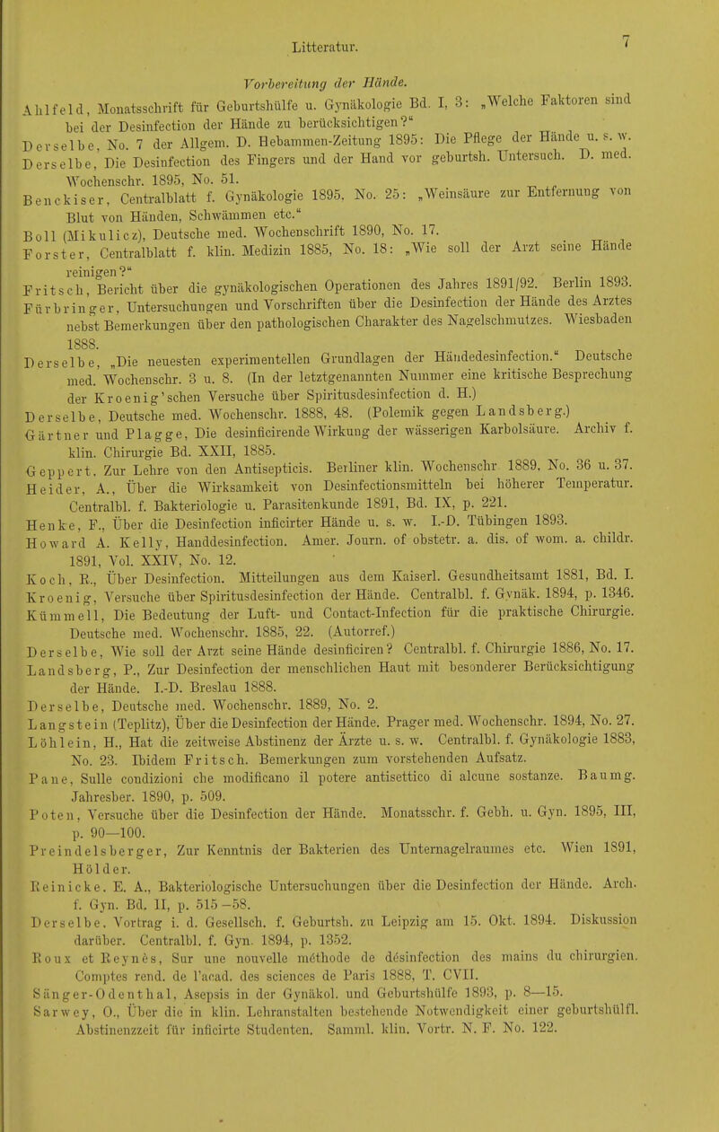 Litteratur. i Vorbereitung der Hände. Ahlfeld, Monatsschrift für Geburtshülfe u. Gynäkologie Bd. I, 3: „Welche Faktoren sind hei der Desinfection der Hände zu berücksichtigen?“ Derselbe, No. 7 der Allgem. D. Hebammen-Zeitung 1895: Die Pflege der Hände u. s. w. Derselbe, Die Desinfection des Fingers und der Hand vor geburtsh. Untersuch. D. med. Wochenschr. 1895, No. 51. Benckiser, Centralblatt f. Gynäkologie 1895. No. 25: „Weinsäure zur Entfernung von Blut von Händen, Schwämmen etc.“ Bo 11 (Mikulicz), Deutsche med. Wochenschrift 1890, No. 17. Förster, Centralblatt f. klin. Medizin 1885, No. 18: „Wie soll der Arzt seine Hände reinigen?“ Fritsch, Bericht über die gynäkologischen Operationen des Jahres 1891/92. Berlin lbJ.j. Fürbringer, Untersuchungen und Vorschriften über die Desinfection der Hände des Aiztes nebst Bemerkungen über den pathologischen Charakter des Nagelschmutzes. Wiesbaden 1888. Derselbe, „Die neuesten experimentellen Grundlagen der Händedesinfection.“ Deutsche med.’Wochenschr. 3 u. 8. (In der letztgenannten Nummer eine kritische Besprechung der Kroenig’sehen Versuche über Spiritusdesinfection d. H.) Derselbe, Deutsche med. Wochenschr. 1888, 48. (Polemik gegen Landsberg.) Gärtner und Plagge, Die desinficirende Wirkung der wässerigen Karbolsäure. Archiv f. klin. Chirurgie Bd. XXII, 1885. Geppert. Zur Lehre von den Antisepticis. Berliner klin. Wochenschr 1889. No. 36 u. 37. Heid er, A., Über die Wirksamkeit von Desinfectionsmitteln bei höherer Temperatur. Centralbl. f. Bakteriologie u. Parasitenkunde 1891, Bd. IX, p. 221. Henke, F., Über die Desinfection inficirter Hände u. s. w. I.-D. Tübingen 1893. Howard A. Kelly, Handdesinfection. Amer. Journ. of obstetr. a. dis. of wom. a. childr. 1891, Vol. XXIV, No. 12. Koch. R., Über Desinfection. Mitteilungen aus dem Kaiserl. Gesundheitsamt 1881, Bd. I. Kr oenig, Versuche über Spiritusdesinfection der Hände. Centralbl. f. Gvnäk. 1894, p. 1346. Kriminell, Die Bedeutung der Luft- und Contact-Infection für die praktische Chirurgie. Deutsche med. Wochenschr. 1885, 22. (Autorref.) Derselbe, Wie soll der Arzt seine Hände desinficiren? Centralbl. f. Chirurgie 1886, No. 17. Landsberg, P„ Zur Desinfection der menschlichen Haut mit besonderer Berücksichtigung der Hände. I.-D. Breslau 1888. Derselbe, Deutsche med. Wochenschr. 1889, No. 2. Langstein (Teplitz), Über die Desinfection der Hände. Prager med. Wochenschr. 1894, No. 27. Löh lein, H., Hat die zeitweise Abstiuenz der Ärzte u. s. w. Centralbl. f. Gynäkologie 1883, No. 23. Ibidem Fritsch. Bemerkungen zum vorstehenden Aufsatz. Pa ne, Sülle condizioni che modificano il potere antisettico di alcune sostanze. Bau mg. Jahresber. 1890, p. 509. Poten, Versuche über die Desinfection der Hände. Monatsschr. f. Gebli. u. Gyn. 1895, III, p. 90—100. Preindelsberger, Zur Kenntnis der Bakterien des Unternagelraumes etc. Wien 1891, Holder. Rein icke. E. A., Bakteriologische Untersuchungen über die Desinfection der Hände. Arcli. f. Gyn. Bd. II, p. 515 -58. Derselbe, Vortrag i. d. Gesellsch. f. Geburtsh. zu Leipzig am 15. Okt. 1894. Diskussion darüber. Centralbl. f. Gyn. 1894, p. 1352. Roux et Reynös, Sur une nouvelle möthode de desinfection des mains du Chirurgien. Comptes rend. de l’acad. des Sciences de Paris 1888, T. CVII. Sänger-Odenthal, Asepsis in der Gynäkol. und Geburtshülfe 1893, p. 8—15. Sarwey, O., Über die in klin. Lehranstalten bestehende Notwendigkeit einer geburtshülfl. Abstinenzzeit für inficirte Studenten. Samml. klin. Vortr. N. F. No. 122.