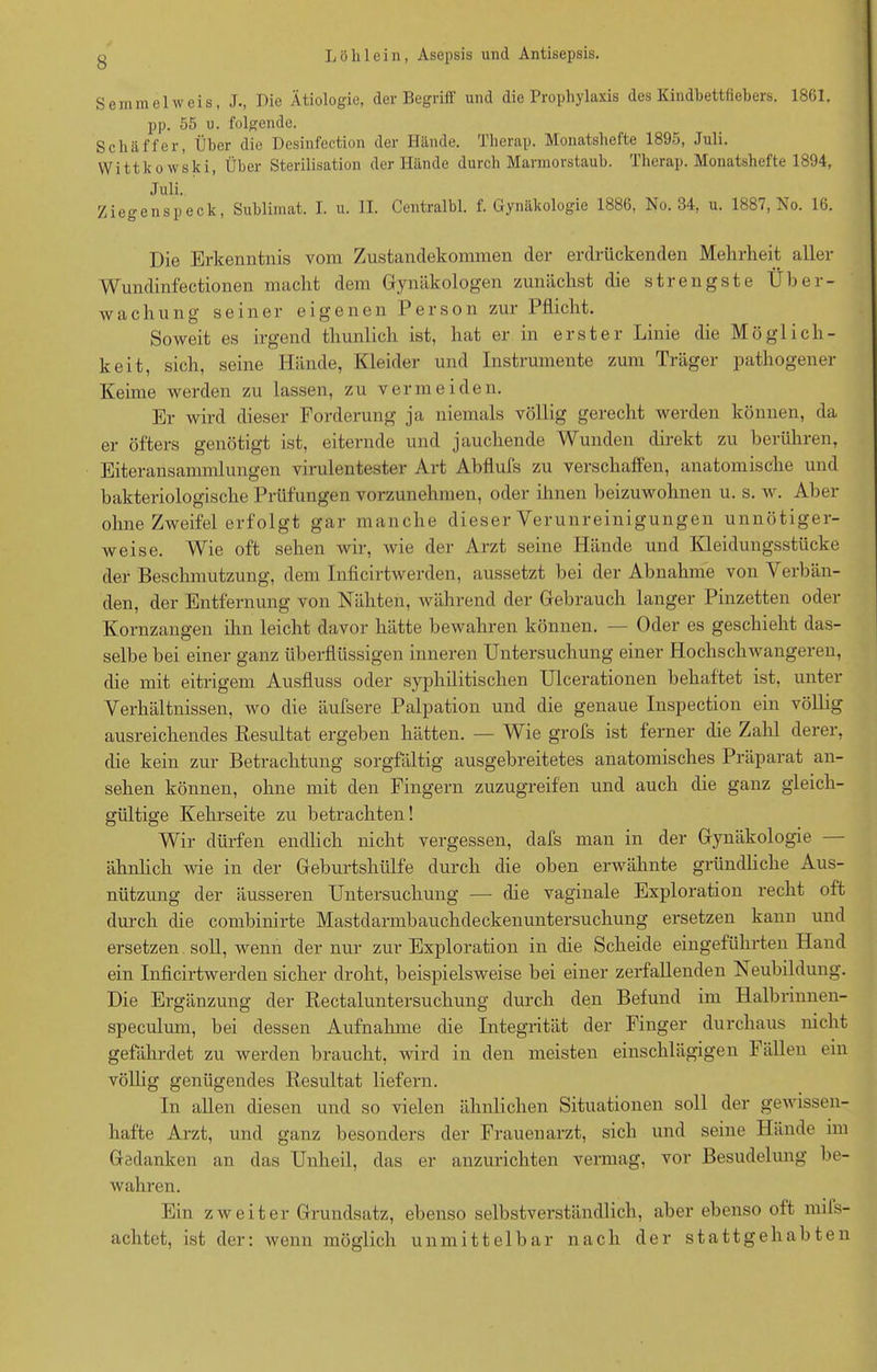 Semmel weis, J., Die Ätiologie, der Begriff und die Prophylaxis des Kindbettfiebers. 1861. pp. 55 u. folgende. Schäffer, Über die Desinfection der Hände. Therap. Monatshefte 1895, Juli. Wittkowski, Über Sterilisation der Hände durch Marmorstaub. Therap. Monatshefte 1894, Juli. Ziegenspeck, Sublimat. I. u. II. Centralbl. f. Gynäkologie 1886, No. 34, u. 1887, No. 16. Die Erkenntnis vom Zustandekommen der erdrückenden Mehrheit aller Wundinfectionen macht dem Gynäkologen zunächst die strengste Über- wachung seiner eigenen Person zur Pflicht. Soweit es irgend thunlich ist, hat er in erster Linie die Möglich- keit, sich, seine Hände, Kleider und Instrumente zum Träger pathogener Kenne werden zu lassen, zu vermeiden. Er wird dieser Forderung ja niemals völlig gerecht werden können, da er öfters genötigt ist, eiternde und jauchende Wunden direkt zu berühren, Eiteransammlungen virulentester Art Abflufs zu verschaffen, anatomische und bakteriologische Prüfungen vorzunehmen, oder ihnen beizuwohnen u. s. w. Aber ohne Zweifel erfolgt gar manche dieser Verunreinigungen unnötiger- weise. Wie oft sehen wir, wie der Arzt seine Hände und Kleidungsstücke der Beschmutzung, dem Inficirtwerden, aussetzt bei der Abnahme von Verbän- den, der Entfernung von Nähten, während der Gebrauch langer Pinzetten oder Kornzangen ihn leicht davor hätte bewahren können. — Oder es geschieht das- selbe bei einer ganz überflüssigen inneren Untersuchung einer Hochschwangeren, die mit eitrigem Ausfluss oder syphilitischen Ulcerationen behaftet ist, unter Verhältnissen, wo die äufsere Palpation und die genaue Inspection ein völlig ausreichendes Resultat ergeben hätten. — Wie grofs ist ferner die Zahl derer, die kein zur Betrachtung sorgfältig ausgebreitetes anatomisches Präparat an- sehen können, ohne mit den Fingern zuzugreifen und auch die ganz gleich- gültige Kehrseite zu betrachten! Wir dürfen endlich nicht vergessen, dafs man in der Gynäkologie ähnlich wie in der Geburtshülfe durch die oben erwähnte gründliche Aus- nützung der äusseren Untersuchung — die vaginale Exploration recht oft durch die combinirte Mastdarmbauchdeckenuntersuchung ersetzen kann und ersetzen soll, wenn der nur zur Exploration in die Scheide eingeführten Hand ein Inficirtwerden sicher droht, beispielsweise bei einer zerfallenden Neubildung. Die Ergänzung der Rectaluntersuchung durch den Befund im Halbrinnen- speculum, bei dessen Aufnahme die Integrität der Finger durchaus nicht gefährdet zu werden braucht, wird in den meisten einschlägigen Fällen ein völlig genügendes Resultat liefern. In allen diesen und so vielen ähnlichen Situationen soll der gewissen- hafte Arzt, und ganz besonders der Frauenarzt, sich und seine Hände im Gedanken an das Unheil, das er anzurichten vermag, vor Besudelung be- wahren. Ein zweiter Grundsatz, ebenso selbstverständlich, aber ebenso oft mils- achtet, ist der: wenn möglich unmittelbar nach der stattgehabten