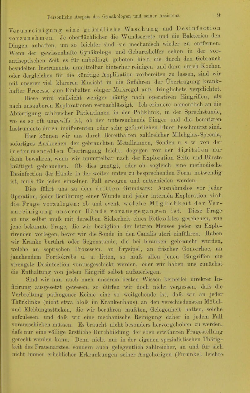 Verunreinigung eine gründliche Waschung und Desinfection vorzunehmen. Je oberflächlicher' die Wundsecrete und die Bakterien den Dingen anhaften, um so leichter sind sie mechanisch wieder zu entfernen. Wenn der gewissenhafte Gynäkologe und Geburtshelfer schon in der vor- antiseptischen Zeit es für unbedingt geboten hielt, die durch den Gebiauch besudelten Instrumente unmittelbar hinterher reinigen und dann durch Kochen oder dergleichen für die künftige Applikation vorbereiten .zu lassen, sind wir mit unserer viel klareren Einsicht in die Gefahren der Übertragung krank- hafter Prozesse zum Einhalten obiger Malsregel aufs dringlichste verpflichtet. Diese wird vielleicht weniger häufig nach operativen Eingriffen, als nach unsauberen Explorationen vernachlässigt. Ich erinnere namentlich an die Abfertigung zahlreicher Patientinnen in der Poliklinik, in der Sprechstunde, wo es so oft ungewifs ist, ob der untersuchende Finger und die benutzten Instrumente durch indifferenten oder sehr gefährlichen Fluor beschmutzt sind. Hier können wir uns durch Bereithalten zahlreicher Milchglas-Specular sofortiges Auskochen der gebrauchten Metallrinnen, Sonden u. s. w. von der instrumenteilen Übertragung leicht, dagegen vor der digitalen nur dann bewahren, wenn wir unmittelbar nach der Exploration Seife und Bürste kräftigst gebrauchen. Ob dies genügt, oder ob sogleich eine methodische Desinfection der Hände in der Aveiter unten zu besprechenden Form notAvendig ist, mufs für jeden einzelnen Fall erAvogen und entschieden Averden. Dies führt uns zu dem dritten Grundsatz: Ausnahmslos vor jeder Operation, jeder Berührung einer Wunde und jeder internen Exploration sich die Frage vorzulegen: ob und event. Avelche Möglichkeit der Ver- unreinigung unserer Hände vorausgegangen ist. Diese Frage an uns selbst mufs mit derselben Sicherheit eines Reflexaktes geschehen, wie jene bekannte Frage, die Avir bezüglich der letzten Menses jeder zu Explo- rirenden vorlegen, bevor Avir die Sonde in den Canalis uteri einführen. Haben Avir Kranke berührt oder Gegenstände, die bei Kranken gebraucht wurden, Avelche an septischen Prozessen, an Erysipel, an frischer Gonorrhoe, an jauchendem Portiokrebs u. a. litten, so mufs allen jenen Eingriffen die strengste Desinfection vorausgeschickt Averden, oder Avir haben uns zunächst die Enthaltung von jedem Eingriff selbst aufzuerlegen. Sind wir nun auch nach unserem besten Wissen keinerlei direkter In- ficirung ausgesetzt gewesen, so dürfen wir doch nicht vergessen, dafs die Verbreitung pathogener Keime eine so Aveitgehende ist, dafs Avir an jeder Thürklinke (nicht etAva blofs im Krankenhaus), an den verschiedensten Möbel- und Kleidungsstücken, die Avir berühren mufsten, Gelegenheit hatten, solche aufzulesen, und dafs Avir eine mechanische Reinigung daher in jedem Fall vorausschicken müssen. Es braucht nicht besonders hervorgehoben zu werden,, dafs nur eine völlige ärztliche Durchbildung der eben erwähnten Fragestellung gerecht Averden kann. Denn nicht nur in der eigenen spezialistischen Thätig- keit des Frauenarztes, sondern auch gelegentlich zahlreicher, an und für sich nicht immer erheblicher Erkrankungen seiner Angehörigen (Furunkel, leichte