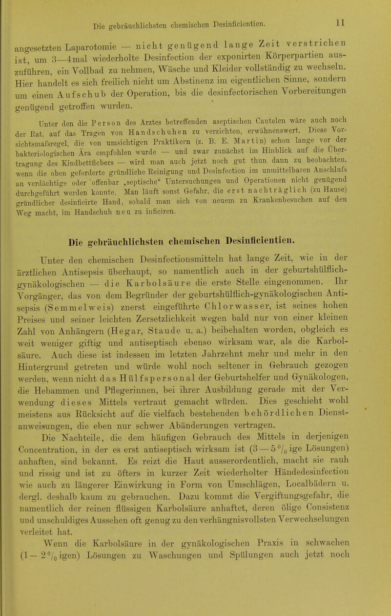 angesetzten Laparotomie — nicht genügend lange Zeit verstrichen ist, um 3 4mal wiederholte Desinfection der exponirten Körperpartien aus- zuführen, ein Vollbad zu nehmen, Wäsche und Kleider vollständig zu wechseln. Hier handelt es sich freilich nicht um Abstinenz im eigentlichen Sinne, sondern um einen Aufschub der Operation, bis die desinfectorischen Vorbereitungen genügend getroffen wurden. Unter den die Person des Arztes betreffenden aseptischen Cautelen wäre auch noch der Bat, auf das Tragen von Handschuhen zu verzichten, erwähnenswert. Diese Vor- sich ts in afsregel, die von umsichtigen Praktikern (z. B. E. Martin) schon lange vor der bakteriologischen Ära empfohlen wurde — und zwar zunächst im Hinblick auf die Über- tragung des Kindbettfiebers — wird man auch jetzt noch gut thun dann zu beobachten, wenn die oben geforderte gründliche Reinigung und Desinfection im unmittelbaren Ansohlufs an verdächtige oder offenbar „septische“ Untersuchungen und Operationen nicht genügend durchgeführt werden konnte. Man läuft sonst Gefahr, die erst nachträglich (zu Hause) gründlicher desinficirte Hand, sobald man sich von neuem zu Krankenbesuchen auf den Weg macht, im Handschuh neu zu inficiren. Die gebräuchlichsten chemischen Desinflcientien. Unter den chemischen Desinfectionsmitteln hat lange Zeit, wie in der ärztlichen Antisepsis überhaupt, so namentlich auch in der geburtshülflich- gynäkologischen — die Karbolsäure die erste Stelle eingenommen. Iln Vorgänger, das von dem Begründer der geburtshülfhch-gynäkologischen Anti- sepsis (Semmelweis) zuerst eingeführte Chlorwasser, ist seines hohen Preises und seiner leichten Zersetzlichkeit wegen bald nur von einer kleinen Zahl von Anhängern (Hegar, Staude u. a.) beibehalten worden, obgleich es weit weniger giftig und antiseptisch ebenso wirksam war, als die Karbol- säure. Auch diese ist indessen im letzten Jahrzehnt mehr und mehr in den Hintergrund getreten und würde wohl noch seltener in Gebrauch gezogen werden, wenn nicht das Hiilfspersonal der Geburtshelfer und Gynäkologen, die Hebammen und Pflegerinnen, bei ihrer Ausbildung gerade mit der Ver- wendung dieses Mittels vertraut gemacht würden. Dies geschieht wohl meistens aus Rücksicht auf die vielfach bestehenden behördlichen Dienst- anweisungen, die eben nur schwer Abänderungen vertragen. Die Nachteile, die dem häufigen Gebrauch des Mittels in derjenigen Concentration, in der es erst antiseptisch wirksam ist (3 — 5 °/0 ige Lösungen) anhaften, sind bekannt. Es reizt die Haut ausserordentlich, macht sie rauh und rissig und ist zu öfters in kurzer Zeit wiederholter Händedesinfection Avie auch zu längerer Einwirkung in Form von Umschlägen, Localbädern u. dergl. deshalb kaum zu gebrauchen. Dazu kommt die Vergiftungsgefahr, die namentlich der reinen flüssigen Karbolsäure anhaftet, deren ölige Consistenz und unschuldiges Aussehen oft genug zu den verhängnisvollsten Verwechselungen verleitet hat. Wenn die Karbolsäure in der gynäkologischen Praxis in schwachen (1 — 2°/0igen) Lösungen zu Waschungen und Spülungen auch jetzt noch