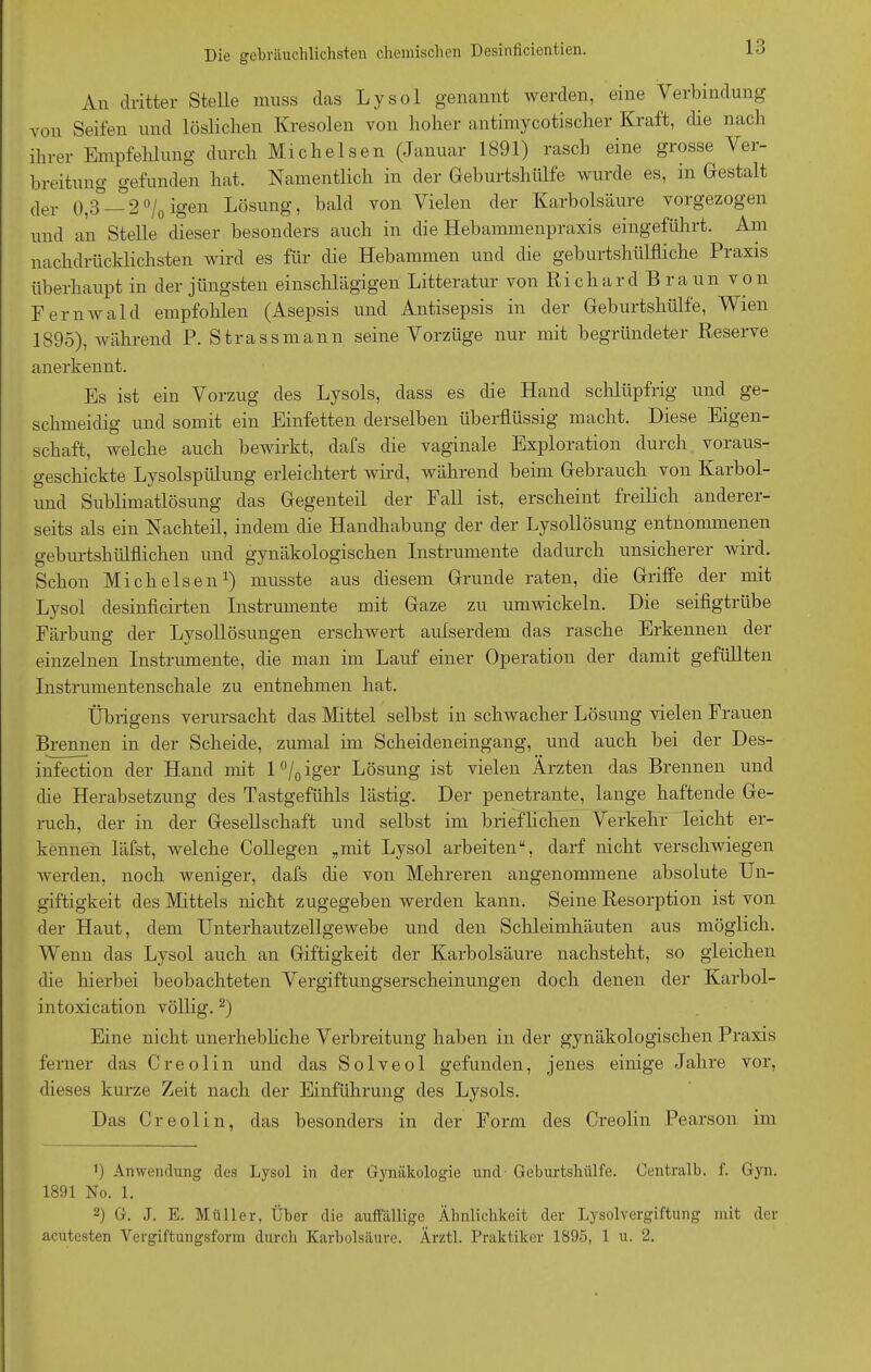 An dritter Stelle muss das Lysol genannt werden, eine Verbindung von Seifen und löslichen Kresolen von hoher antimycotischer Kraft, die nach ihrer Empfehlung durch Michelsen (Januar 1891) rasch eine grosse Ver- breitung gefunden hat. Namentlich in der Geburtshülfe wurde es, m Gestalt der 0,3°—2% igen Lösung, bald von Vielen der Karbolsäure vorgezogen und an Stelle dieser besonders auch in die Hebammenpraxis eingeführt. Am nachdrücklichsten wird es für die Hebammen und die geburtshülfliche Praxis überhaupt in der jüngsten einschlägigen Litteratur von Richard Braun von Fernwald empfohlen (Asepsis und Antisepsis in der Geburtshülfe, Wien 1895), während P. Strass mann seine Vorzüge nur mit begründeter Reserve anerkennt. Es ist ein Vorzug des Lysols, dass es die Hand schlüpfrig und ge- schmeidig und somit ein Einfetten derselben überflüssig macht. Diese Eigen- schaft, welche auch bewirkt, dafs die vaginale Exploration durch voraus- geschickte Lysolspülung erleichtert wird, während beim Gebrauch von Karbol- und Sublimatlösung das Gegenteil der Fall ist, erscheint freilich anderer- seits als ein Nachteil, indem die Handhabung der der Lysollösung entnommenen geburtshülflichen und gynäkologischen Instrumente dadurch unsicherer wild. Schon Michelsen1) musste aus diesem Grunde raten, die Griffe der mit Lysol desinficirten Instrumente mit Gaze zu umwickeln. Die seifigtrübe Färbung der Lysollösungen erschwert aufserdem das rasche Erkennen der einzelnen Instrumente, die man im Lauf einer Operation der damit gefüllten Instrumentenschale zu entnehmen hat. Übrigens verursacht das Mittel selbst in schwacher Lösung vielen Frauen Brennen in der Scheide, zumal im Scheideneingang, und auch bei der Des- infection der Hand mit 1 °/0 iger Lösung ist vielen Ärzten das Brennen und die Herabsetzung des Tastgefühls lästig. Der penetrante, lange haftende Ge- ruch, der in der Gesellschaft und selbst im briefflehen Verkehr leicht er- kennen läfst, welche Collegen „mit Lysol arbeiten“, darf nicht verschwiegen werden, noch weniger, dafs die von Mehreren angenommene absolute Un- giftigkeit des Mittels nicht zugegeben werden kann. Seine Resorption ist von der Haut, dem Unterhautzellgewebe und den Schleimhäuten aus möglich. Wenn das Lysol auch an Giftigkeit der Karbolsäure nachsteht, so gleichen die hierbei beobachteten Vergiftungserscheinungen doch denen der Karbol- intoxication völlig.2) Eine nicht unerhebliche Verbreitung haben in der gynäkologischen Praxis ferner das Creolin und das Solveol gefunden, jenes einige Jahre vor, dieses kurze Zeit nach der Einführung des Lysols. Das Creolin, das besonders in der Form des Creolin Pearson im 9 Anwendung des Lysol in der Gynäkologie und Geburtshülfe. Centralb. f. Gyn. 1891 No. 1. 2) G. J. E. Müller, Über die auffällige Ähnlichkeit der Lysolvergiftung mit der acutesten Vergiftungsform durch Karbolsäure. Ärztl. Praktiker 1895, 1 u. 2.