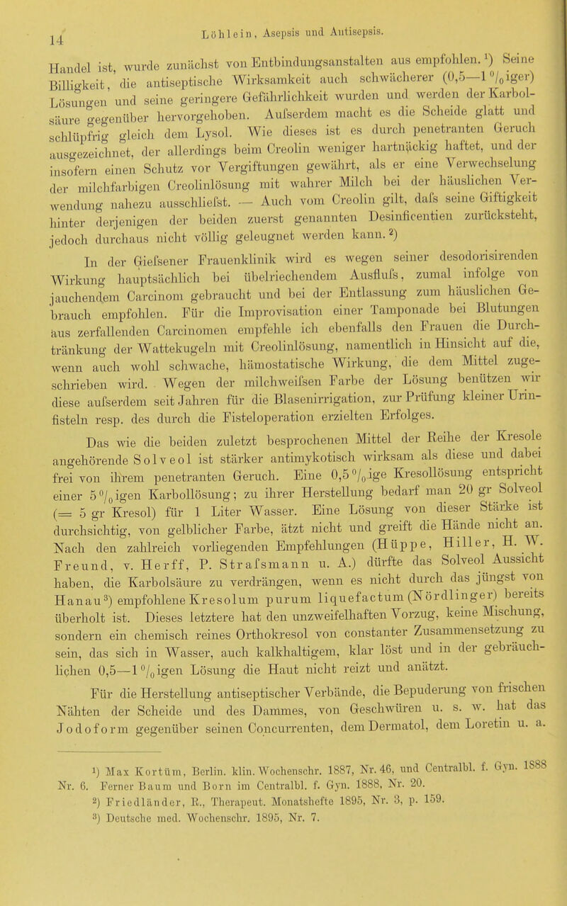 Handel ist, wurde zunächst von Entbindungsanstalten aus empfohlen. v) Seme Billigkeit die antiseptische Wirksamkeit auch schwächerer (ü,o 1 /0 ig'ei) Lösungen und seine geringere Gefährlichkeit wurden und werden der Karbol- säure Gegenüber hervorgehoben. Aufserdem macht es die Scheide glatt und schlüpfrig gleich dem Lysol. Wie dieses ist es durch penetranten Geruch ausgezeichnet, der allerdings beim Creolin weniger hartnäckig haftet, und der insofern einen Schutz vor Vergiftungen gewährt, als er eine Verwechselung der milchfarbigen Creolinlösung mit wahrer Milch bei der häuslichen Ver- wendung nahezu ausschliefst. — Auch vom Creolin gilt, dafs seine Giftigkeit hinter derjenigen der beiden zuerst genannten Desinficentien zurücksteht, jedoch durchaus nicht völlig geleugnet werden kann. 2) In der Giefsener Frauenklinik wird es wegen seiner desodorisirenden Wirkung hauptsächlich hei übelriechendem Ausfluß, zumal infolge von jauchendem Carcinom gebraucht und bei der Entlassung zum häuslichen Ge- brauch empfohlen. Für die Improvisation einer Tamponade bei Blutungen aus zerfallenden Carcinomen empfehle ich ebenfalls den Frauen die Durch- tränkung der Wattekugeln mit Creolinlösung, namentlich in Hinsicht auf die, wenn auch wohl schwache, hämostatische Wirkung, die dem Mittel zuge- schrieben wird. Wegen der milchweifsen Farbe der Lösung benutzen wir diese aufserdem seit Jahren für die Blasenirrigation, zur Prüfung kleiner Unn- fisteln resp. des durch die Fisteloperation erzielten Erfolges. Das wie die beiden zuletzt besprochenen Mittel der Reihe der Kiesoie angehörende Solveol ist stärker antimykotisch wirksam als diese und dabei frei von ihrem penetranten Geruch. Eine 0,5 °/0.ige Kresollösung entspricht einer 5°/0igen Karbollösung; zu ihrer Herstellung bedarf man 20 gr Solveol (= 5 gr Kresol) für 1 Liter Wasser. Eine Lösung von dieser Stärke ist durchsichtig, von gelblicher Farbe, ätzt nicht und greift die Hände nicht an. Nach den zahlreich vorliegenden Empfehlungen (Hüppe, Hillei, H. W. Freund, v. Herff, P. Strafsmann u. A.) dürfte das Solveol Aussicht haben, die Karbolsäure zu verdrängen, wenn es nicht durch das jüngst von Hanau3) empfohlene Kresolum purum liquefactum (Nördlingei) beieits überholt ist. Dieses letztere hat den unzweifelhaften Vorzug, keine Mischung, sondern ein chemisch reines Orthokresol von constanter Zusammensetzung zu sein, das sich in Wasser, auch kalkhaltigem, klar löst und in der gebräuch- lichen 0,5—l°/0igen Lösung die Haut nicht reizt und anätzt. Für die Herstellung antiseptischer Verbände, die Bepuderung von fiischen Nähten der Scheide und des Dammes, von Geschwüren u. s. w. hat das Jodoform gegenüber seinen Concurrenten, dem Dermatol, dem Loietin u. a. 1) Max Kortüm, Berlin, klin. Wochenschr. 1887, Nr. 46, und Centralbl. 1. G\n. 1S88 Nr. 6. Ferner Baum und Born im Centralbl. f. Gyn. 1888, Nr. 20. 2) Friedländer, R., Therapeut. Monatshefte 1895, Nr. 3, p. 159. 8) Deutsche med. Wochenschr. 1895, Nr. 7.