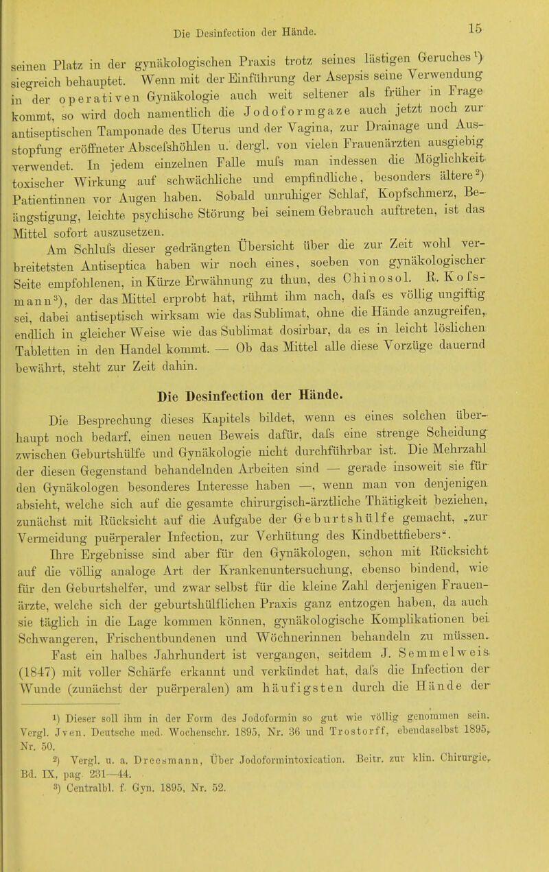 seinen Platz in der gynäkologischen Praxis trotz seines lästigen Geruches1) sieo-reich behauptet. Wenn mit der Einführung der Asepsis seine Verwendung antiseptischen Tamponade des Uterus und der Vagina, zur Drainage und Aus- stopfung eröffneter Abscefshöhlen u. dergl. von vielen Frauenärzten ausgiebig verwendet. In jedem einzelnen Falle mufs man indessen che Möglichkeit toxischer Wirkung auf schwächliche und empfindliche, besonders ältere2) Patientinnen vor Augen haben. Sobald unruhiger Schlaf, Kopfschmerz, Be- ängstigung, leichte psychische Störung bei seinem Gebrauch auftreten, ist das Mittel sofort auszusetzen. Am Schlufs dieser gedrängten Übersicht über die zur Zeit wohl, ver- breitetsten Antiseptica haben wir noch eines, soeben von gynäkologischer Seite empfohlenen, in Kürze Erwähnung zu thun, des Chinosol. R,Kofs- mann3), der das Mittel erprobt hat, rühmt ihm nach, dafs es völlig ungiftig sei, dabei antiseptisch wirksam wie das Sublimat, ohne die Hände anzugieifen,. endlich in gleicher Weise wie das Sublimat dosirbar, da es in leicht löslichen Tabletten in den Handel kommt. — Ob das Mittel alle diese Vorzüge dauernd bewährt, steht zur Zeit dahin. Die Besprechung dieses Kapitels bildet, wenn es eines solchen über- haupt noch bedarf, einen ueuen Beweis dafür, dafs eine strenge Scheidung zwischen Geburtshülfe und Gynäkologie nicht durchführbar ist. Die Mehrzahl der diesen Gegenstand behandelnden Arbeiten sind gerade insoweit sie füi den Gynäkologen besonderes Interesse haben —, wenn man von denjenigen absieht, welche sich auf die gesamte chirurgisch-ärztliche Thätigkeit beziehen, zunächst mit Rücksicht auf die Aufgabe der Geburtshülfe gemacht, »zui Vermeidung puerperaler Infection, zur Verhütung des KindbettfiebersL. Ihre Ergebnisse sind aber für den Gynäkologen, schon mit Rücksicht auf die völlig analoge Art der Krankenuntersuchung, ebenso bindend, wie für den Geburtshelfer, und zwar selbst für die kleine Zahl derjenigen Frauen- ärzte, welche sich der geburtshülflichen Praxis ganz entzogen haben, da auch sie täglich in die Lage kommen können, gynäkologische Komplikationen bei Schwangeren, Frischentbundenen und Wöchnerinnen behandeln zu müssen.. Fast ein halbes Jahrhundert ist vergangen, seitdem J. Semmel weis. (1847) mit voller Schärfe erkannt und verkündet hat, dafs die Infection der Wunde (zunächst der puerperalen) am häufigsten durch die Hände der 1) Dieser soll ihm in der Form des Jodoforrnin so gut wie völlig genommen sein. Vergl. Jven. Deutsche med. Wochenschr. 1895, Nr. 36 und Trostorff, ebendaselbst 1895, Nr. 50. 2) Vergl. u. a. Dreesmann, Über Jodoformintoxication. Beitr. zur klin. Chirurgie,. Bd. IX, pag. 231—44. 3) Centralbl. f. Gyn. 1895, Nr. 52. Die Desinfection der Hände.