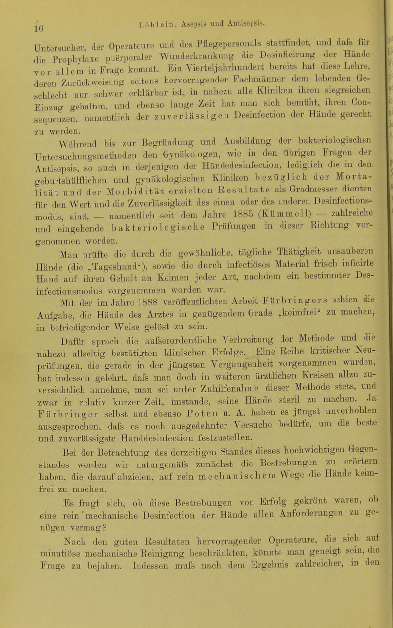 IG Untersucher, der Operateure und des Pflegepersonals stattfindet, und dafs für ■die Prophylaxe puerperaler Wunderkrankung die Desinficirung der Hände vor allem in Frage kommt. Ein Vierteljahrhundert bereits hat diese Lehre, deren Zurückweisung seitens hervorragender Fachmänner dem lebenden Ge- schlecht nur schwer erklärbar ist, in nahezu alle Kliniken ihren siegreichen Einzug gehalten, und ebenso lange Zeit hat man sich bemüht, ihien Con- sequenzen, namentlich der zuverlässigen Desinfection der Hände gerecht zu werden. Während bis zur Begründung und Ausbildung der bakteriologischen Untersuchungsmethoden den Gynäkologen, wie in den übrigen Fragen der Antisepsis, so auch in derjenigen der Händedesinfection, lediglich die in den geburtshülflichen und gynäkologischen Kliniken bezüglich der Morta- lität und der Morbidität erzielten Resultate als Gradmesser dienten für den Wert und die Zuverlässigkeit des einen oder des anderen Desinfections- modus, sind, — namentlich seit dem Jahre 1885 (Kümmell) — zahlreiche und eingehende bakteriologische Prüfungen in dieser Richtung voi- genonnnen worden. Man prüfte die durch die gewöhnliche, tägliche Thätigkeit unsaubeien Hände (die „Tageshand“), sowie die durch infectiöses Material frisch inficirte Hand auf ihren Gehalt an Keimen jeder Art, nachdem ein bestimmtei Des- infectionsmodus vorgenommen worden war. Mit der im Jahre 1888 veröffentlichten Arbeit Fürbringers schien die Aufgabe, die Hände des Arztes in genügendem Grade „keimfrei“ zu machen, in befriedigender Weise gelöst zu sein. Dafür sprach die aufserordentliche Verbreitung der Methode und die nahezu allseitig bestätigten klinischen Erfolge. Eine Reihe kritischer Neu- prüfungen, die gerade in der jüngsten Vergangenheit vorgenommen wuiden, hat indessen gelehrt, dafs man doch in weiteren ärztlichen Kreisen allzu zu- versichtlich annehme, man sei unter Zuhilfenahme dieser Methode stets, und zwar in relativ kurzer Zeit, imstande, seine Hände steril zu machen. Ja Fürbringer selbst und ebenso Poten u. A. haben es jüngst unveihohlen ausgesprochen, dafs es noch ausgedehnter Versuche bedürfe, um die beste und zuverlässigste Handdesinfection festzustellen. Bei der Betrachtung des derzeitigen Standes dieses hochwichtigen Gegen- standes werden wir naturgemäfs zunächst die Bestrebungen zu eiöitein haben, die darauf abzielen, auf rein mechanischem Wege die Hände keim- frei zu machen. Es fragt sich, ob diese Bestrebungen von Erfolg gekrönt waren, ob eine rein ’ mechanische Desinfection der Hände allen Anforderungen zu ge- nügen vermag? Nach den guten Resultaten hervorragender Operateure, die sich aut minutiöse mechanische Reinigung beschränkten, könnte man geneigt sein, die Frage zu bejahen. Indessen mufs nach dem Ergebnis zahlreicher, in den