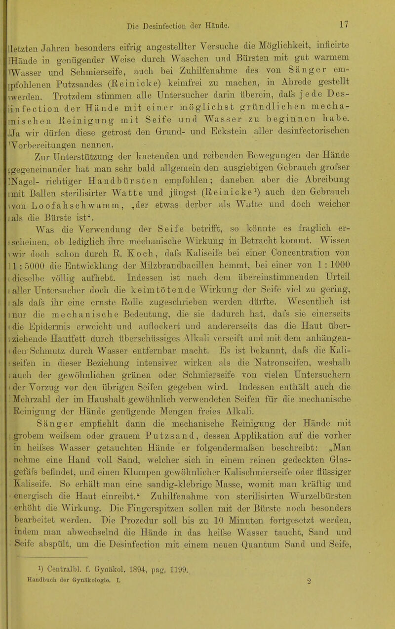 letzten Jahren besonders eifrig angestellter Versuche die Möglichkeit, inficirte IHände in genügender Weise durch Waschen und Bürsten mit gut warmem Wasser und Schmierseife, auch bei Zuhilfenahme des von Sänger em- pfohlenen Putzsandes (Reinicke) keimfrei zu machen, in Abrede gestellt vwerden. Trotzdem stimmen alle Untersucher darin überein, dafs jede Des- iinfection der Hände mit einer möglichst gründlichen mecha- nischen Reinigung mit Seife und Wasser zu beginnen habe. .Ja wir dürfen diese getrost den Grund- und Eckstein aller desinfectorischen Worbereitungen nennen. Zur Unterstützung der knetenden und reibenden Bewegungen der Hände :gegeneinander hat man sehr bald allgemein den ausgiebigen Gebrauch grofser kNagel- richtiger Handbürsten empfohlen; daneben aber die Abreibung imit Ballen sterilisirter Watte und jüngst (Re in icke1) auch den Gebrauch won Loofahschwamm, „der etwas derber als Watte und doch weicher als die Bürste ist“. Was die Verwendung der Seife betrifft, so könnte es fraglich er- scheinen, ob lediglich ihre mechanische Wirkung in Betracht kommt. Wissen wir doch schon durch R. Koch, dafs Kaliseife bei einer Concentration von 1 : 5000 die Entwicklung der Milzbrandbacillen hemmt, bei einer von 1 : 1000 dieselbe völlig aufhebt. Indessen ist nach dem übereinstimmenden Urteil aller Untersucher doch die keimtötende Wirkung der Seife viel zu gering, als dafs ihr eine ernste Rolle zugeschrieben werden dürfte. Wesentlich ist nur die mechanische Bedeutung, die sie dadurch hat, dafs sie einerseits die Epidermis erweicht und auflockert und andererseits das die Haut über- ziehende Hautf'ett durch überschüssiges Alkali verseift und mit dem anhängen- den'Schmutz durch Wasser entfernbar macht. Es ist bekannt, dafs die Kali- ■ seifen in dieser Beziehung intensiver wirken als die Natronseifen, weshalb ; auch der gewöhnlichen grünen oder Schmierseife von vielen Untersuchern der Vorzug vor den übrigen Seifen gegeben wird. Indessen enthält auch die Mehrzahl der im Haushalt gewöhnlich verwendeten Seifen für die mechanische Reinigung der Hände genügende Mengen freies Alkali. Sänger empfiehlt dann die mechanische Reinigung der Hände mit grobem Aveifsem oder grauem Putzsand, dessen Applikation auf die vorher in heifses Wasser getauchten Hände er folgendermafsen beschreibt: „Man nehme eine Hand voll Sand, welcher sich in einem reinen gedeckten Glas- gefäfs befindet, und einen Klumpen gewöhnlicher Kalischmierseife oder flüssiger Kaliseife. So erhält man eine sandig-klebrige Masse, womit man kräftig und energisch die Haut einreibt.“ Zuhilfenahme von sterilisirten Wurzelbürsten erhöht die Wirkung. Die Fingerspitzen sollen mit der Bürste noch besonders bearbeitet werden. Die Prozedur soll bis zu 10 Minuten fortgesetzt werden, indem man abwechselnd die Hände in das heifse Wasser taucht, Sand und Seife abspült, um die Desinfection mit einem neuen Quantum Sand und Seife, 0 Centralbl. f. Gynäkol. 1894, pag. 1199. Handbuch der Gynäkologie. I. 2