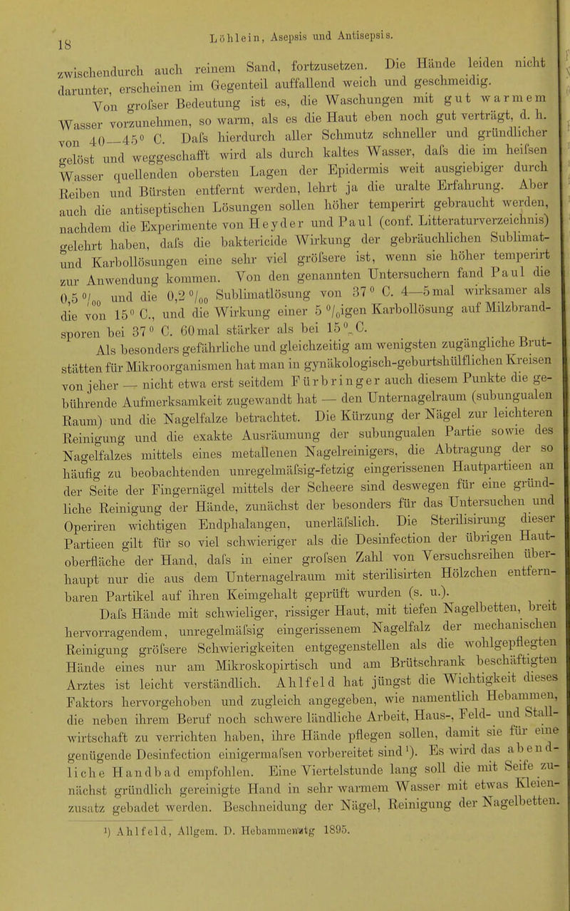 zwischendurch auch reinem Sand, fortzusetzen. Die Hände leiden nicht darunter, erscheinen im Gegenteil auffallend weich und geschmeidig. Von orofser Bedeutung ist es, die Waschungen mit gut warmem Wasser vorzunehmen, so warm, als es die Haut eben noch gut verträgt, d. h. von 40 450 c. Dafs hierdurch aller Schmutz schneller und gründlicher o-elöst und weggeschafft wird als durch kaltes Wasser, dafs die im heifsen Wasser quellenden obersten Lagen der Epidermis weit ausgiebiger durch Reihen und Bürsten entfernt werden, lehrt ja die uralte Erfahrung. Aber auch die antiseptischen Lösungen sollen höher temperirt gebraucht werden, nachdem die Experimente von Heyder und Paul (conf. Literaturverzeichnis) «Mehrt haben, dafs die baktericide Wirkung der gebräuchlichen Sublimat- und Karbollösungen eine sehr viel gröfsere ist, wenn sie höher temperirt zur Anwendung kommen. Von den genannten Untersuchern fand Paul die 050/ ulKl die 0,2 °/00 Sublimatlösung von 37° C. 4—5 mal wirksamer als die von 15° C., und die Wirkung einer 5 °/0igen Karbollösung auf Milzbrand- sporen bei 37° C. 60 mal stärker als bei 15°. C. Als besonders gefährliche und gleichzeitig am wenigsten zugängliche Brut- stätten für Mikroorganismen hat man in gynäkologisch-geburtshülflichen Kreisen von jeher —- nicht etwa erst seitdem Fürbringer auch diesem Punkte die ge- bührende Aufmerksamkeit zugewandt hat — den Unternagelraum (subungualen Raum) und die Nagelfalze betrachtet. Die Kürzung der Nagel zur leichteren Reinigung und die exakte Ausräumung der subungualen Partie sowie des Nagelfalzes mittels eines metallenen Nagelreinigers, die Abtragung der so häufig zu beobachtenden unregelmäfsig-fetzig eingerissenen Hautpartieen an der Seite der Fingernägel mittels der Scheere sind deswegen für eine gründ- liche Reinigung der Hände, zunächst der besonders für das Untersuchen und Operiren wichtigen Endphalangen, unerläfslich. Die Sterilisirung diesei Partieen gilt für so viel schwieriger als die Desinfection der übrigen Haut- oberfläche der Hand, dafs in einer grofsen Zahl von Versuchsreihen über- haupt nur die aus dem Unternagelraum mit sterilisirten Hölzchen entfern- baren Partikel auf ihren Keimgehalt geprüft wurden (s. u.). Dafs Hände mit schwieliger, rissiger Haut, mit tiefen Nagelbetten, breit hervorragendem, unregelmäfsig eingerissenem Nagelfalz der mechanischen Reinigung gröfsere Schwierigkeiten entgegenstellen als die wohlgepflegten Hände eines nur am Mikroskopirtisch und am Brütschrank beschäftigten Arztes ist leicht verständlich. Ahlfeld hat jüngst die Wichtigkeit dieses Faktors hervorgehoben und zugleich angegeben, wie namentlich Hebammen, die neben ihrem Beruf noch schwere ländliche Arbeit, Haus-, Feld- und Sta Wirtschaft zu verrichten haben, ihre Hände pflegen sollen, damit sie füi eine genügende Desinfection einigermafsen vorbereitet sind1). Es wird das üben liehe Handbad empfohlen. Eine Viertelstunde lang soll die mit Seife zu nächst gründlich gereinigte Hand in sehr warmem Wasser mit etwas Kleien zusatz gebadet werden. Beschneidung der Nägel, Reinigung der Nagelbetten. i) Ahlfeld, Allgem. D. Hebamnien'atg 1895. f I? f