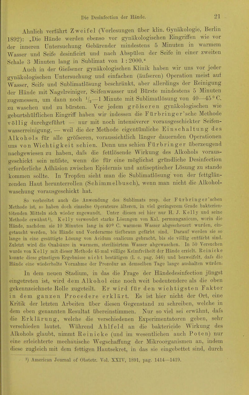 Ähnlich verfährt Zweifel (Vorlesungen über klin. Gynäkologie, Berlin 1892): -Die Hände werden ebenso vor gynäkologischen Eingriffen wie vor- der inneren Untersuchung Gebärender mindestens 5 Minuten in warmem Wasser und Seife desinficirt und nach Abspülen der Seife in einer zweiten Schale 3 Minuten lang in Sublimat von 1 :2000.“ Auch in der Giefsener gynäkologischen Klinik haben wir uns vor jeder gynäkologischen Untersuchung und einfachen (äufseren) Operation meist auf Wasser, Seife und Sublimatlösung beschränkt, aber allerdings der Reinigung der Hände mit Nagelreiniger, Seifenwasser und Bürste mindestens 5 Minuten zugemessen, um dann noch 1IS—1 Minute mit Sublimatlösung von 40—450 C. zu waschen und zu bürsten. Vor jedem gröfseren gynäkologischen wie geburtshülflichen Eingriff haben wir indessen die Für bring er’sehe Methode völlig durchgeführt — nur mit noch intensiverer vorausgeschickter Seifen- wasserreinigung, — weil die der Methode eigentümliche Einschaltung des Alkohols für alle gröfseren, voraussichtlich länger dauernden Operationen uns von Wichtigkeit schien. Denn uns schien Fürbringer überzeugend nachgeAviesen zu haben, dal's die fettlösende Wirkung des Alkohols voraus- geschickt sein müfste, wenn die für eine möglichst gründliche Desinfection erforderliche Adhäsion zAvischen Epidermis und antiseptischer Lösung zu stände kommen sollte. In Tropfen sieht man die Sublimatlösung von der fettglän- zenden Haut herunterrollen (Schimmelbusch), Avenn man nicht die Alkohol- Avaschung vorausgeschickt hat. So verbreitet auch die Anwendung des Sublimats resp. der Fürbring er'sehen Methode ist, so haben doch einzelne Operateure älteren, in viel geringerem Grade bakterien- tötenden Mitteln sich wieder zugewaudt. Unter diesen sei hier nur H. J. Kelly und seine Methode erwähnt1), Kelly verwendet starke Lösungen von Kal. permanganicum, worin die Hände, nachdem sie 10 Minuten lang in 40° C. warmem Wasser abgescheuert wurden, ein- getaucht Averden, bis Hände und Vorderarme tiefbraun gefärbt sind. Darauf werden sie so lange in eine gesättigte Lösung von Acidum oxalicum gebracht, bis sie völlig entfärbt sind. Zuletzt wird die Oxalsäure in warmem, sterilisirtem Wasser abgeAvaschen. In 50 Versuchen Avurde von Kelly mit dieser Methode 45mal völlige Keimfreiheit der Hände erzielt. Eeinicke konnte diese günstigen Ergebnisse nicht bestätigen (1. c. pag. 546) und bezAveifelt, dais die Hände eine Aviederholte Vornahme der Prozedur an demselben Tage lange aushalten würden. In dem neuen Stadium, in das die Frage der Händedesinfection jüngst eingetreten ist, wird dem Alkohol eine noch weit bedeutendere als die oben gekennzeichnete Rolle zugeteilt. Er wird für den wichtigsten Faktor in dem ganzen Procedere erklärt. Es ist hier nicht der Ort, eine Kritik der letzten Arbeiten über diesen Gegenstand zu schreiben, xvelche in dem eben genannten Resultat übereinstimmen. Nur so viel sei erwähnt, dafs die Erklärung, welche die verschiedenen Experimentatoren geben, sehr verschieden lautet. Während Ahlfeld an die baktericide Wirkung des Alkohols glaubt, nimmt Rein icke (und im wesentlichen auch Poten) nur eine erleichterte mechanische Wegschaffung der Mikroorganismen an, indem diese zugleich mit dem fettigen Hautsekret, in das sie eingebettet sind, durch J) American Journal of Obstetr. Vol. XXIV, 1891, pag. 1414—1419.