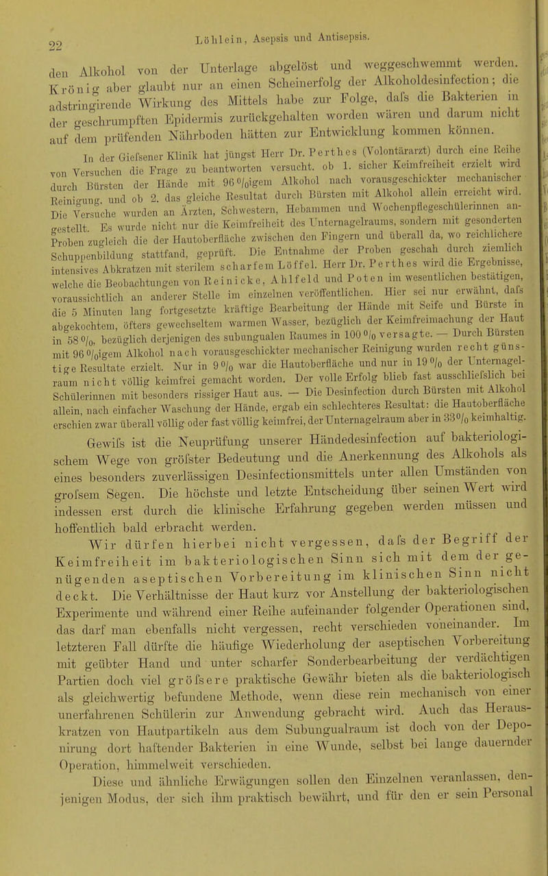 den Alkohol von der Unterlage abgelöst und weggeschwemmt werden. Krön io- aber glaubt nur an einen Scheinerfolg der Alkoholdesmfection; die adstringirende Wirkung des Mittels habe zur Folge, dafs die Bakterien m der geschrumpften Epidermis zurückgehalten worden wären und darum nicht auf dem prüfenden Nährboden hätten zur Entwicklung kommen können. In der Giefsener Klinik hat jüngst Herr Dr. Perthes (Yolontärarzt) durch eine Reihe von Versuchen die Frage zu beantworten versucht, ob 1. sicher Keimfreiheit erzielt wi durch Bürsten der Hände mit 96°/0igem Alkohol nach vorausgeschickter mechanischer Reinigung und ob 2. das gleiche Resultat durch Bürsten mit Alkohol allein erreicht wird. Die Versuche wurden an Ärzten, Schwestern, Hebammen und Wochenpflegeschülerinnen an- bestellt Es wurde nicht nur die Keimfreiheit des Unternagelraums, sondern mit gesonderten Proben zugleich die der Hautoberfläche zwischen den Fingern und überall da, wo reichlichere Schuppenbildung stattfand, geprüft. Die Entnahme der Proben geschah durch ziemlich intensives Abkratzen mit sterilem scharfem Löffel. Herr Dr. Perthes wird die Eigebnisse, welche die Beobachtungen von Reinicke, Ahlfeld und Poten im wesentlichen bestätigen, voraussichtlich an anderer Stelle im einzelnen veröffentlichen. Hier sei nur erwähnt dafs die 5 Minuten lang fortgesetzte kräftige Bearbeitung der Hände mit Seife und Bürste in abgekochtem, öfters gewechseltem warmen Wasser, bezüglich der Keimfreimachung der au in 58 o/o, bezüglich derjenigen des subungualen Raumes in 100 °/0 versagte. — Durch Bürsten mit 960/oigem Alkohol nach vorausgeschickter mechanischer Reinigung wurden recht güns- tige Resultate erzielt. Nur in 9°/0 war die Hautoberfläche und nur in 19°/0 der Unternagel- raum nicht völlig keimfrei gemacht worden. Der volle Erfolg blieb fast ausschließlich bei Schülerinnen mit besonders rissiger Haut aus. - Die Desinfection durch Bürsten mit Alkohol allein, nach einfacher Waschung der Hände, ergab ein schlechteres Resultat: die Hautoberflache erschien zwar überall völlig oder fast völlig keimfrei, der Unternagelraum aber m 33°/„ kernhaltig. Gewifs ist die Neuprüfung unserer Händedesinfection auf bakteriologi- schem Wege von gröfster Bedeutung und die Anerkennung des Alkohols als eines besonders zuverlässigen Desinfectionsmittels unter allen Umständen von grofsem Segen. Die höchste und letzte Entscheidung über seinen Wert wird indessen erst durch die klinische Erfahrung gegeben werden müssen und hoffentlich bald erbracht werden. Wir dürfen hierbei nicht vergessen, dafs der Begriff der Keimfreiheit im bakteriologischen Sinn sich mit dem der ge- nügenden aseptischen Vorbereitung im klinischen Sinn nicht deckt. Die Verhältnisse der Haut kurz vor Anstellung der bakteriologischen Experimente und während einer Reihe aufeinander folgendei Opeiationen sind, das darf man ebenfalls nicht vergessen, recht verschieden voneinander.. Im letzteren Fall dürfte die häufige Wiederholung der aseptischen Vorbereitung mit geübter Hand und unter scharfer Sonderbearbeitung der verdächtigen Partien doch viel gröfsere praktische Gewähr bieten als die bakteriologisch als gleichwertig befundene Methode, wenn diese rein mechanisch von einei unerfahrenen Schülerin zur Anwendung gebracht wird. Auch das Hei aus- kratzen von Hautpartikeln aus dem Subungualraum ist doch von der Depo- nirune dort haftender Bakterien in eine Wunde, selbst bei lange dauerndei Operation, himmelweit verschieden. Diese und ähnliche Erwägungen sollen den Einzelnen veranlassen, den- jenigen Modus, der sich ihm praktisch bewährt, und für den er sein 1 eisonal