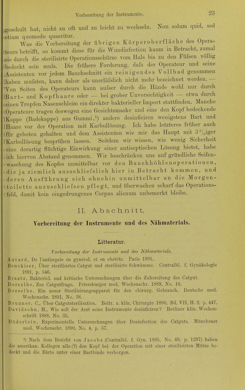 '.geschult hat, nicht zu oft und zu leicht zu wechseln. Non solum quid, sed eetiam quomodo quaeritur. Was die Vorbereitung der übrigen Körper oh er fläche des Opera- teurs betrifft, so kommt diese für die Wundinfection kaum in Betracht, zumal ;sie durch die sterilisirte Operationsschürze vom Hals bis zu den Füfsen völlig ! bedeckt sein mufs. Die frühere Forderung, dafs der Operateur und seine Assistenten vor jedem Bauchschnitt ein reinigendes Vollbad genommen ihaben mufsten, kann daher als unerlässlich nicht mehr bezeichnet werden. — Won Seiten des Operateurs kann aufser durch die Hände wohl nur durch JBart- und Kopfhaare oder — bei grober Unvorsichtigkeit — etwa durch teinen Tropfen Nasenschleim ein direkter bakterieller Import stattfinden. Manche Operateure tragen deswegen eine Gesichtsmaske und eine den Kopf bedeckende 1 Kappe (Badekappe) aus Gummi,1) andere desinficiren wenigstens Bart und 1 Haare vor der Operation mit Karbollösung. Ich habe letzteres früher auch für geboten gehalten und dem Assistenten wie mir das Haupt nnt 3°/0iger ] Karbollösung besprühen lassen. Seitdem wir wissen, wie wenig Sicherheit eine derartig flüchtige Einwirkung einer antiseptischen Lösung bietet, habe ich hiervon Abstand genommen. Wir beschränken uns auf gründliche Seifen- waschung des Kopfes unmittelbar vor den Bauchhöhlenoperationen, die ja ziemlich ausschliefslich hier in Betracht kommen, und deren Ausführung sich ohnehin unmittelbar an die Morgen- toilette anzuschliefsen pflegt, und überwachen scharf das Operations- feld, damit kein eingedrungenes Corpus alienum unbemerkt bleibe. II. Abschnitt. Vorbereitung der Instrumente und des Nälnnaterials. Litteratnr. Vorbereitung der Instrumente und des Nähmaterials. Auvard, De l’antisepsie en gynecol. et en obstötr. Paris 1891. Benckiser, Über sterilisirtes Catgut und sterilisirte Schwämme. Centralbl. f. Gynäkologie 1891, p. 546. Braatz, Bakteriol. und kritische Untersuchungen über die Zubereitung des Catgut. Derselbe, Zur Catgutfrage. Petersburger med. Wochenschr. 1889, No. 10. Derselbe, Ein neuer Sterilisirungsapparat für den Chirurg. Gebrauch. Deutsche med. Wochenschr. 1891, No. 38. Brunner, C., Über Catgutsterilisation. Beitr. z. klin. Chirurgie 1890, Bd. VII, H. 2, p. 447. Davidsohn, H., Wie soll der Arzt seine Instrumente desinficiren? Berliner klin. Wochen- schrift 1888, No. 35. Düderlein, Experimentelle Untersuchungen über Desinfection des Catguts. Münchener med. Wochenschr. 1890, No. 4, p. 57. ü Nach dem Bericht \on Jacobs (Centralbl. f. Gyn. 1895, No. 49, p. 1297) haben die amerikan. Kollegen alle (?) den Kopf bei der Operation mit einer sterilisirten Mütze be- deckt und die Bärte unter einer Bartbinde verborgen.