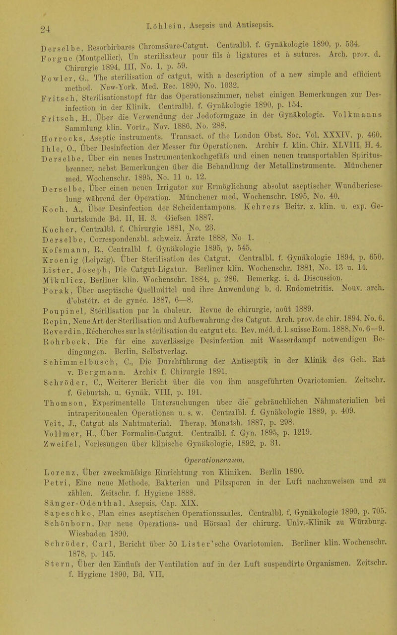 Derselbe, Resorbirbares Chromsäure-Catgut. Centralbl. f. Gynäkologie 1890, p. 534. Forgue (Montpellier), Un sterilisateur pour fils ä ligatures et ä sutures. Arch. proy. d. Chirurgie 1894, III, No. 1, p. 59. Fowler, G., The Sterilisation of catgut, with a description of a new simple and efficient mcthod. New-York. Med. Ree. 1890, No. 10,»2. Fritsch, Sterilisationstopf für das Operationszimmer, nebst einigen Bemerkungen zur Des- infection in der Klinik. Centralbl. f. Gynäkologie 1890, p. 154. Fritsch, IT., Über die Verwendung der Jodoformgaze in der Gynäkologie. Volkmanns Sammlung klin. Vortr., Nov. 1886, No. 288. Horrocks, Aseptic instruments. Transact. of the London Obst. Soc. Vol. XXXIV, p. 460. Ihle, 0., Über Desinfection der Messer für Operationen. Archiv f. klin. Chir. XLV1II, H. 4. Derselbe, Über ein neues Tnstrumentenkochgefäfs und einen neuen transportablen Spiritus- brenner, nebst Bemerkungen über die Behandlung der Metallinstrumente. Münchener med. Woclienschr. 1895, No. 11 u. 12. Derselbe, Über einen neuen Irrigator zur Ermöglichung absolut aseptischer Wundberiese- lung während der Operation. Münchener med. Wochenschr. 1895, No. 40. Koch, A., Über Desinfection der Scheidentampons. Kehrers Beitr. z. klin. u. exp. Ge- burtskunde Bd. II, II. 3. Giefsen 1887. Kocher, Centralbl. f. Chirurgie 1881, No. 23. Derselbe, Correspondenzbl. Schweiz. Ärzte 1888, No 1. Kofsmann, R., Centralbl f. Gynäkologie 1895, p. 545. Kroenig (Leipzig), Über Sterilisation des Catgut. Centralbl. f. Gynäkologie 1894, p. 650. Lister, Joseph, Die Catgut-Ligatur. Berliner klin. Wochenschr. 1881, No. 13 u. 14. Mikulicz, Berliner klin. Wochenschr. 1884, p. 286. Bemerkg. i. d. Discussion. Porak, Über aseptische Quellmittel und ihre Anwendung b. d. Endometritis. Nouv. arch. d’obstetr. et de gynöc. 1887, 6—8. Poupinel, Sterilisation par la chaleur. Revue de Chirurgie, aoüt 1889. Repin, Neue Art der Sterilisation und Aufbewahrung des Catgut. Arch. prov. de chir. 1894, No. 6. Reverdin, Recherch.es sur la Sterilisation du catgut etc. Rev. med. d. 1. suisseRom. 1888, No. 6—9. Rohrbeck, Die für eine zuverlässige Desinfection mit Wasserdampf notwendigen Be- dingungen. Berlin, Selbstverlag. Schimmelbusch, C., Die Durchführung der Antiseptik in der Klinik des Geh. Rat v. Bergmann. Archiv f. Chirurgie 1891. Schröder, C., Weiterer Bericht über die von ihm ausgeführten Ovariotomien. Zeitschr. f. Geburtsh. u. Gynäk. VIII, p. 191. Thomson, Experimentelle Untersuchungen über die gebräuchlichen Nähmaterialien bei intraperitonealen Operationen u. s. w. Centralbl. f. Gynäkologie 1889, p. 409. Veit, J., Catgut als Nahtmaterial. Therap. Monatsh. 1887, p. 298. Vollmer, H., Über Formalin-Catgut. Centralbl. f. Gyn. 1895, p. 1219. Zweifel, Vorlesungen über klinische Gynäkologie, 1892, p. 31. Operationsra um. Lorenz, Über zweckmäfsige Einrichtung von Kliniken. Berlin 1890. Petri, Eine neue Methode, Bakterien und Pilzsporen in der Luft nachzuweisen und zu zählen. Zeitschr. f. Hygiene 1888. Sänger- Odenth al, Asepsis, Cap. XIX. Sapeschko, Plan eines aseptischen Operationssaales. Centralbl. f. Gynäkologie 1890, p. <05. Schönborn, Der neue Operations- und Hörsaal der Chirurg. Univ.-Klinik zu Würzburg. Wiesbaden 1890. Schröder, Carl, Bericht über 50 List er’sehe Ovariotomien. Berliner klin. Wochenschr. 1878, p. 145. Stern, Über den Einfiul's der Ventilation auf in der Luft suspendirte Organismen. Zeitschr. f. Hygiene 1890, Bd. VII.