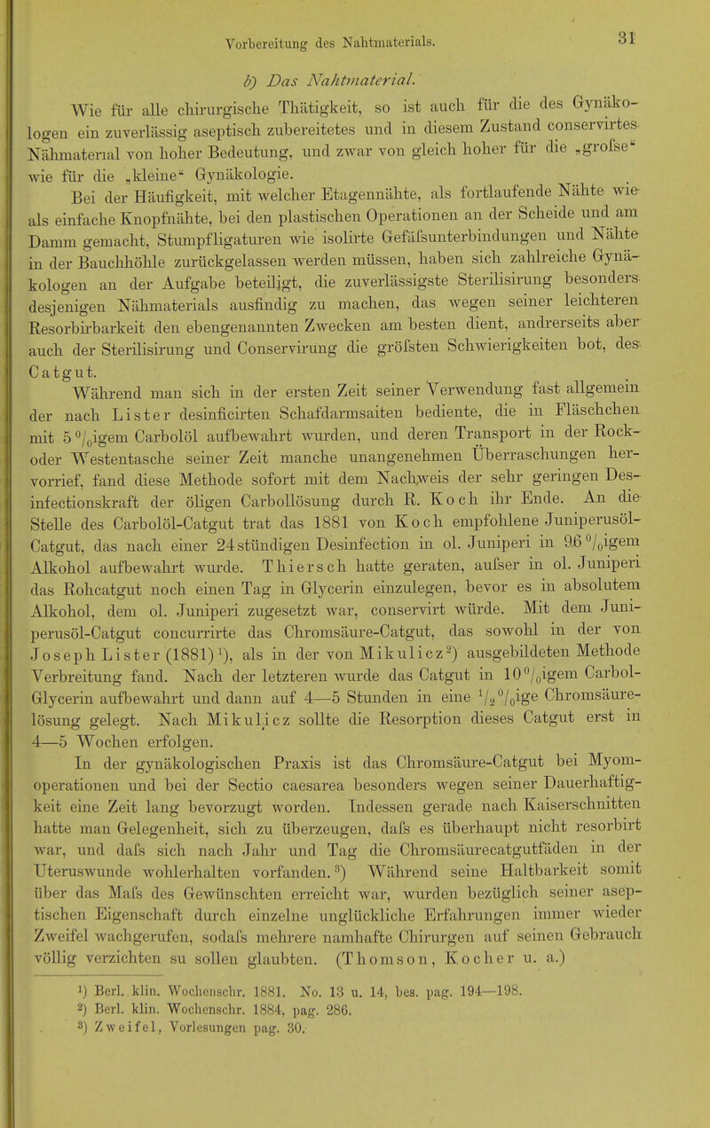 b) Das Nahtmaterial. Wie für alle chirurgische Thätigkeit, so ist auch für che des Gynäko- logen ein zuverlässig aseptisch zubereitetes und in diesem Zustand conservirtes- Nähmaterial von hoher Bedeutung, und zwar von gleich hoher für die „grofse“ wie für die „kleine“ Gynäkologie. Bei der Häufigkeit, mit welcher Etagennähte, als fortlaufende Nähte wie- als einfache Knopfnähte, hei den plastischen Operationen an der Scheide und am Damm gemacht, Stumpfligaturen wie isolirte Gefäfsunterbindungen und Nähte in der Bauchhöhle zurückgelassen werden müssen, haben sich zahlreiche Gynä- kologen an der Aufgabe beteiligt, die zuverlässigste Sterilisirung besonders desjenigen Nähmaterials ausfindig zu machen, das wegen seiner leichteren Resorbirbarkeit den ebengenannten Zwecken am besten dient, andrerseits aber auch der Sterilisirung und Conservirung die gröfsten Schwierigkeiten bot, des-- C a t g u t. Während man sich in der ersten Zeit seiner Verwendung fast allgemein der nach Lister desinficirten Schafdarmsaiten bediente, die in Fläschchen mit 5 °/0igem Carbolöl aufbewahrt wurden, und deren Transport in der Rock- oder Westentasche seiner Zeit manche unangenehmen Überraschungen her- vorrief, fand diese Methode sofort mit dem Nachweis der sehr geringen Des- infectionskraft der öligen Carbollösung durch R. Koch ihr Ende. An die Stelle des Carbolöl-Catgut trat das 1881 von Koch empfohlene Juniperusöl- Catgut, das nach einer 24 stündigen Desinfection in ol. Juniperi in 9.6 °/0igem Alkohol aufbewahrt wurde. Thiersch hatte geraten, aufser in ol. Juniperi das Rohcatgut noch einen Tag in Glycerin einzulegen, bevor es in absolutem Alkohol, dem ol. Juniperi zugesetzt war, conservirt würde. Mit dem Juni- perusöl-Catgut concurrirte das Chromsäure-Catgut, das sowohl in der von Joseph Lister (1881)1), als in der von Mikulicz2) ausgebildeten Methode Verbreitung fand. Nach der letzteren wurde das Catgut in 10°/0igem Carbol- Glycerin aufbewahrt und dann auf 4—5 Stunden in eine 1/20/(jge Chromsäure- lösung gelegt. Nach Mikulicz sollte die Resorption dieses Catgut erst in 4—5 Wochen erfolgen. In der gynäkologischen Praxis ist das Chromsäure-Catgut bei Myom- operationen und bei der Sectio caesarea besonders wegen seiner Dauerhaftig- keit eine Zeit lang bevorzugt worden. Indessen gerade nach Kaiserschnitten hatte man Gelegenheit, sich zu überzeugen, dafs es überhaupt nicht resorbirt war, und dafs sich nach Jahr und Tag die Chromsäurecatgutfäden in der Uteruswunde wohlerhalten vorfanden.3) Während seine Haltbarkeit somit über das Mafs des Gewünschten erreicht war, wurden bezüglich seiner asep- tischen Eigenschaft durch einzelne unglückliche Erfahrungen immer wieder Zweifel wachgerufen, sodafs mehrere namhafte Chirurgen auf seinen Gebrauch völlig verzichten su sollen glaubten. (Thomson, Kocher u. a.) b Berl. klin. Wochenschr. 1881. No. 13 u. 14, bcs. pag. 194—198. 2) Berl. klin. Wochenschr. 1884, pag. 286. 3) Zweifel, Vorlesungen pag. 30.