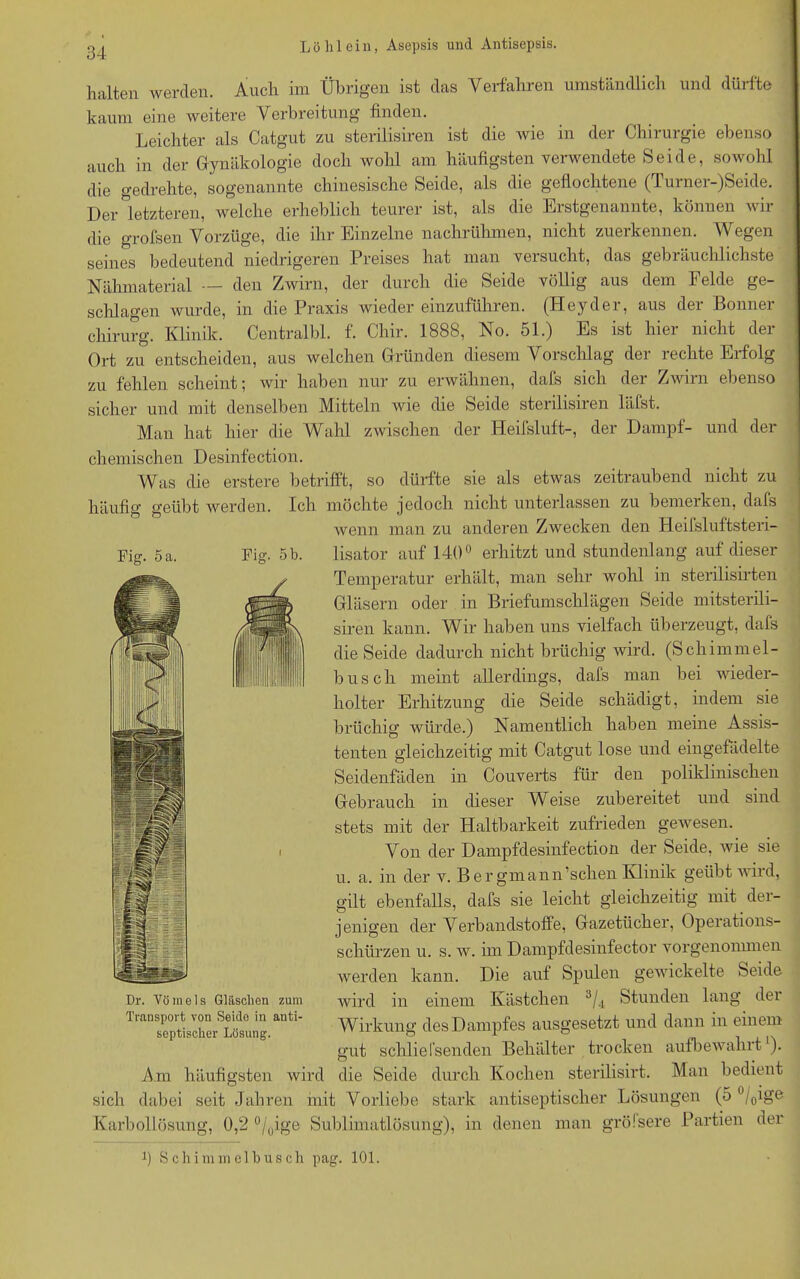 Fig. 5 a. Fig. 5 b. halten werden. Auch im Übrigen ist das Verfahren umständlich und dürfte kaum eine weitere Verbreitung finden. Leichter als Catgut zu sterilisiren ist die wie in der Chirurgie ebenso auch in der Gynäkologie doch wohl am häufigsten verwendete Seide, sowohl die gedrehte, sogenannte chinesische Seide, als die geflochtene (Turner-)Seide. Der letzteren, welche erheblich teurer ist, als die Erstgenannte, können wir die grofsen Vorzüge, die ihr Einzelne nachrühmen, nicht zuerkennen. Wegen seines bedeutend niedrigeren Preises hat man versucht, das gebräuchlichste Nähmaterial — den Zwirn, der durch die Seide völlig aus dem Felde ge- schlagen wurde, in die Praxis wiedereinzuführen. (Heyder, aus der Bonner Chirurg. Klinik. Centralbl. f. Chir. 1888, No. 51.) Es ist hier nicht der Ort zu entscheiden, aus welchen Gründen diesem Vorschlag der rechte Erfolg zu fehlen scheint; wir haben nur zu erwähnen, dafs sich der Zwirn ebenso sicher und mit denselben Mitteln wie die Seide sterilisiren läfst. Man hat hier die Wahl zwischen der Heifsluft-, der Dampf- und der chemischen Desinfection. Was die erstere betrifft, so dürfte sie als etwas zeitraubend nicht zu häufig geübt werden. Ich möchte jedoch nicht unterlassen zu bemerken, dals wenn man zu anderen Zwecken den Heilsluftsteri- lisator auf 140° erhitzt und stundenlang auf dieser Temperatur erhält, man sehr wohl in sterilisirten Gläsern oder in Briefumschlägen Seide mitsterili- siren kann. Wir haben uns vielfach überzeugt, dals die Seide dadurch nicht brüchig wird. (Schimmel- bus c li meint allerdings, dafs man bei wieder- holter Erhitzung die Seide schädigt, indem sie brüchig würde.) Namentlich haben meine Assis- tenten gleichzeitig mit Catgut lose und eingefädelte Seidenfäden in Couverts für den poliklinischen Gebrauch in dieser Weise zubereitet und sind stets mit der Haltbarkeit zufrieden gewesen. Von der Dampfdesinfection der Seide, wie sie u. a. in der v. Bergmännischen Klinik geübt wird, gilt ebenfalls, dafs sie leicht gleichzeitig mit der- jenigen der Verbandstoffe, Gazetücher, Operations- schürzen u. s. w. im Dampfdesinfector vorgenonunen werden kann. Die auf Spulen gewickelte Seide wird in einem Kästchen 3/4 Stunden lang der Wirkung des Dampfes ausgesetzt und dann in einem gut schlie 1‘senden Behälter trocken aufbewahrt'). Am häufigsten wird die Seide durch Kochen sterilisirt. Man bedient sich dabei seit Jahren mit Vorliebe stark antiseptischer Lösungen (5 °/0ig& Karbollösung, 0,2 °/0ige Sublimatlösung), in denen man grölsere Partien der fl Schi mm eihusch pag. 101. Dr. Vömels Gläschen zum Transport von Seido in anti- septischer Lösung.