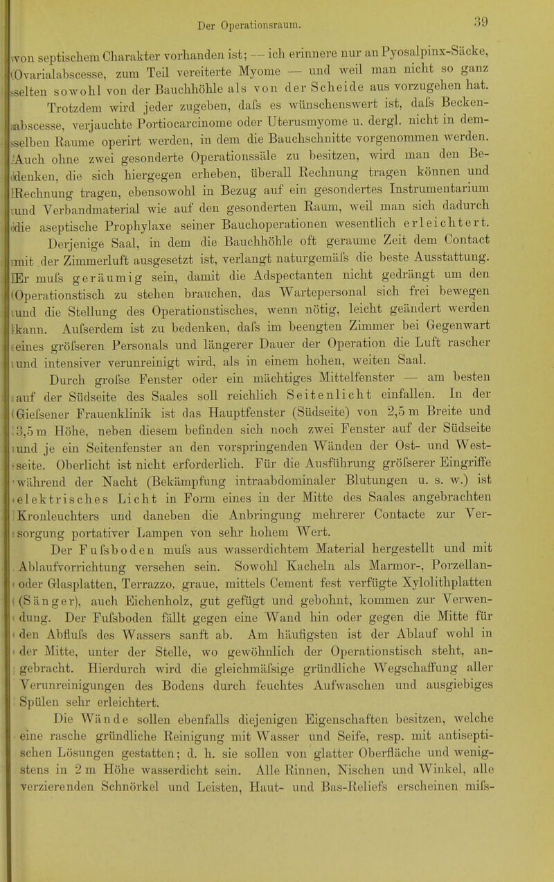 »von septischem Charakter vorhanden ist; — ich erinnere nur anPyosalpinx-Säcke, (Ovarialabscesse, zum Teil vereiterte Myome — und weil man nicht so ganz sselten sowohl von der Bauchhöhle als von der Scheide aus vorzugehen hat. Trotzdem wird jeder zugehen, dafs es wünschenswert ist, dafs Becken- mbscesse, verjauchte Portiocarcinome oder Uterusmyome u. dergl. nicht in dem- selben Raume operirt werden, in dem die Bauchschnitte vorgenommen werden. .Auch ohne zwei gesonderte Operationssäle zu besitzen, wird man den Be- denken, die sich hiergegen erheben, überall Rechnung tragen können und [Rechnung' tragen, ebensowohl in Bezug auf ein gesondeites Instiumentaiium rund Verbandmaterial wie auf den gesonderten Raum, weil man sich dadurch die aseptische Prophylaxe seiner Bauchoperationen wesentlich erleichtert. Derjenige Saal, in dem die Bauchhöhle oft geraume Zeit dem Contact nnit der Zimmerluft ausgesetzt ist, verlangt naturgemäfs die beste Ausstattung. JEr mufs geräumig sein, damit die Adspectanten nicht gedrängt um den (Operationstisch zu stehen brauchen, das Wartepersonal sich frei bewegen umd die Stellung des Operationstisches, wenn nötig, leicht geändert werden [•kann. Aufserdem ist zu bedenken, dafs im beengten Zimmer bei Gegenwart eines srröfseren Personals und längerer Dauer der Operation die Luft laschei iund intensiver verunreinigt wird, als in einem hohen, weiten Saal. Durch grofse Fenster oder ein mächtiges Mittelfenster am besten auf der Südseite des Saales soll reichlich Seiten licht einfallen. In der (Giefsener Frauenklinik ist das Hauptfenster (Südseite) von 2,5 m Breite und :3,5m Höhe, neben diesem befinden sich noch zAvei Fenster auf der Südseite und je ein Seitenfenster an den vorspringenden Wänden der Ost- und West- • Seite. Oberlicht ist nicht erforderlich. Für die Ausführung gröfserer Eingriffe 'während der Nacht (Bekämpfung intraabdominaler Blutungen u. s. w.) ist <elektrisches Licht in Form eines in der Mitte des Saales angebrachten Kronleuchters und daneben die Anbringung mehrerer Contacte zur Ver- sorgung portativer Lampen von sehr hohem Wert. Der Fufsboden mufs aus wasserdichtem Material hergestellt und mit Ablaufvorrichtung versehen sein. Sowohl Kacheln als Marmor-, Porzellan- oder Glasplatten, Terrazzo, graue, mittels Cement fest verfügte Xylolithplatten (Sänger), auch Eichenholz, gut gefügt und gehöhnt, kommen zur Verwen- dung. Der Fufsboden fällt gegen eine Wand hin oder gegen die Mitte für den Abflufs des Wassers sanft ab. Am häufigsten ist der Ablauf wohl in i der Mitte, unter der Stelle, wo gewöhnlich der Operationstisch steht, an- gebracht. Hierdurch wird die gleichmäfsige gründliche Wegschaffung aller Verunreinigungen des Bodens durch feuchtes Aufwaschen und ausgiebiges Spülen sehr erleichtert. Die Wände sollen ebenfalls diejenigen Eigenschaften besitzen, welche eine rasche gründliche Reinigung mit Wasser und Seife, resp. mit antisepti- schen Lösungen gestatten; d. h. sie sollen von glatter Oberfläche und wenig- stens in 2 m Höhe wasserdicht sein. Alle Rinnen, Nischen und Winkel, alle verzierenden Schnörkel und Leisten, Haut- und Bas-Reliefs erscheinen mifs-