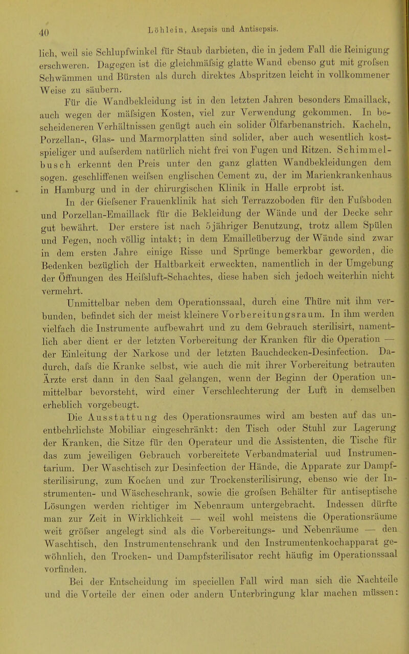 lieh, weil sie Schlupfwinkel für Staub darbieten, die in jedem Fall die Reinigung- erschweren. Dagegen ist die gleichmäfsig glatte Wand ebenso gut mit grofsen Schwämmen und Bürsten als durch direktes Abspritzen leicht in vollkommener Weise zu säubern. Für die Wandbekleidung ist in den letzten Jahren besonders Emaillack,, auch wegen der mäfsigen Kosten, viel zur Verwendung gekommen. In be- scheideneren Verhältnissen genügt auch ein solider Ölfarbenanstrich, Kacheln,. Porzellan-, Glas- und Marmorplatten sind solider, aber auch wesentlich kost- spieliger und aufserdem natürlich nicht frei von Fugen und Ritzen. Schimmel- bus ch erkennt den Preis unter den ganz glatten Wandbekleidungen dem sogen, geschliffenen weifsen englischen Cement zu, der im Marienkrankenhaus in Hamburg und in der chirurgischen Klinik in Halle erprobt ist. In der Giefsener Frauenklinik hat sich Terrazzoboden für den Fufsboden und Porzellan-Emaillack für die Bekleidung der Wände und der Decke sehr gut bewährt. Der erstere ist nach 5jähriger Benutzung, trotz allem Spülen und Fegen, noch völlig intakt; in dem Emailleüberzug der Wände sind zwar in dem ersten Jahre einige Risse und Sprünge bemerkbar geworden, die Bedenken bezüglich der Haltbarkeit erweckten, namentlich in der Umgebung der Öffnungen des Heifsluft-Schachtes, diese haben sich jedoch weiterhin nicht vermehrt. Unmittelbar neben dem Operationssaal, durch eine Thüre mit ihm ver- bunden, befindet sich der meist kleinere Vorbereitungsraum. In ihm werden vielfach die Instrumente aufbewahrt und zu dem Gebrauch sterilisirt, nament- lich aber dient er der letzten Vorbereitung der Kranken für die Operation — der Einleitung der Narkose und der letzten Bauchdecken-Desinfection. Da- durch, dafs die Kranke selbst, wie auch die mit ihrer Vorbereitung betrauten Ärzte erst dann in den Saal gelangen, wenn der Beginn der Operation un- mittelbar bevorsteht, wird einer Verschlechterung der Luft in demselben erheblich vorgebeugt. Die Ausstattung des Operationsraumes wird am besten auf das un- entbehrlichste Mobiliar eingeschränkt: den Tisch oder Stuhl zur Lagerung der Kranken, die Sitze für den Operateur und die Assistenten, die Tische für das zum jeweiligen Gebrauch vorbereitete Verbandmaterial uud Instrumen- tarium. Der Waschtisch zur Desinfection der Hände, die Apparate zur Dampf- sterilisirung, zum Kochen und zur Trockensterilisirung, ebenso wie der In- strumenten- und Wäscheschrank, sowie die grofsen Behälter für antiseptische Lösungen werden richtiger im Nebenraum untergebracht. Indessen dürfte man zur Zeit in Wirklichkeit — weil wohl meistens die Operationsräume weit gröfser angelegt sind als die Vorbereitungs- und Nebenräume — den Waschtisch, den Instrumentenschrank und den Instrumentenkochapparat ge- wöhnlich, den Trocken- und Dampfsterilisator recht häufig im Operationssaal vorfinden. Bei der Entscheidung im speciellen Fall wird man sich die Nachteile und die Vorteile der einen oder andern Unterbringung klar machen müssen: