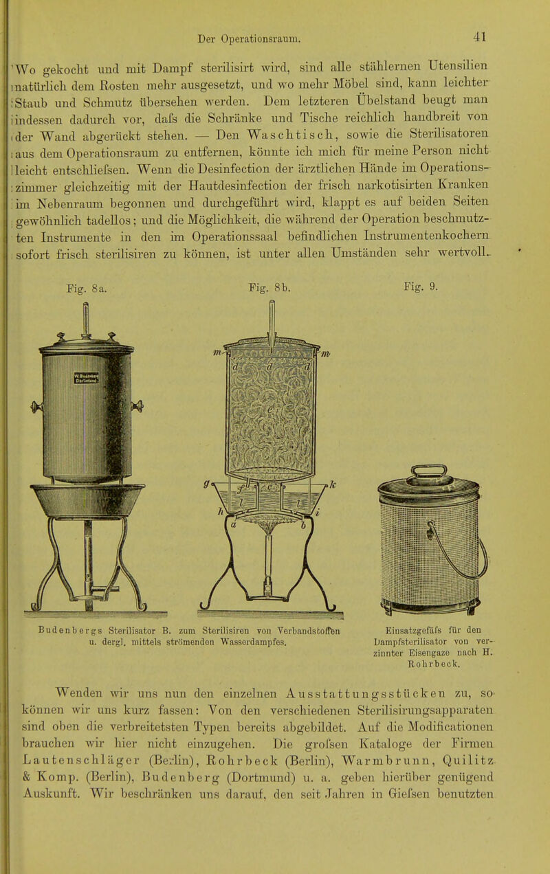 ’Wo gekocht und mit Dampf sterilisirt wird, sind alle stählernen Utensilien natürlich dem Rosten mehr ausgesetzt, und wo mehr Möbel sind, kann leichter •Staub und Schmutz übersehen werden. Dem letzteren Übelstand beugt man i indessen dadurch vor, dafs die Schränke und Tische reichlich handbreit von der Wand abgerückt stehen. — Den Waschtisch, sowie die Sterilisatoren ; aus dem Operationsraum zu entfernen, könnte ich mich für meine Person nicht 1 leicht entschliefsen. Wenn die Desinfection der ärztlichen Hände im Operations- : zimmer gleichzeitig mit der Hautdesinfection der frisch narkotisirten Kranken im Nebenraum begonnen und durchgeführt wird, klappt es auf beiden Seiten gewöhnlich tadellos; und die Möglichkeit, die während der Operation beschmutz- ten Instrumente in den hn Operationssaal befindlichen Instrumentenkochern sofort frisch sterilisiren zu können, ist unter allen Umständen sehr wertvoll- Fig. 8 a. Fig. 8 b. Budenbergs Sterilisator B. zum Sterilisiren von Verbandstoffen u. dergl. mittels strömenden Wasserdampfes. Fig. 9. Einsatzgefäfs für den Dampfsterilisator von ver- zinnter Eisengaze nach H. Rolirbeck. Wenden wir uns nun den einzelnen Ausstattungsstücken zu, so können wir uns kurz fassen: Von den verschiedenen Sterilisirungsapparaten sind oben die verbreitetsten Typen bereits abgebildet. Auf die Modificationen brauchen wir hier nicht einzugehen. Die grofsen Kataloge der Firmen Lautenschläger (Berlin), Rohrbeck (Berlin), Warmbrunn, Quilitz & Komp. (Berlin), Budenberg (Dortmund) u. a. geben hierüber genügend Auskunft. Wir beschränken uns darauf, den seit Jahren in Giefsen benutzten