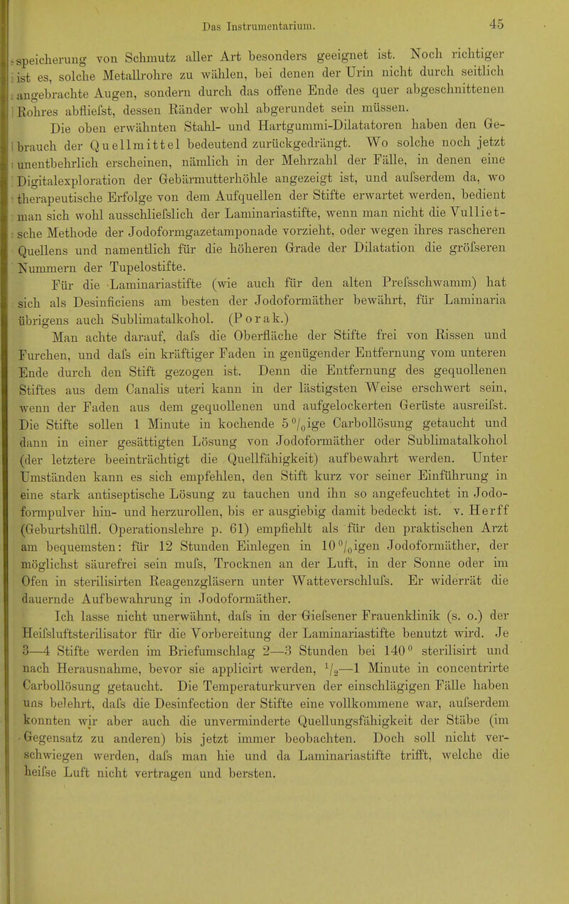 Speicherung von Schmutz aller Art besonders geeignet ist. Noch richtiger ist es, solche Metallrohre zu wählen, bei denen der Urin nicht durch seitlich angebrachte Augen, sondern durch das offene Ende des quer abgeschnittenen Rohres abfliefst, dessen Ränder wohl abgerundet sein müssen. Die oben erwähnten Stahl- und Hartgummi-Dilatatoren haben den Ge- brauch der Quellmittel bedeutend zurückgedrängt. Wo solche noch jetzt unentbehrlich erscheinen, nämlich in der Mehrzahl der Fälle, in denen eine Digitalexploration der Gebärmutterhöhle angezeigt ist, und aufserdem da, wo therapeutische Erfolge von dem Aufquellen der Stifte erwartet werden, bedient man sich wohl ausschliefslich der Laminariastifte, wenn man nicht die Vulliet- sche Methode der Jodoformgazetamponade vorzieht, oder wegen ihres rascheren Quellens und namentlich für die höheren Grade der Dilatation die gröfseren Nummern der Tupelostifte. Für die Laminariastifte (wie auch für den alten Prefsschwamm) hat sich als Desmficiens am besten der Jodoformäther bewährt, für Lammana übrigens auch Sublimatalkohol. (Porak.) Man achte darauf, dafs die Oberfläche der Stifte frei von Rissen und Furchen, und dafs ein kräftiger Faden in genügender Entfernung vom unteren Ende durch den Stift gezogen ist. Denn die Entfernung des gequollenen Stiftes aus dem Canalis uteri kann in der lästigsten Weise erschwert sein, wenn der Faden aus dem gequollenen und aufgelockerten Gerüste ausreifst. Die Stifte sollen 1 Minute in kochende 5°/0ige Carbollösung getaucht und dann in einer gesättigten Lösung von Jodoformäther oder Sublimatalkohol (der letztere beeinträchtigt die Quellfähigkeit) aufbewahrt werden. Unter Umständen kann es sich empfehlen, den Stift kurz vor seiner Einführung in eine stark antiseptische Lösung zu tauchen und ihn so angefeuchtet in Jodo- formpulver hin- und herzurollen, bis er ausgiebig damit bedeckt ist. v. Herff (Geburtshülfl. Operationslehre p. 61) empfiehlt als für den praktischen Arzt am bequemsten: für 12 Stunden Einlegen in 10°/0igen Jodoformäther, der möglichst säurefrei sein mufs, Trocknen an der Luft, in der Sonne oder im Ofen in sterilisirten Reagenzgläsern unter Watteverschlufs. Er widerrät die dauernde Aufbewahrung in Jodoformäther. Ich lasse nicht unerwähnt, dafs in der Giefsener Frauenklinik (s. o.) der Heifsluftsterilisator für die Vorbereitung der Laminariastifte benutzt wird. Je 3—4 Stifte werden im Briefumschlag 2—3 Stunden bei 140° sterilisirt und nach Herausnahme, bevor sie applicirt werden, 1/2—1 Minute in concentrirte Carbollösung getaucht. Die Temperaturkurven der einschlägigen Fälle haben uns belehrt, dafs die Desinfection der Stifte eine vollkommene war, aufserdem konnten wir aber auch die unverminderte Quellungsfähigkeit der Stäbe (im Gegensatz zu anderen) bis jetzt immer beobachten. Doch soll nicht ver- schwiegen werden, dafs man hie und da Laminariastifte trifft, welche die heifse Luft nicht vertragen und bersten.