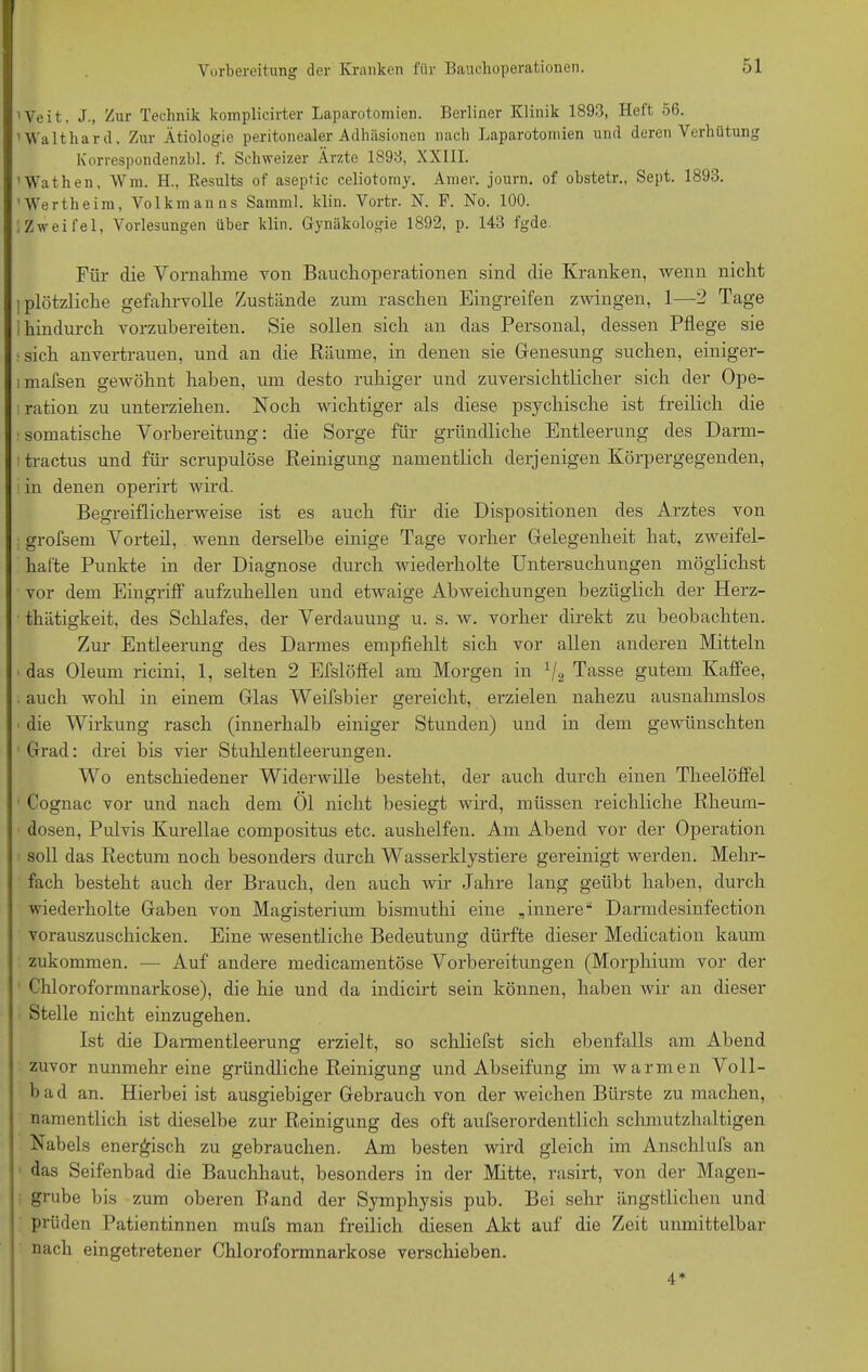 ■Veit. J., Zur Technik komplicirter Laparotomien. Berliner Klinik 1893, Heit 56. Waltliar d. Zur Ätiologie peritonealer Adhäsionen nach Laparotomien und deren Verhütung Korrespondenzbl. f. Schweizer Ärzte 1893, XXIII. ’Wathen, Wm. H., Results of aseptic celiotomy. Amer. journ. of obstetr., Sept. 1893. 'Wertheim, Volkmanns Samml. klin. Vortr. N. F. No. 100. Zweifel, Vorlesungen über klin. Gynäkologie 1892, p. 143 fgde Für die Vornahme von Bauchoperationen sind die Kranken, wenn nicht ; plötzliche gefahrvolle Zustände zum raschen Eingreifen zwingen, 1—2 Tage I hindurch vorzubereiten. Sie sollen sich an das Personal, dessen Pflege sie ■sich anvertrauen, und an die Räume, in denen sie Genesung suchen, einiger- imafsen gewöhnt haben, um desto ruhiger und zuversichtlicher sich der Ope- ration zu unterziehen. Koch wichtiger als diese psychische ist freilich die ■somatische Vorbereitung: die Sorge für gründliche Entleerung des Darm- t tractus und für scrupulöse Reinigung namentlich derjenigen Körpergegenden, in denen operirt wird. Begreiflicherweise ist es auch für die Dispositionen des Arztes von grofsem Vorteil, wenn derselbe einige Tage vorher Gelegenheit hat, zweifel- hafte Punkte in der Diagnose durch wiederholte Untersuchungen möglichst vor dem Eingriff aufzuhellen und etwaige Abweichungen bezüglich der Herz- thätigkeit, des Schlafes, der Verdauung u. s. w. vorher direkt zu beobachten. Zur Entleerung des Darmes empfiehlt sich vor allen anderen Mitteln das Oleum ricini, 1, selten 2 Efslöffel am Morgen in 1/2 Tasse gutem Kaffee, auch wohl in einem Glas Weifsbier gereicht, erzielen nahezu ausnahmslos die Wirkung rasch (innerhalb einiger Stunden) und in dem gewünschten Grad: drei bis vier Stuhlentleerungen. Wo entschiedener Widerwille besteht, der auch durch einen Theelöffel Cognac vor und nach dem Öl nicht besiegt wird, müssen reichliche Rheum- dosen, Pulvis Kurellae compositus etc. aushelfen. Am Abend vor der Operation soll das Rectum noch besonders durch Wasserklystiere gereinigt werden. Mehr- fach besteht auch der Brauch, den auch wir Jahre lang geübt haben, durch wiederholte Gaben von Magisterium bismuthi eine ,innere“ Darmdesinfection vorauszuschicken. Eine wesentliche Bedeutung dürfte dieser Medication kaum zukommen. -— Auf andere medicamentöse Vorbereitungen (Morphium vor der Chloroformnarkose), die hie und da indicirt sein können, haben wir an dieser Stelle nicht einzugehen. Ist die Dannentleerung erzielt, so schliefst sich ebenfalls am Abend zuvor nunmehr eine gründliche Reinigung und Abseifung im warmen Voll- bad an. Hierbei ist ausgiebiger Gebrauch von der weichen Bürste zu machen, namentlich ist dieselbe zur Reinigung des oft aufserordentlich schmutzhaltigen Nabels energisch zu gebrauchen. Am besten wird gleich im Anschlufs an das Seifenbad die Bauchhaut, besonders in der Mitte, rasirt, von der Magen- grube bis zum oberen Rand der Symphysis pub. Bei sehr ängstlichen und prüden Patientinnen mufs man freilich diesen Akt auf die Zeit unmittelbar nach eingetretener Chloroformnarkose verschieben. 4*