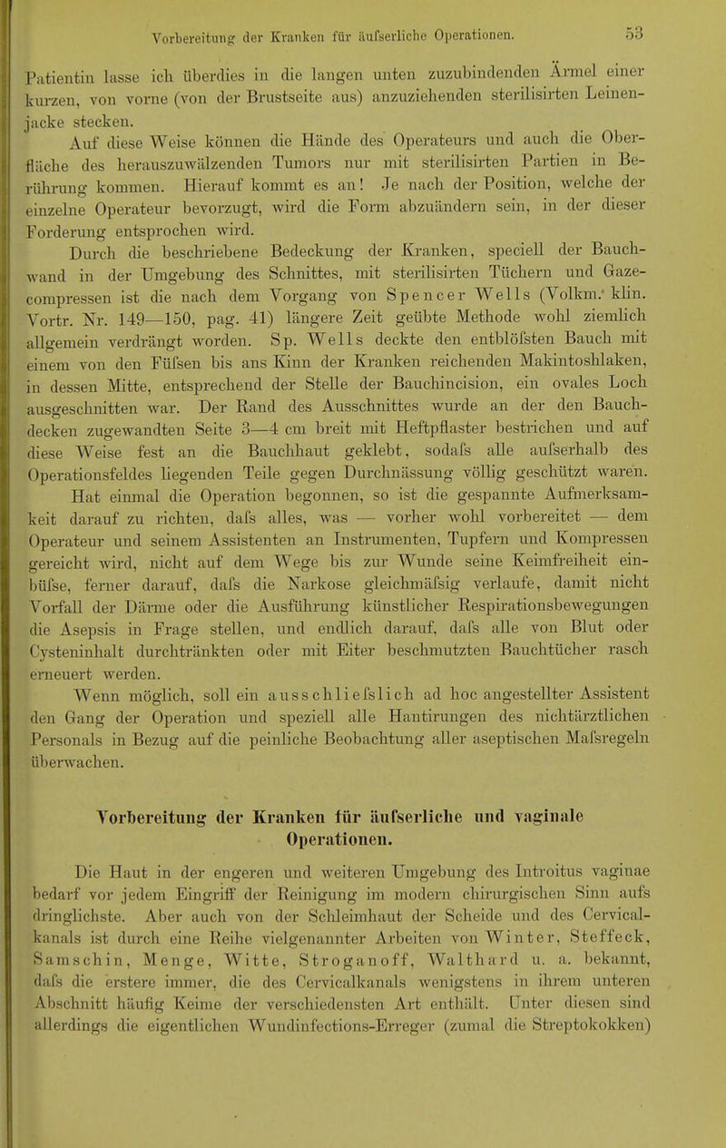 Patientin lasse ich überdies in die langen unten zuzubindenden Ärmel einer kurzen, von vorne (von der Brustseite aus) anzuziehenden sterilisirten Leinen- jacke stecken. Auf diese Weise können die Hände des Operateurs und auch die Ober- fläche des herauszuwälzenden Tumors nur mit sterilisirten Partien in Be- rührung kommen. Hierauf kommt es an! Je nach der Position, welche der einzelne Operateur bevorzugt, wird die Form abzuändern sein, in der dieser Forderung entsprochen wird. Durch die beschriebene Bedeckung der Kranken, speciell der Bauch- wand in der Umgebung des Schnittes, mit sterilisirten Tüchern und Gaze- compressen ist die nach dem Vorgang von Spencer Wells (Volkm.' klin. Vortr. Nr. 149—150, pag. 41) längere Zeit geübte Methode wohl ziemlich allgemein verdrängt worden. Sp. Wells deckte den entblöfsten Bauch mit einem von den Fiifsen bis ans Kinn der Kranken reichenden Makintoslilaken, in dessen Mitte, entsprechend der Stelle der Bauchincision, ein ovales Loch ausgeschnitten war. Der Rand des Ausschnittes wurde an der den Bauch- decken zugewandten Seite 3—4 cm breit mit Heftpflaster bestrichen und auf diese Weise fest an che Bauchhaut geklebt, sodafs alle aufserhalb des Operationsfeldes liegenden Teile gegen Durchnässung völlig geschützt waren. Hat einmal die Operation begonnen, so ist die gespannte Aufmerksam- keit darauf zu richten, dafs alles, was — vorher wohl vorbereitet — dem Operateur und seinem Assistenten an Instrumenten, Tupfern und Kompressen gereicht wird, nicht auf dem Wege bis zur Wunde seine Kehnfreiheit ein- büfse, ferner darauf, dafs die Narkose gleichmäfsig verlaufe, damit nicht Vorfall der Därme oder die Ausführung künstlicher RespirationsbeAvegungen die Asepsis in Frage stellen, und endlich darauf, dafs alle von Blut oder Cysteninhalt durchtränkten oder mit Eiter beschmutzten Bauchtücher rasch erneuert werden. Wenn möglich, soll ein ausschliefslich ad hoc angestellter Assistent den Gang der Operation und speziell alle Hantirungen des nichtärztlichen Personals in Bezug auf die peinliche Beobachtung aller aseptischen Mafsregeln überwachen. Vorbereitung der Kranken für äufserliche und vaginale Operationen. Die Haut in der engeren und weiteren Umgebung des Introitus vaginae bedarf vor jedem Eingriff der Reinigung im modern chirurgischen Sinn aufs dringlichste. Aber auch von der Schleimhaut der Scheide und des Cervical- kanals ist durch eine Reihe vielgenannter Arbeiten von Winter, Steffeck, Samschin, Menge, Witte, Stroganoff, Walthard u. a. bekannt, dafs die erstere immer, die des Cervicalkanals wenigstens in ihrem unteren Abschnitt häufig Keime der verschiedensten Art enthält. Enter diesen sind allerdings die eigentlichen Wundinfections-Erreger (zumal die Streptokokken)