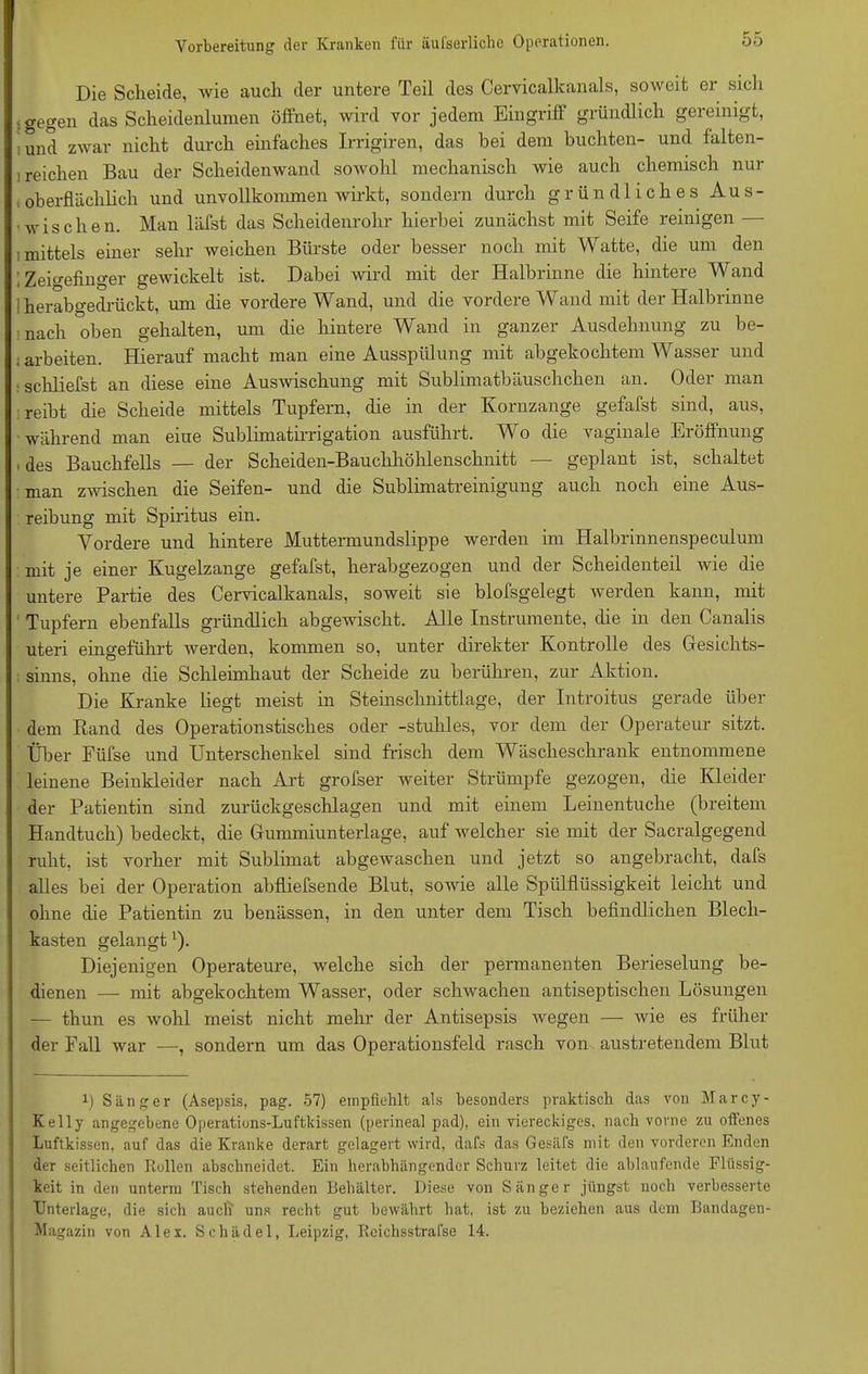 Die Scheide, wie auch der untere Teil des Cervicalkanals, soweit er sich <gegen das Scheidenlumen öffnet, wird vor jedem Eingriff gründlich gereinigt, und zAvar nicht durch einfaches Irrigiren, das bei dem buchten- und falten- reichen Bau der Scheidenwand sowohl mechanisch wie auch chemisch nur oberflächlich und unvollkommen wirkt, sondern durch gründliches Aus- ■ wischen. Man läfst das Scheidenrohr hierbei zunächst mit Seife reinigen — ■.mittels einer sehr weichen Bürste oder besser noch mit Watte, die um den ; Zeigefinger gewickelt ist. Dabei wird mit der Halbrinne die hintere Wand herabgedrückt, um die vordere Wand, und die vordere Wand mit der Halbrinne nach oben gehalten, um die hintere Wand in ganzer Ausdehnung zu be- iarbeiten. Hierauf macht man eine Ausspülung mit abgekochtem Wasser und schliefst an diese eine Auswischung mit Sublimatbäuschchen an. Oder man reibt die Scheide mittels Tupfern, die in der Kornzange gefafst sind, aus, während man eine Sublimatirrigation ausführt. Wo die vaginale Eröffnung ■ des Bauchfells — der Scheiden-Bauchhöhlenschnitt — geplant ist, schaltet man zwischen die Seifen- und die Sublimatreinigung auch noch eine Aus- reibung mit Spiritus ein. Vordere und hintere Muttermundslippe werden im Halbrinnenspeculum mit je einer Kugelzange gefafst, herabgezogen und der Scheidenteil wie die untere Partie des Cervicalkanals, soweit sie blofsgelegt werden kann, mit Tupfern ebenfalls gründlich abgewischt. Alle Instrumente, die in den Canalis uteri eingeführt werden, kommen so, unter direkter Kontrolle des Gesichts- sinns, ohne die Schleimhaut der Scheide zu berühren, zur Aktion. Die Kranke liegt meist in Steinschnittlage, der Introitus gerade über dem Rand des Operationstisches oder -stuhles, vor dem der Operateur sitzt. Über Füfse und Unterschenkel sind frisch dem Wäscheschrank entnommene leinene Beinkleider nach Art grofser weiter Strümpfe gezogen, die Kleider der Patientin sind zurückgeschlagen und mit einem Leinentuche (breitem Handtuch) bedeckt, die Gummiunterlage, auf welcher sie mit der Sacralgegend ruht, ist vorher mit Sublimat abgewaschen und jetzt so angebracht, dafs alles bei der Operation abfliefsende Blut, sowie alle Spülflüssigkeit leicht und ohne die Patientin zu benässen, in den unter dem Tisch befindlichen Blech- kasten gelangt'). Diejenigen Operateure, welche sich der permanenten Berieselung be- dienen — mit abgekochtem Wasser, oder schwachen antiseptischen Lösungen — thun es wohl meist nicht mehr der Antisepsis wegen — wie es früher der Fall war —, sondern um das Operationsfeld rasch von austretendem Blut i) Sänger (Asepsis, pag. 57) empfiehlt als besonders praktisch das von Marcy- Kelly angegebene Operations-Luftkissen (perineal pad), ein viereckiges, nach vorne zu offenes Luftkissen, auf das die Kranke derart gelagert wird, dafs das Gesäfs mit den vorderen Enden der seitlichen Rollen abschneidet. Ein herabhängender Schurz leitet die ahlaufende Flüssig- keit in den unterm Tisch stehenden Behälter. Diese von Sänger jüngst noch verbesserte Unterlage, die sich auch uns recht gut bewährt hat, ist zu beziehen aus dem Bandagen- Magazin von Alex. Schädel, Leipzig, Reichsstrafse 14.