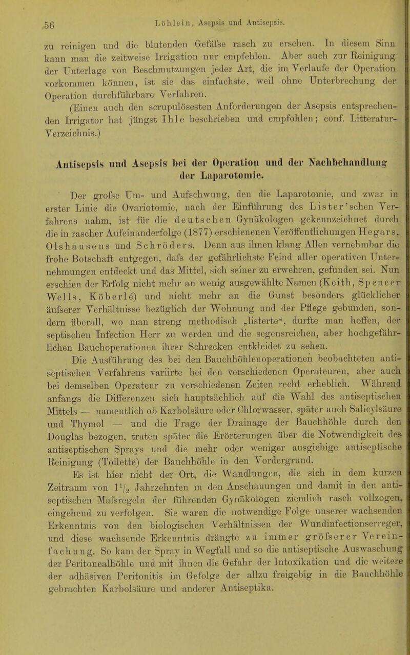 5G zu reinigen und die blutenden Gefäfse rasch zu ersehen. In diesem Sinn kann man die zeitweise Irrigation nur empfehlen. Aber auch zur Reinigung der Unterlage von Beschmutzungen jeder Art, die im Verlaufe der Operation Vorkommen können, ist sie das einfachste, weil ohne Unterbrechung der I Operation durchführbare Verfahren. (Einen auch den scrupulösesten Anforderungen der Asepsis entsprechen- den Irrigator hat jüngst Ihle beschrieben und empfohlen; conf. Litteratur- Verzeichnis.) Antisepsis und Asepsis bei der Operation und der Nachbehandlung der Laparotomie. Der grofse Um- und Aufschwung, den die Laparotomie, und zwar in I erster Linie die Ovariotomie, nach der Einführung des List er’sehen Ver- fahrens nahm, ist für die deutschen Gynäkologen gekennzeichnet durch die in rascher Aufeinanderfolge (1877) erschienenen Veröffentlichungen Hegars,. Olshausens und Schröders. Denn aus ihnen klang Allen vernehmbar die frohe Botschaft entgegen, dafs der gefährlichste Feind aller operativen Unter- nehmungen entdeckt und das Mittel, sich seiner zu erwehren, gefunden sei. Nun erschien der Erfolg nicht mehr an wenig ausgewählte Namen (Keith, Spencer Wells, Köberle) und nicht mehr an die Gunst besonders glücklicher I äufserer Verhältnisse bezüglich der Wohnung und der Pflege gebunden, son- dern überall, wo man streng methodisch „listerte“, durfte man hoffen, der septischen Infection Herr zu werden und die segensreichen, aber hochgefähr- lichen Bauchoperationen ihrer Schrecken entkleidet zu sehen. Die Ausführung des bei den Bauchhöhlenoperationen beobachteten anti- septischen Verfahrens variirte bei den verschiedenen Operateuren, aber auch bei demselben Operateur zu verschiedenen Zeiten recht erheblich. Während anfangs che Differenzen sich hauptsächlich auf die Wahl des antiseptischen Mittels — namentlich ob Karbolsäure oder Chlorwasser, später auch Salicylsäure und Thymol — und die Frage der Drainage der Bauchhöhle durch den Douglas bezogen, traten später die Erörterungen über die Notwendigkeit des antiseptischen Sprays und die mehr oder weniger ausgiebige antiseptische Reinigung (Toilette) der Bauchhöhle in den Vordergrund. Es ist hier nicht der Ort, die Wandlungen, die sich in dem kurzen Zeitraum von U/2 Jahrzehnten m den Anschauungen und damit in den anti- septischen Mafsregeln der führenden Gynäkologen ziemlich rasch vollzogen, eingehend zu verfolgen. Sie waren die notwendige Folge unserer wachsenden Erkenntnis von den biologischen Verhältnissen der V undinfectionserreger, und diese wachsende Erkenntnis drängte zu immer gröfserer Verein- fachung. So kam der Spray in Wegfall und so die antiseptische Auswaschung I der Peritonealhöhle und mit ihnen die Gefahr der Intoxikation und die weitere j der adhäsiven Peritonitis im Gefolge der allzu freigebig in die Bauchhöhle gebrachten Karbolsäure und anderer Antiseptika.