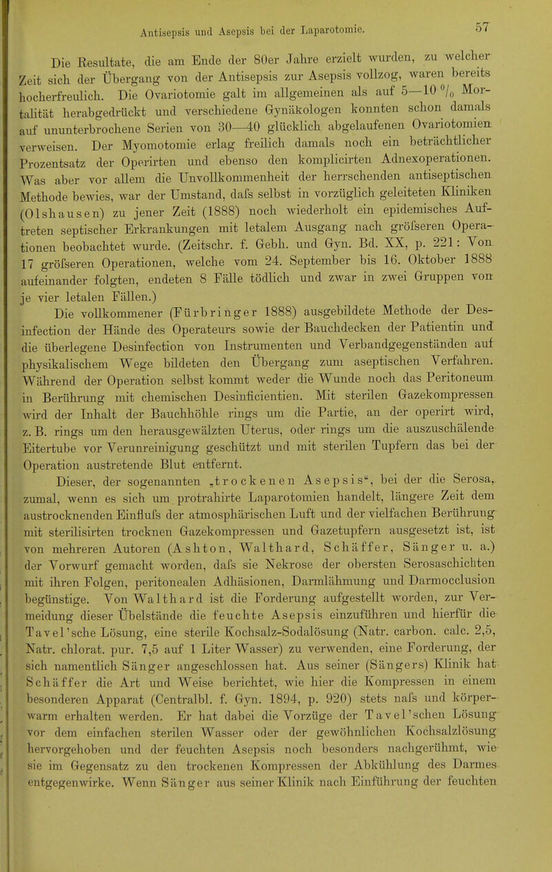 Die Resultate, die am Ende der 80er Jahre erzielt wurden, zu welcher Zeit sich der Übergang von der Antisepsis zur Asepsis vollzog, waren bereits hocherfreulich. Die Ovariotomie galt im allgemeinen als auf 5—10 °/0 Mor- talität herabgedrückt und verschiedene Gynäkologen konnten schon damals auf ununterbrochene Serien von 30—40 glücklich abgelaufenen Ovariotomien verweisen. Der Myomotomie erlag freilich damals noch ein beträchtlichei Prozentsatz der Operirten und ebenso den komplicirten Adnexoperationen. Was aber vor allem die Unvollkommenheit der herrschenden antiseptischen Methode bewies, war der Umstand, dafs selbst in vorzüglich geleiteten Kliniken (01 sh a usen) zu jener Zeit (1888) noch wiederholt ein epidemisches Auf- treten septischer Erkrankungen mit letalem Ausgang nach gröfseren Opera- tionen beobachtet wurde. (Zeitschr. f. Gebh. und Gyn. Bd. XX, p. 221: Von 17 gröfseren Operationen, welche vom 24. September bis 16. Oktober 1888 aufeinander folgten, endeten 8 Fälle tödlich und zwar in zwei Gruppen von je vier letalen Fällen.) Die vollkommener (Fürbringer 1888) ausgebildete Methode der Des- infection der Hände des Operateurs sowie der Bauchdecken der Patientin und die überlegene Desmfection von Instrumenten und Verbandgegenständen auf physikalischem Wege bildeten den Übergang zum aseptischen Verfahien. Während der Operation selbst kommt weder die Wunde noch das Peritoneum in Berührung mit chemischen Desinficientien. Mit sterilen Gazekompressen wird der Inhalt der Bauchhöhle rings um die Partie, an der operirt wild, z. B. rings um den herausgewälzten Uterus, oder rings um die auszuschälende Eitertube vor Verunreinigung geschützt und mit sterilen Tupfern das bei der Operation austretende Blut entfernt. Dieser, der sogenannten „trockenen Asepsis“, bei der die Serosa, zumal, wenn es sich um protrahirte Laparotomien handelt, längere Zeit dem austrocknenden Einflufs der atmosphärischen Luft und der vielfachen Berührung mit sterilisirten trocknen Gazekonipressen und Gazetupfern ausgesetzt ist, ist von mehreren Autoren (Ashton, Walthard, Sch äff er, Sänger u. a.) der Vorwurf gemacht worden, dafs sie Nekrose der obersten Serosaschichten mit ihren Folgen, peritonealen Adhäsionen, Darmlähmung und Darmocclusion begünstige. Von Walthard ist die Forderung aufgestellt worden, zur Ver- meidung dieser Übelstände die feuchte Asepsis einzuführen und hierfür die Tavel’sche Lösung, eine sterile Kochsalz-Sodalösung (Natr. carbon. calc. 2,5, Natr. chlorat. pur. 7,5 auf 1 Liter Wasser) zu verwenden, eine Forderung, der sich namentlich Sänger angeschlossen hat. Aus seiner (Sängers) Klinik hat Schaffer die Art und Weise berichtet, wie hier die Kompressen in einem besonderen Apparat (Centralbl. f. Gyn. 1894, p. 920) stets nafs und körper- warm erhalten werden. Er hat dabei die Vorzüge der Tavel’schen Lösung vor dem einfachen sterilen Wasser oder der gewöhnlichen Kochsalzlösung liervorgehoben und der feuchten Asepsis noch besonders nachgerühmt, wie sie im Gegensatz zu den trockenen Kompressen der Abkühlung des Darmes entgegenwirke. Wenn Sänger aus seiner Klinik nach Einführung der feuchten