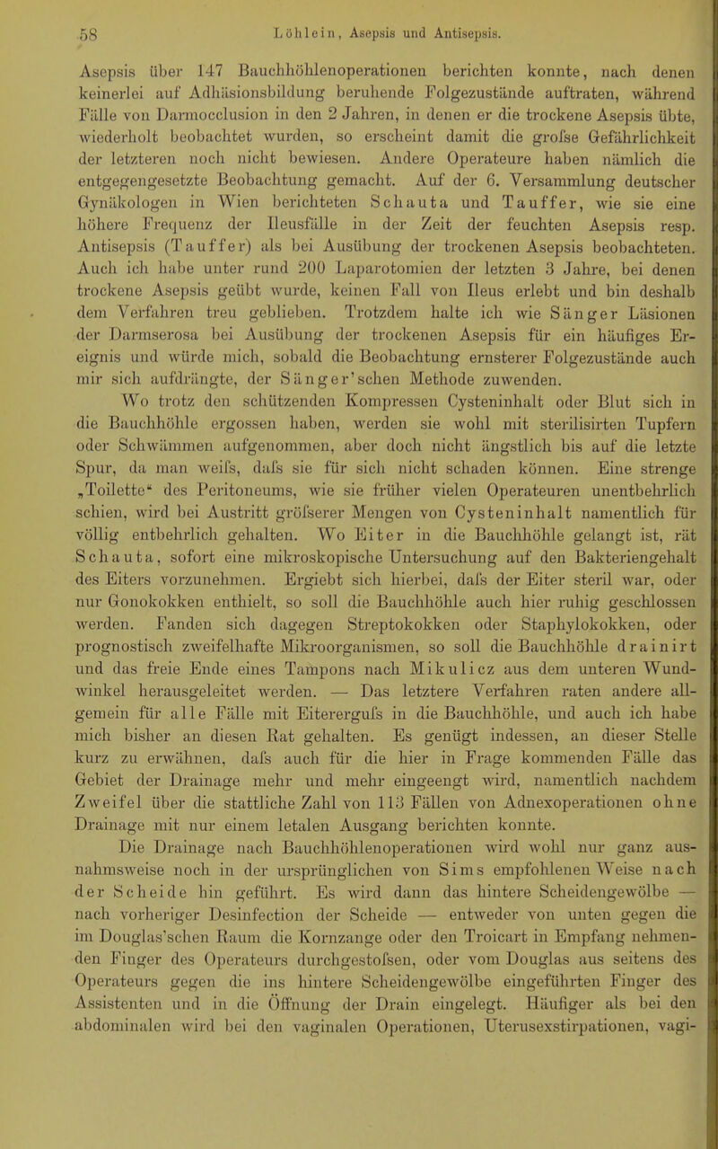 Asepsis über 147 Bauchhöhlenoperationen berichten konnte, nach denen keinerlei auf Adhäsionsbildung beruhende Folgezustände auftraten, während Fälle von Darmocclusion in den 2 Jahren, in denen er die trockene Asepsis übte, wiederholt beobachtet wurden, so erscheint damit die grofse Gefährlichkeit der letzteren noch nicht bewiesen. Andere Operateure haben nämlich die entgegengesetzte Beobachtung gemacht. Auf der 6. Versammlung deutscher Gynäkologen in Wien berichteten Schauta und Ta uff er, wie sie eine höhere Frequenz der Ileusfälle in der Zeit der feuchten Asepsis resp. Antisepsis (Ta uff er) als bei Ausübung der trockenen Asepsis beobachteten. Auch ich habe unter rund 200 Laparotomien der letzten 3 Jahre, bei denen trockene Asepsis geübt wurde, keinen Fall von Ileus erlebt und bin deshalb dem Verfahren treu geblieben. Trotzdem halte ich wie Sänger Läsionen der Darmserosa bei Ausübung der trockenen Asepsis für ein häufiges Er- eignis und würde mich, sobald die Beobachtung ernsterer Folgezustände auch mir sich aufdrängte, der Sänger1 sehen Methode zuwenden. Wo trotz den schützenden Kompressen Cysteninhalt oder Blut sich in die Bauchhöhle ergossen haben, werden sie wohl mit sterilisirten Tupfern oder Schwämmen aufgenommen, aber doch nicht ängstlich bis auf die letzte Spur, da man weifs, dafs sie für sich nicht schaden können. Eine strenge „Toilette“ des Peritoneums, wie sie früher vielen Operateuren unentbehrlich schien, wird bei Austritt gröfserer Mengen von Cysteninhalt namentlich für völlig entbehrlich gehalten. Wo Eiter in die Bauchhöhle gelangt ist, rät Schauta, sofort eine mikroskopische Untersuchung auf den Bakteriengehalt des Eiters vorzunehmen. Ergiebt sich hierbei, dafs der Eiter steril war, oder nur Gonokokken enthielt, so soll che Bauchhöhle auch hier ruhig geschlossen werden. Fanden sich dagegen Streptokokken oder Staphylokokken, oder prognostisch zweifelhafte Mikroorganismen, so soll die Bauchhöhle drainirt und das freie Ende eines Tampons nach Mikulicz aus dem unteren Wund- winkel herausgeleitet werden. — Das letztere Verfahren raten andere all- gemein für alle Fälle mit Eiterergufs in die Bauchhöhle, und auch ich habe mich bisher an diesen Rat gehalten. Es genügt indessen, an dieser Stelle kurz zu erwähnen, dafs auch für die hier in Frage kommenden Fälle das Gebiet der Drainage mehr und mehr eingeengt wird, namentlich nachdem Zweifel über die stattliche Zahl von 113 Fällen von Adnexoperationen ohne Drainage mit nur einem letalen Ausgang berichten konnte. Die Drainage nach Bauchhöhlenoperationen wird wohl nur ganz aus- nahmsweise noch in der ursprünglichen von Sims empfohlenen Weise nach der Scheide hin geführt. Es wird dann das hintere Scheidengewölbe — nach vorheriger Desinfection der Scheide — entweder von unten gegen die im Douglas’schen Raum die Kornzange oder den Troicart in Empfang nehmen- den Finger des Operateurs durchgestofsen, oder vom Douglas aus seitens des Operateurs gegen die ins hintere Scheidengewölbe eingeführten Finger des Assistenten und in die Öffnung der Drain eingelegt. Häufiger als bei den abdominalen wird bei den vaginalen Operationen, Uterusexstirpationen, vagi- I i *