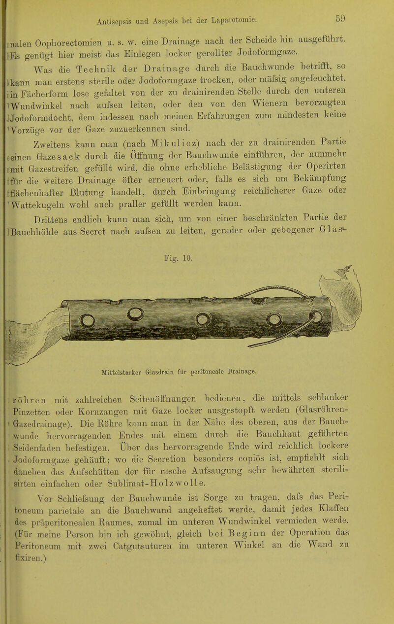 50 nalen Oophorectomien u. s. w. eine Drainage nach cler Scheide hin ausgefühlt. lEs genügt hier meist das Einlegen locker gerollter Jodoformgaze. Was die Technik der Drainage durch die Bauchwunde betrifft, so kann man erstens sterile oder Jodoformgaze trocken, oder mäfsig angefeuchtet, in Fächerform lose gefaltet von der zu drainirenden Stelle durch den unteren vWundwinkel nach aufsen leiten, oder den von den Wienern bevorzugten Jodoformdocht, dem indessen nach meinen Erfahrungen zum mindesten keine Vorzüge vor der Gaze zuzuerkennen sind. Zweitens kann man (nach Mikulicz) nach der zu drainirenden Partie einen Gaze sack durch die Öffnung der Bauchwunde einführen, der nunmehr mit Gazestreifen gefüllt wird, die ohne erhebliche Belästigung der Operirten für die weitere Drainage öfter erneuert oder, falls es sich um Bekämpfung flächenhafter Blutung handelt, durch Einbringung reichlicherer Gaze oder ’ Wattekugeln wohl auch praller gefüllt werden kann. Drittens endlich kann man sich, um von einer beschränkten Partie der 1 Bauchhöhle aus Secret nach aufsen zu leiten, gerader oder gebogener Glas*- Fig. 10. Mittelstarker Glasdrain für peritoneale Drainage. röhren mit zahlreichen Seitenöffnungen bedienen, die mittels schlankei Pinzetten oder Kornzangen mit Gaze locker ausgestopft werden (Glasröhren- Gazedrainage). Die Röhre kann man in der Nähe des oberen, aus der Bauch- wunde hervorragenden Endes mit einem durch die Bauchhaut geführten Seidenfaden befestigen. Über das hervorragende Ende wird reichlich lockere Jodoformgaze gehäuft; wo die Secretion besonders copiös ist, empfiehlt sich daneben das Aufschütten der für rasche Aufsaugung sehr bewährten sterili- sirten einfachen oder Sublimat-Holzwolle. Vor Schliefsung der Bauchwunde ist Sorge zu tragen, dafs das Peri- toneum parietale an die Bauch wand angeheftet werde, damit jedes Klaffen des präperitonealen Raumes, zumal im unteren Wundwinkel vermieden werde. (Für meine Person bin ich gewöhnt, gleich bei Beginn der Operation das Peritoneum mit zwei Catgutsuturen im unteren Winkel an die Wand zu fixiren.)