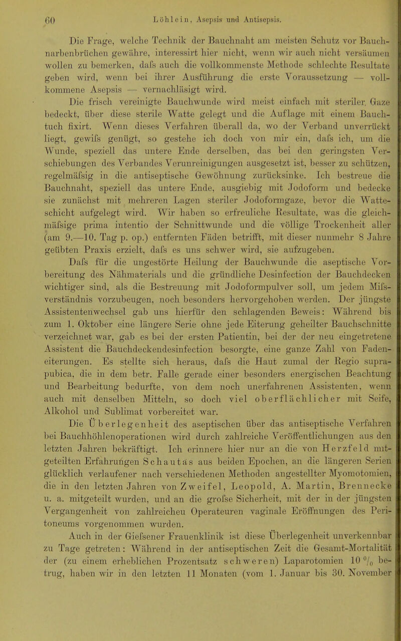Die Frage, welche Technik der Bauchnaht am meisten Schutz vor Bauch- I narbenbrüchen gewähre, interessirt hier nicht, wenn wir auch nicht versäumen wollen zu bemerken, dafs auch die vollkommenste Methode schlechte Resultate geben wird, wenn bei ihrer Ausführung die erste Voraussetzung — voll- I kommene Asepsis — vernachläsigt wird. Die frisch vereinigte Bauchwunde wird meist einfach mit steriler. Gaze bedeckt, über diese sterile Watte gelegt und die Auflage mit einem Bauch- tuch fixirt. Wenn dieses Verfahren überall da, wo der Verband unverrückt liegt, gewifs genügt, so gestehe ich doch von mir ein, dafs ich, um die I Wunde, speziell das untere Ende derselben, das bei den geringsten Ver- schiebungen des Verbandes Verunreinigungen ausgesetzt ist, besser zu schützen, regelmäfsig in die antiseptische Gewöhnung zurücksinke. Ich bestreue die I Bauchnaht, speziell das untere Ende, ausgiebig mit Jodoform und bedecke sie zunächst mit mehreren Lagen steriler Jodoformgaze, bevor die Watte- schicht aufgelegt wird. Wir haben so erfreuliche Resultate, was die gleich- I mäfsige prima intentio der Schnittwunde und die völlige Trockenheit aller (am 9.—10. Tag p. op.) entfernten Fäden betrifft, mit dieser nunmehr 8 Jahre geübten Praxis erzielt, dafs es uns schwer wird, sie aufzugeben. Dafs für die ungestörte Heilung der Bauchwunde die aseptische Vor- bereitung des Nähmaterials und die gründliche Desinfection der Bauchdecken wichtiger sind, als die Bestreuung mit .1 odoformpulver soll, um jedem Mils- verständnis vorzubeugen, noch besonders hervorgehoben werden. Der jüngste Assistentenwechsel gab uns hierfür den schlagenden Beweis: Während bis zum 1. Oktober eine längere Serie ohne jede Eiterung geheilter Bauchschnitte verzeichnet war, gab es bei der ersten Patientin, bei der der neu eingetretene I Assistent die Bauchdeckendesinfection besorgte, eine ganze Zahl von Faden- eiterungen. Es stellte sich heraus, dafs die Haut zumal der Regio supra- pubica, die in dem betr. Falle gerade einer besonders energischen Beachtung und Bearbeitung bedurfte, von dem noch unerfahrenen Assistenten, wenn auch mit denselben Mitteln, so doch viel oberflächlicher mit Seife, Alkohol und Sublimat vorbereitet war. Die Überlegenheit des aseptischen über das antiseptische Verfahren bei Bauchhöhlenoperationen wird durch zahlreiche Veröffentlichungen aus den letzten Jahren bekräftigt. Ich erinnere hier nur an die von Herzfeld nut- geteilten Erfahrungen Schautäs aus beiden Epochen, an die längeren Serien glücklich verlaufener nach verschiedenen Methoden angestellter Myomotomien, die in den letzten Jahren von Zweifel, Leopold, A. Martin, Brennecke I u. a. mitgeteilt wurden, und an die grofse Sicherheit, mit der in der jüngsten I Vergangenheit von zahlreichen Operateuren vaginale Eröffnungen des Peri- toneums vorgenommen wurden. Auch in der Giefsener Frauenklinik ist diese Überlegenheit unverkennbar I zu Tage getreten: Während in der antiseptischen Zeit die Gesamt-Mortalität I der (zu einem erheblichen Prozentsatz sclnveren) Laparotomien 10 °/0 he-I trug, haben wir in den letzten 11 Monaten (vom 1. Januar bis 30. November I