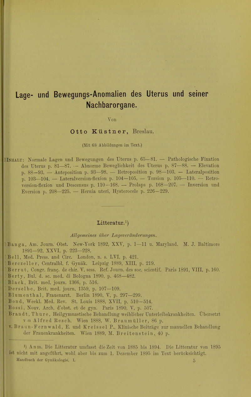 Lage- und Bewegungs-Anomalien des Uterus und seiner Nachbarorgane. Ton Otto Küstner, Breslau. (Mit 68 Abbildungen im Text.) (Inhalt: Normale Lagen und Bewegungen des Uterus p. 65—81. — Pathologische Fixation des Uterus p. 81—87. Abnorme Beweglichkeit des Uterus p. 87—88. — Elevation p. 88—98. — Anteposition p. 93—98. — Ketroposition p. 98—103. — Lateralposition p. 103—104. — Lateralversion-flexion p. 104—105. — Torsion p. 105—110. -— Retro- version-flexion und Descensus p. 110 — 168. — Prolaps p. 168—207. — Inversion und Eversion p. 208—225. — Hernia uteri, Hysterocele p. 226—229. Litteratur.1) Allgemeines über Lageveränderungen. Banga, Am. Joum. Obst. New-York 1892, XXT, p. 1—11 u. Maryland. M. J. Baltimore 1891—92, XXVI, p. 223—228. Bell, Med. Press, and Circ. London, n. s. LVI. p. 421. Berczeller, Centralbl. f. Gynäk. Leipzig 1889, XIII, p. 219. Berrut, Congr. framj. de chir. Y. sess. Ref. Joum. des soc. scientif. Paris 1891, VIII, p. 160. Berty, Bul. d. sc. med. di Bologna 1890, p. 468—482. Black, Brit. med. journ. 1366, p. 516. Derselbe, Brit. med. journ. 1359, p. 107—109. Blumenthal, Frauenarzt. Berlin 1890, V, p. 297—299. Bond, Weekl. Med. Rev. St. Louis 1888, XVII, p. 510-514. Bossi, Nouv. Arch. d’obst. et de gyn. Paris 1890, V, p. 507. Brandt, Thure, Heilgymnastische Behandlung weiblicher Unterleibskrankheiten. Übersetzt v'ii Alfred Re sch. Wien 1888, W. Braumüller, 86 p. v. Braun-Fern wald, E. und Kr eis sei P., Klinische Beiträge zur manuellen Behandlung der Frauenkrankheiten. Wien 1889, M. Breitenstein, 40 p. *) Anm. Die Litteratur umfasst die Zeit von 1885 bis 1894. Die Litteratur von 1895 ist nicht mit angeführt, wohl aber bis zum 1. Dezember 1895 im Text berücksichtigt.