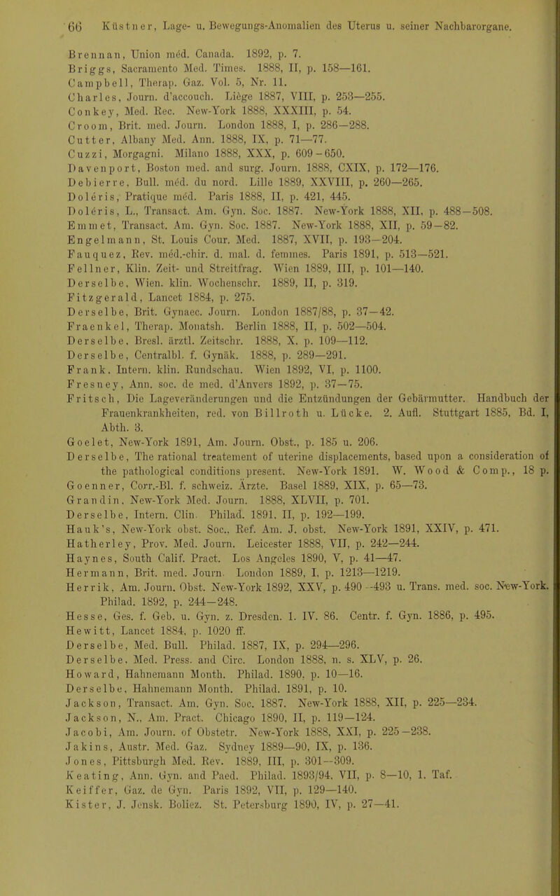 Brenn an, Union med. Canada. 1892, p. 7. Briggs, Sacramento Med. Times. 1888, II, p. 158—161. Campbell, Therap. Gaz. Vol. 5, Nr. 11. Charles, Journ. d’accouch. Liege 1887, VIII, p. 253—255. Conkey, Med. Rec. New-York 1888, XXXIII, p. 54. Croom, Brit. med. Journ. London 1888, I, p. 286—288. Cutter, Albany Med. Ann. 1888, IX, p. 71—77. Cuzzi, Morgagni. Milano 1888, XXX, p. 609-650. Davenport, Boston med. and surg. Journ. 1888, CXIX, p. 172—176. D eb i er re, Bull. med. du nord. Lille 1889, XXVIII, p. 260—265. Doleris, Pratique mcsd. Paris 1888, II, p. 421, 445. Doltfris, L., Transact. Am. Gyn. Soc. 1887. New-York 1888, XII, p. 488—508. Emm et, Transact. Am. Gyn. Soc. 1887. New-York 1888, XII, p. 59 — 82. Engel mann, St. Louis Cour. Med. 1887, XVII, p. 193—204. Fauquez, Rev. med.-chir. d. mal. d. femines. Paris 1891, p. 513—521. Fellner, Klin. Zeit- und Streitfrag. Wien 1889, III, p. 101—140. Derselbe, Wien. klin. Wochcnschr. 1889, II, p. 319. Fitzgerald, Lancet 1884, p. 275. Derselbe, Brit. Gynaec. Journ. London 1887/88, p. 37—42. Fraenkel, Therap. Monatsh. Berlin 1888, II, p. 502—504. Derselbe, Bresl. ärztl. Zeitschr. 1888, X. p. 109—112. Derselbe, Centralbl. f. Gynäk. 1888, p. 289—291. Frank. Intern, klin. Rundschau. Wien 1892, VI, p. 1100. Fresney, Ann. soc. de med. d’Anvcrs 1892, p. 37—75. Fritsch, Die Lageveränderungen und die Entzündungen der Gebärmutter. Handbuch der Frauenkrankheiten, red. von Billroth u. Lücke. 2. Aufl. Stuttgart 1885, Bd. I, Abth. 3. Goelet, New-York 1891, Am. Journ. Obst., p. 185 u. 206. Derselbe, The rational treatement of uterine displacements, based upon a consideration of the pathological conditions present. New-York 1891. W. Wood & Comp., 18 p. Goenner, Corr.-Bl. f. Schweiz. Ärzte. Basel 1889, XIX, p. 65—73. Grand in. New-York Med. Journ. 1888, XLVII, p. 701. Derselbe, Intern. Clin. Philad. 1891, II, p. 192—199. Hauk’s, New-York obst. Soc.. Ref. Am. J. obst. New-York 1891, XXIV, p. 471. Hatherley, Prov. Med. Journ. Leicester 1888, VII, p. 242—244. Haynes, South Calif. Pract. Los Angeles 1890, V, p. 41—47. Hermann, Brit. med. Journ. London 1889, I, p. 1213—1219. Herrik, Am. Journ. Obst. New-York 1892, XXV, p. 490 -493 u. Trans, med. soc. N*ew-Vork. Philad. 1892, p. 244-248. Hesse, Ges. f. Geb. u. Gyn. z. Dresden. 1. IV. 86. Centr. f. Gyn. 1886, p. 495. Hewitt, Lancet 1884, p. 1020 ff. Derselbe, Med. Bull. Philad. 1887, IX, p. 294—296. Derselbe, Med. Press, and Circ. London 1888, n. s. XLV, p. 26. Howard, Hahnemann Montli. Philad. 1890, p. 10—16. Derselbe, Hahnemann Montli. Philad. 1891, p. 10. Jackson, Transact. Am. Gyn. Soc. 1887. New-York 1888, XII, p. 225—234. Jackson, N., Am. Pract. Chicago 1890, II, p. 119—124. Jacobi, Am. Journ. of Obstetr. New-York 1888, XXI, P- 225—238. Jakins, Austr. Med. Gaz. Sydney 1889—90, IX, p. 136. Jones, Pittsburgh Med. Rev. 1889, III, p. 301—309. Keating, Ann. Gyn. and Paed. Philad. 1893/94. VII, p. 8—10, 1. Taf. K ei ff er, Gaz. de Gyn. Paris 1892, VII, p. 129—140. Kister, J. Jensk. Boliez. St. Petersburg 1890, IV, p. 27—41.