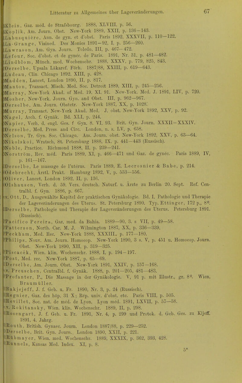 Litteratur zu Allgemeines über Lageveränderungen. Klein, Gaz. med. de Strasbourg. 1888, XLVI1I. p. 56. kKoplik, Am. Journ. Obst. New-York 1889, XXII, p. 136—143. Labusquiere, Ann. de gyn. et d’obst. Paris 1892, XXXVII, p. 110—122. La-Orange, Visined. Des Monies 1891 — 92, I, p. 256—260. Lawrason, Am. Gyn. Journ. Toledo, III, p. 467—472. ILefour, Soc. d’obst. et de gyn ec. de Paris. 1891, Nr. 31, p. 481—482. [ Lindbiom, Münch, med. Wochenschr. 1888, XXXY, p. 779, 825, 843. ; Derselbe. Upsala Läkaref. Förh. 1887|88, XXIII, p. 619—643. l.Ludeau, Clin. Chicago 1892, XIII, p. 428. ’Madden, Lancet, London 1890, II, p. 817. 'Alanton, Transact. Misch. Med. Soc. Detroit 1889, XIII, p. 245—256. Marray, New-York Akad. of Med. 19. XI. 91. New-York. Med. J. 1891, LIV, p. 720. JMosher, New-York. Journ. Gyn. and Obst. III, p. 962—967. (Derselbe, Am. Journ. Obstetr. New-York 1887, XX, p. 1028. 'Murray, Transact. New-York Akad. Med. J. obst. New-York 1892, XXV, p. 92. NNagel, Arch. f. Gynäk. Bd. XLI, p. 244. NNapier, Verb. d. engl. Ges. f Gyn. 8. VI. 93. Brit. Gyn. Journ. XXXII—XXXIV. (Derselbe, Med. Press, and Circ. London, n. s. LV, p. 658. NNelson, Tr. Gyn. Soc. Chicago. Am. Journ. obst. New-York 1892, XXV, p. 63—64. NNikolskoi, Wratsch, St. Petersburg 1888, IX. p. 441—443 (Russisch). NNoble, Practice. Ricbmond 1888, II, p. 239—241. NNorström, Rev. med. Paris 1889, XI, p. 466—471 und Gaz. de gynec. Paris 1889, IV, p. 161—167. (Derselbe, Le massage de l’uterus. Paris 1889, E. Leerosilier & Babe, p. 214. Odebrecht, Ärztl. Prakt. Hamburg 1892, V, p. 553—556. Oliver, Lancet, London 1892, II, p. 136. Olshausen, Verb. d. 59. Vers, deutsch. Naturf. u. Ärzte zu Berlin 20. Sept. Ref. Cen- tralbl. f. Gyn. 1886, p. 667. v. Ott, D., Ausgewählte Kapitel der praktischen Gynäkologie. Bd. I. Pathologie und Therapie der Lageveränderungen des Uterus. St. Petersburg 1890. Typ. Ettinger, 172 p., 8°. (Derselbe, Pathologie und Therapie der Lageveränderungen des Uterus. Petersburg 1891. (Russisch). (Pacifico Pereira, Gaz. med. da Bahia. 1889—90, 3. s VII, p. 49—58. Patterson, North. Car. M. J. Wilmington 1887, XX, p. 336—339. Peckham, Med. Ree. New-York 1888, XXXIII., p. 177—180. Philips. Nouv. Am. Journ. Homoeop. New-York 1890, 3 s. V, p. 451 u. Homoeop. Journ. Obst. New-York 1890, XII. p. 319-325. Piscacek, Wien. klin. Wochenschr. 1888, I, p. 194-197. Post, Med. ree. New-York 1887, p. 65—69. Derselbe, Am. Journ. Obst. New-York 1891, XXIV, p. 157—168. v. Preuschen. Centralbl. f. Gynäk. 1888, p. 201—205, 481—483. Profant er, P., Die Massage in der Gynäkologie. V, 91 p. mit Illustr., gr. 8°. Wien, Braumüller. Bakjejeff, J. f. Geb. u. Fr. 1890, Nr. 3, p. 24 (Russisch). Regnier, Gaz. des höp. 31 X; Rep. univ. d’obst. etc. Paris VIII, p. 505. Revillet, Soc. nat. de med. de Lyon. Lyon med. 1891, LXVII, p. 57—58. v. Rokitansky, Wien. klin. Wochenschr. 1889, II, p. 298. Rosengart, J. f. Geb. u. Fr. 1891, Nr. 4, p. 299 und Protok. d. Geb. Ges. zu Kijeff. 1891, 4. Jahrg. Routh, British. Gynaec. Journ. London 1887/88, p. 229—252. Derselbe, Brit. Gyn. Journ. London 1890, XXII, p. 221. Rübrnayer, Wien. med. Wochenschr. 1889, XXXIX, p. 362, 393, 428. Runnels, Kansas Med. Index. XI, p. 8.