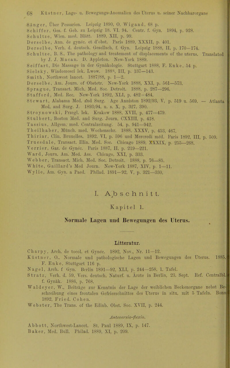 Sänger, Über Pessarien. Leipzig 1890, 0. Wigand, 68 p. Schiffer, Ges. f. Geb. zu Leipzig 18. VL 94. Centr. f. Gyn. 1894, p. 928. Schnitze, Wien. med. Blatt. 1889, XII, p. 99. Derselbe, Ann. de gyndc. et d’obst. Paris 1889, XXXII, p- 401. Derselbe, Yerh. d. deutsch. Gesellsch. f. Gyn. Leipzig 1888, II, p. 170—174. Schnitze, B. S., The pathology and treatement of displacements of the uterus. Translated by J. .1. Macan. D. Appleton. New-York 1889. Seiffart, Die Massage in der Gynäkologie. Stuttgart 1888, F. Enke, 54 p. Sielsky, Wiadornosci lek. Lwow. 188s, III, p. 137—143. Smith, Northwest lancet. 1887/88, p. 1—2. Derselbe, Am. Journ. of Obstetr. New-York 1888, XXI, p. 561—573. Sprague, Transact. Mich. Med. Soc. Detroit. 1888, p. 287—296. Stafford, Med. Rec. New-York 1892, XLI, p. 482-484. Stewart, Alabama Med. a'nd Surg. Age Anniston 1S92/93, Y, p. 519 u. 569. — Atlanta Med. and Surg. ,T. 1893/94, u. s. X, p. 327, 390. Stroynowski, Przegl. lek. Krakow 1888, XVII, p. 477—479. Stulbert, Boston Med. aml Surg. Journ. CXXIII, p. 418. Tassius, Allgein. med. Centralzeitung. 54, p. 941—942. Theilhaber, Münch, med. Wochenschr. 1888, XXXY, p. 453, 467. Thiriar, Clin. Bruxelles. 1892, VI, p. 596 und Mercredi mdd. Paris 1892, III, p. 509. Truesdale, Transact. Ulin. Med. Soc. Chicago 1889, XXXIX, p. 255—268. Verrier, Gaz. de Gyn de. Paris 1887, II, p. 219—221. Ward, Journ. Am. Med. Ass. Chicago, XXI, p. 333. Webber, Transact. Mich. Med. Soc. Detroit. 1888, p. 76—85. White, Gaillard’s Med Journ. New-York 1887, XIV, p. 1—11. Wylie, Am. Gyn. a Paed. Philad. 1891-92, Y, p. 321—330. I. Abschnitt. Kapitel 1. Normale Lagen und Bewegungen des Uterus. Litteratur. Charpy, Arch. de tocol. et Gynec. 1892, Nov., Nr. 11—12. Küstner, O.. Normale und pathologische Lagen und Bewegungen des Uterus. 1885, F. Enke, Stuttgart 116 p. Nagel, Arch. f Gyn. Berlin 1891—92, XLI, p. 244—258, 1. Tafel. Stratz, Verli. d. 59. Vers, deutsch. Naturf. u. Ärzte in Berlin, 23. Sept. Ref. Centralbl. f. Gynäk. 1886, p. 768. Waldeyer, W., Beiträge zur Kenntnis der Lage der weiblichen Beckenorgane nebst Be- schreibung eines frontalen Gefrierschnittes des Uterus in situ, mit 5 Tafeln. Bonn 1892, Fried. Cohen. Webster, The Trans, of the Edinb. Obst. Soc. XVII, p. 244. Anteversio-fiexio. Abbott, Northwest-Lancet. St. Paul 1889, IX, p. 147. Baker, Med. Bull. Philad. 1889, XI, p. 209.