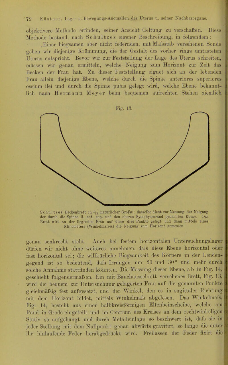 objektivere Methode erfinden, seiner Ansicht Geltung zu verschaffen. Diese Methode bestand, nach Schultzes eigener Beschreibung, in folgendem: „Einer biegsamen aber nicht federnden, mit Mafsstab versehenen Sonde geben wir diejenige Krümmung, die der Gestalt des vorher rings umtasteten Uterus entspricht. Bevor wir zur Feststellung der Lage des Uterus schreiten, müssen wir genau ermitteln, welche Neigung zum Horizont zur Zeit das Becken der Frau hat. Zu dieser Feststellung eignet sich an der lebenden Frau allein diejenige Ebene, welche durch die Spinae anteriores superiores ossium ilei und durch die Spinae pubis gelegt wird, welche Ebene bekannt- lich nach FI ermann Meyer beim bequemen aufrechten Stehen ziemlich Fig. 13. Schultzes ßeckenbrett in 1/3 natürlicher Gröfse; dasselbe dient zur Messung der Neigung der durch die Spinae il. ant. sup. und den oberen Symphysenrand gedachten Ebene. Das Brett wird an der liegenden Frau auf diese drei Punkte gelegt und dann mittels eines Klinometers (Winkelmafses) die Neigung zum Horizont gemessen. genau senkrecht steht. Auch bei festem horizontalen Untersuchungslager dürfen wir nicht ohne weiteres annehmen, dafs diese Ebene horizontal oder fast horizontal sei; die willkürliche Biegsamkeit des Körpers in der Lenden- gegend ist so bedeutend, dafs Irrungen um 20 und 300 und mehr durch solche Annahme stattfinden könnten. Die Messung dieser Ebene, ab in Fig. 14, geschieht folgendermafsen. Ein mit Bauchausschnitt versehenes Brett, Fig. 13, wird der bequem zur Untersuchung gelagerten Frau auf die genannten Punkte gleichmäfsig fest aufgesetzt, und der Winkel, den es in sagittaler Richtung mit dem Horizont bildet, mittels Winkelmals abgelesen. Das Winkelmafs, Fig. 14, besteht aus einer halbkreisförmigen Elfenbeinscheibe, welche am Rand in Grade eingeteilt und im Centrum des Kreises an dem rechtwinkeligen Stativ so aufgehängt und durch Metalleinlage so beschwert ist, dafs sie in jeder Stellung mit dem Nullpunkt genau abwärts gravitirt, so lange die unter ihr hinlaufende Feder herabgedrückt wird. Freilassen der Feder fixirt die