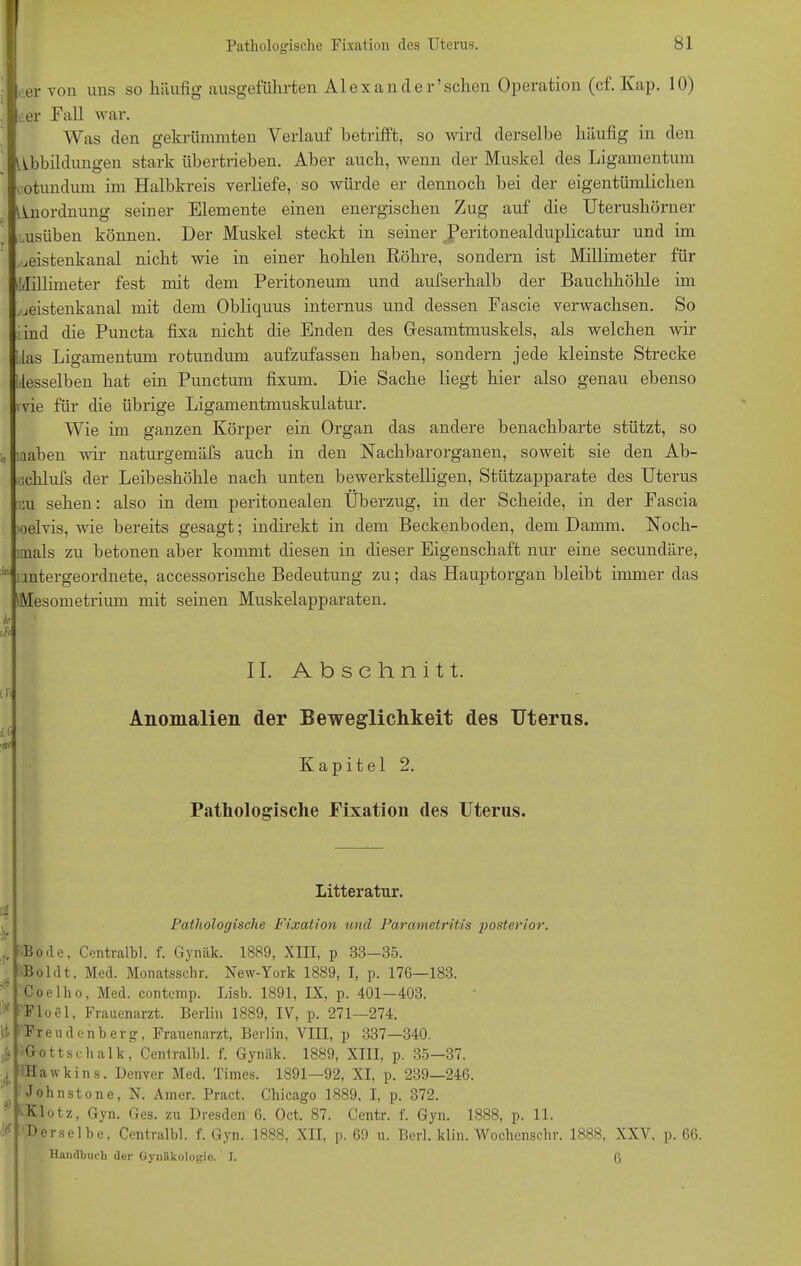 er von uns so häufig ausgeführten Alex an der’sehen Operation (cf. Kap. 10) , der Fall war. Was den gekrümmten Verlauf betrifft, so wird derselbe häufig in den Abbildungen stark übertrieben. Aber auch, wenn der Muskel des Ligamentum otundum im Halbkreis verliefe, so würde er dennoch bei der eigentümlichen Anordnung seiner Elemente einen energischen Zug auf die Uterushörner uusüben können. Der Muskel steckt in seiner Peritonealduplicatur und im jeistenkanal nicht wie in einer holilen Röhre, sondern ist Millimeter für Millimeter fest mit dem Peritoneum und aufserhalb der Bauchhöhle im jeistenkanal mit dem Obliquus internus und dessen Fascie verwachsen. So ind die Puncta fixa nicht die Enden des Gesamtmuskels, als welchen wir las Ligamentum rotundum aufzufassen haben, sondern jede kleinste Strecke desselben hat ein Punctum fixum. Die Sache liegt hier also genau ebenso wie für die übrige Ligamentmuskulatur. Wie im ganzen Körper ein Organ das andere benachbarte stützt, so „ naben wir naturgemäfs auch in den Nachbarorganen, soweit sie den Ab- uchlufs der Leibeshöhle nach unten bewerkstelligen, Stützapparate des Uterus uu sehen: also in dem peritonealen Überzug, in der Scheide, in der Fascia oelvis, wie bereits gesagt; indirekt in dem Beckenboden, dem Damm. Noch- mals zu betonen aber kommt diesen in dieser Eigenschaft nur eine secundäre, ® mtergeordnete, accessorische Bedeutung zu; das Hauptorgan bleibt immer das Mesometrium mit seinen Muskelapparaten. in ii« Lfi ■a< II. Abschnitt. Anomalien der Beweglichkeit des Uterus. Kapitel 2. Pathologische Fixation des Uterus. $ k i* ft ;itJ ist so ¥ Litteratur. Pathologische Fixation und Parametritis posterior. Bode, Centralbl. f. Gynäk. 1889, XIII, p 38—35. Bol dt, Med. Monatsschr. New-York 1889, I, p. 176—183. Coelho, Med. contemp. Lisb. 1891, IX, p. 401—403. Floel, Frauenarzt. Berlin 1889, IV, p. 271—274. Freudenberg, Frauenarzt, Berlin, VIII, p 337—340. Gottsehalk, Centralbl. f. Gynäk. 1889, XIII, p. 35—37. Hawkins. Denver Med. Times. 1891—92, XI, p. 239—246. Johnstone, N. Amer. Pract. Chicago 1889, I, p. 372. Klotz, Gyn. Ges. zu Dresden 6. Oct. 87. Centr. f. Gyn. 1888, p. 11. Derselbe, Centralbl. f. Gyn. 1888, XII, ]>. 69 u. Berl. klin. Wochenschr. 1888, Handbuch der Gynäkologie. I. XXV. p. 66. 6