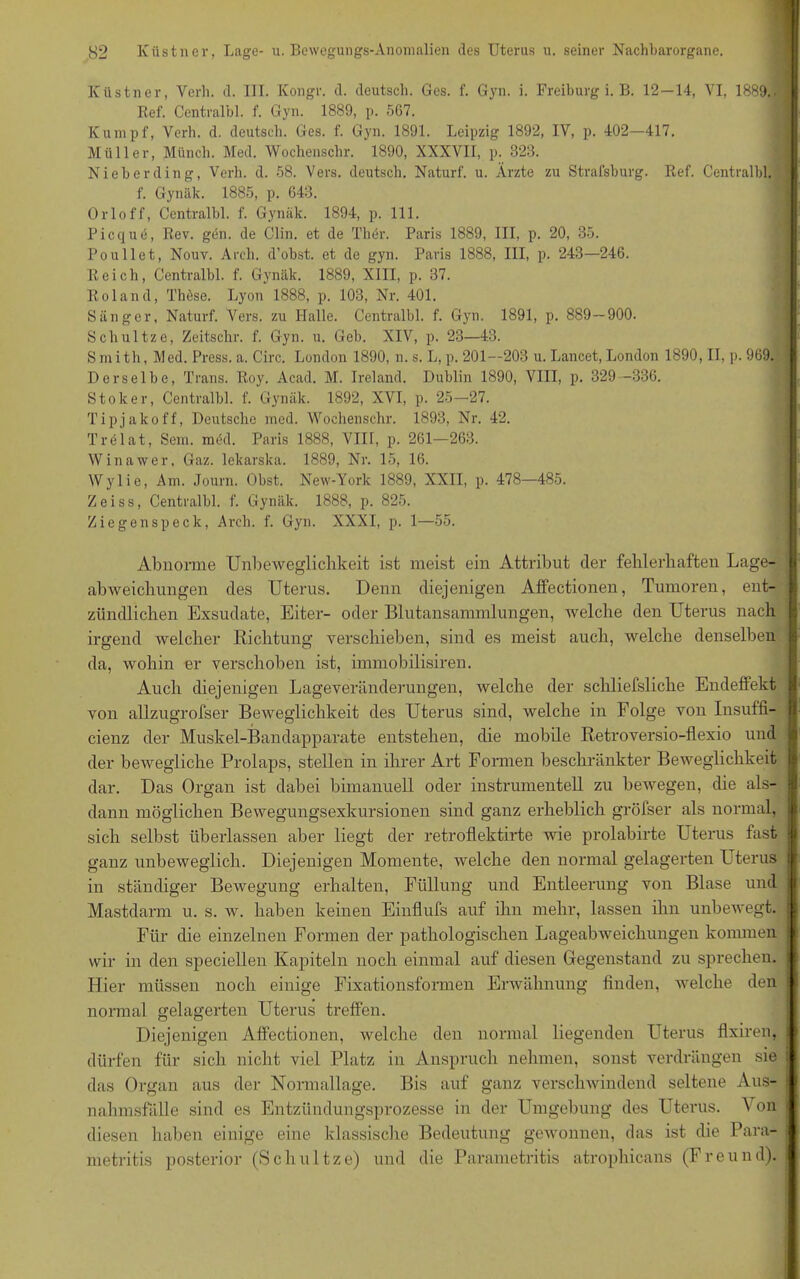 Küstner, Verb. d. ITT. Kongr. d. deutsch. Ges. f. Gyn. i. Freiburg i. B. 12—14, VI, 1889.. Ref. Centralbl. f. Gyn. 1889, p. 567. Kumpf, Verb. d. deutsch. Ges. f. Gyn. 1891. Leipzig 1892, IV, p. 402—417. Müller, Münch. Med. Wochenschr. 1890, XXXVII, p. 323. Ni eh er ding, Verb. d. 58. Vers, deutsch. Naturf. u. Ärzte zu Strafsburg. Ref. Centralbl. f. Gynäk. 1885, p. 643. Orloff, Centralbl. f. Gynäk. 1894, p. 111. Picque, Rev. gen. de Clin, et de Ther. Paris 1889, III, p. 20, 35. Poullet, Nouv. Arch. d’obst. et de gyn. Paris 1888, III, p. 243—246. Reich, Centralbl. f. Gynäk. 1889, XIII, p. 37. Roland, Thöse. Lyon 1888, p. 103, Nr. 401. Sänger, Naturf. Vers, zu Halle. Centralbl. f. Gyn. 1891, p. 889—900. Schultze, Zeitschr. f. Gyn. u. Geb. XIV, p. 23—43. Smith, Med. Press, a. Circ. London 1890, n.s. L, p. 201—203 u. Lancet, London 1890, II, p. 969. Derselbe, Trans. Roy. Acad. M. Ireland. Dublin 1890, VIII, p. 329 -336. Stoker, Centralbl. f. Gynäk. 1892, XVI, p. 25—27. Tipjako ff, Deutsche med. Wochenschr. 1893, Nr. 42. Trelat, Sem. irnkl. Paris 1888, VIII, p. 261—263. Winawer, Gaz. lekarska. 1889, Nr. 15, 16. Wylie, Am. Journ. Obst. New-York 1889, XXII, p. 478—485. Zeiss, Centralbl. f. Gynäk. 1888, p. 825. Ziegenspeck, Arch. f. Gyn. XXXI, p. 1—55. Abnorme Unbeweglichkeit ist meist ein Attribut der fehlerhaften Lage- abweichungen des Uterus. Denn diejenigen Affectionen, Tumoren, ent- zündlichen Exsudate, Eiter- oder Blutansammlungen, welche den Uterus nach irgend welcher Richtung verschieben, sind es meist auch, welche denselben da, wohin er verschoben ist, innnobilisiren. Auch diejenigen Lageveränderungen, welche der scliliefsliche Endeffekt von allzugrofser Beweglichkeit des Uterus sind, welche in Folge von Insuffi- cienz der Muskel-Bandapparate entstehen, die mobile Retroversio-flexio und der bewegliche Prolaps, stellen in ihrer Art Formen beschränkter Beweglichkeit dar. Das Organ ist dabei bimanuell oder instrumenteil zu bewegen, die als- dann möglichen Bewegungsexkursionen sind ganz erheblich gröfser als normal, sich selbst überlassen aber liegt der retroflektirte wie prolabirte Uterus fast ganz unbeweglich. Diejenigen Momente, welche den normal gelagerten Uterus in ständiger Bewegung erhalten, Füllung und Entleenmg von Blase und Mastdarm u. s. w. haben keinen Einflufs auf ihn mehr, lassen ihn unbewegt. Für die einzelnen Formen der pathologischen Lageabweichungen kommen wir in den speciellen Kapiteln noch einmal auf diesen Gegenstand zu sprechen. Hier müssen noch einige Fixationsformen Erwähnung finden, welche den normal gelagerten Uterus trelfen. Diejenigen Affectionen, welche den normal liegenden LTterus flxiren, dürfen für sich nicht viel Platz in Anspruch nehmen, sonst verdrängen sie das Organ aus der Normallage. Bis auf ganz verschwindend seltene Aus- nahmsfälle sind es Entzündungsprozesse in der Umgebung des Uterus. \ on diesen haben einige eine klassische Bedeutung gewonnen, das ist die Para- metritis posterior (Schultze) und die Parametritis atrophicans (Freund).