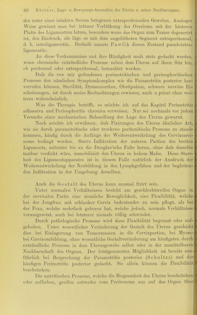 des unter einer intakten Serosa belegenen extraperitonealen Gewebes. Analoger Weise gewinnt man bei intimer Verlöthung des Ovariums mit der hinteren Platte des Ligamentum latum, besonders wenn das Organ zum Tumor degenerirt ist, den Eindruck, als läge es mit dem angelötheten Segment extraperitoneal, d. h. intraligamentär. Deshalb nannte Pawlik diesen Zustand pseudointra- ligamentär. An diese Vorkommnisse und ihre Häufigkeit mufs stets gedacht werden, wenn chronische entzündliche Prozesse neben dem Uterus auf ihren Sitz hin, ob peritoneal oder extraperitoneal, betrachtet werden. Dafs die von mir gefundenen perimetritischen und perioophoritischen Prozesse den nämlichen Symptomkomplex wie die Parametritis posterior her- vorrufen können, Sterilität, Dysmenorrhoe, Obstipation, schwere nervöse Er- scheinungen, ist durch meine Beobachtungen erwiesen, auch a priori ohne wei- teres wahrscheinlich. Was die Therapie betrifft, so möchte ich auf das Kapitel Perimetritis adhaesiva und Perioophoritis chronica verweisen. Nur sei nochmals vor jedem Versuche einer mechanischen Behandlung der Lage des Uterus gewarnt. Noch möchte ich erwähnen, dafs Fixirungen des Uterus ähnlicher Art, wie sie durch parametritische oder trockene peritonitische Prozesse zu stände kommen, häufig durch die Anfänge der Weiterentwickelung des Cervixcarci- noms bedingt werden. Starre Infiltration der unteren Partien des breiten Ligaments, mitunter bis an die Douglas’sche Falte heran, ohne dafs dasselbe tastbar verdickt wäre, immobilisirt den Uterus in hohem Mafse. Diese Starr- heit des Ligamentapparates ist in diesem Falle natürlich der Ausdruck der Weiterentwickelung der Neubildung in den Lymphgefäfsen und der begleiten- den Infiltration in der Umgebung derselben. Auch die Gestalt des Uterus kann anomal fixirt sein. Unter normalen Verhältnissen besteht am geschleclitsreifen Organ in der cervicalen Partie eine ziemliche Beweglichkeit, eine Flexibilität, welche bei der Jungfrau mit schlanker Cervix bedeutender zu sein pflegt, als bei der Frau, welche mehrfach geboren hat, welche jedoch, normale Verhältnisse vorausgesetzt, auch bei letzterer niemals völlig schwindet. Durch pathologische Prozesse wird diese Flexibilität begrenzt oder auf- gehoben. Unter wesentlicher Veränderung der Gestalt des Uterus geschieht dies bei Einlagerung von Tumormassen in die Cervixpartien, bei Myom- bei Carcinombildung, ohne wesentliche Gestaltveränderung am häufigsten durch entzündliche Prozesse in dem Uterusgewebe selbst oder in der unmittelbaren Nachbarschaft des Organs. Der letztgenannten Möglichkeit ist bereits aus- führlich bei Besprechung der Parametritis posterior (Schultze) und der häufigen Perimetritis posterior gedacht. Sie allein können die Flexibilität beschränken. Die metritischen Prozesse, welche die Biegsamkeit des Uterus beschränken oder aufheben, greifen entweder vom Peritoneum aus auf das Organ über