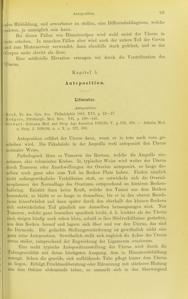 also Mifsbildung, und erworbener 7,11 stellen, eine Differentialdiagnose, welche -schwer, ja unmöglich sein kann. Bei diesen Fällen von Hämatocolpos wird wohl meist der Uterus in toto erhoben. In manchen Fällen aber wird auch der untere Teil der Cervix mit zum Blutreservoir verwendet, dann ebenfalls stark gedehnt, und so das 1 Corpus mehr elevirt als diese. Eine artificielle Elevation erzeugen wir durch die Ventrifixation des ’ Uterus. Kapitel 5. Anteposition. Litteratur. Anteposition. Keed, Tr. Am. Gyn. Soc. Philadelphia 1891, XVI, p. 12 17. Eoclgers, Pittsburgh. Med. Eev. VII, p. 138—1-10. Stewart, Alabama Med. and Surg. Age Anniston 1892/93, V, p. 519, 569. — Atlanta Med. a. Surg. J. 1893/94, u. s. X, p. 327, 390. Anteposition erfährt der Uterus dann, wenn er in toto nach vorn ge- schoben wird. Die Fäkalsäule in der Ampulla recti anteponirt den Uterus normaler Weise. Pathologisch thun es Tumoren des Rectum, welche die Ampulle ein- nehmen, also voluminöse Krebse. In typischer Weise wird weiter der Uterus durch Tumoren oder Anschwellungen der Ovarien anteponirt, so lange die- selben noch ganz oder ziun Teil im Becken Platz haben. Finden nämlich nicht aufsergewöhnliche Verhältnisse statt, so entwickeln sich die Ovarial- neoplasmen der Normallage des Ovariums entsprechend im hinteren Becken- halbring. Existirt dann keine Kraft, welche den Tumor aus dem Becken heraushebt, so bleibt er so lange in demselben, bis er in den oberen Bauch- raum hinaufwächst und dann später durch den oberhalb des kleinen Beckens sich entwickelnden Teil gänzlich aus demselben herausgezogen wird. Nur Tumoren, welche ganz besonders spezifisch leicht, d. h. leichter als der Uterus sind, steigen häufig auch schon klein, sobald es ihre Stielverhältnisse gestatten, aus dem Becken herauf und lagern sich über und vor den Uterus, das sind die Dermoide. Die gedachte Stellungsveränderung ist gewöhnlich nicht eine ganz reine Anteposition. Gewöhnlich stellt sich zugleich die Achse des Uterus etwas steiler, entsprechend der Zugwirkung der Ligamenta ovariorum. Eine recht typische Antepositionsstellung des Uterus wird durch die Tubengravidität mit ihrem häufigsten Ausgang, dem in Hämatocelebildung erzeugt. Schon die gravide, sich aufblähende Tube pflegt hinter dem Uterus zu liegen. Erfolgt Fruchtsackberstung oder Eitrennung mit stärkerer Blutung aus dem Ostium abdominale tubae, so sammelt sich in den überwiegend