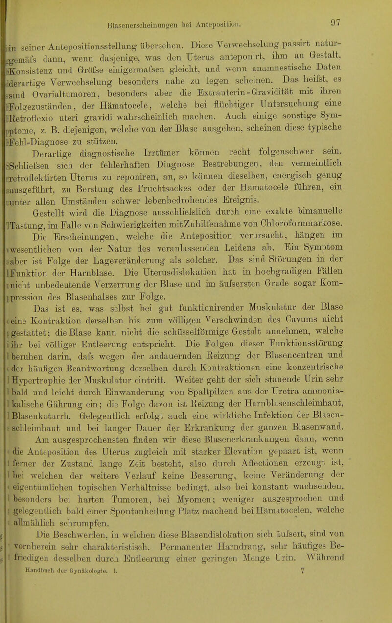 Blasenerscheinungen bei Anteposition. in seiner Antepositionsstellung übersehen. Diese Verwechselung passirt natui- ifgemäXs dann, wenn dasjenige, was den Uterus anteponirt, ihm an Gestalt, 'Konsistenz und Gröfse einigermafsen gleicht, und wenn anamnestische Daten derartige Verwechselung besonders nahe zu legen scheinen. Das heilst, es .sind Ovarialtumoren, besonders aber die Extrauterin-Gravidität mit ihren Folgezuständen, der Hämatocele, welche bei flüchtiger Untersuchung eine iRetroflexio uteri gravidi wahrscheinlich machen. Auch einige sonstige Sym- ptome, z. B. diejenigen, welche von der Blase ausgehen, scheinen diese typische rFehl-Diagnose zu stützen. Derartige diagnostische Irrtümer können recht folgenschwer sein. 'Schliefsen sich der fehlerhaften Diagnose Bestrebungen, den vermeintlich retroflektirten Uterus zu reponiren, an, so können dieselben, energisch genug ausgeführt, zu Berstung des Fruchtsackes oder der Hämatocele führen, ein unter allen Umständen schwer lebenbedrohendes Ereignis. Gestellt wird die Diagnose ausschlielslich durch eine exakte bimanuelle Tastung, im Falle von Schwierigkeiten mit Zuhilfenahme von Chloroformnarkose. Die Erscheinungen, welche die Anteposition verursacht, hängen im wesentlichen von der Natur des veranlassenden Leidens ab. Ein Symptom t aber ist Folge der Lageveränderung als solcher. Das sind Störungen in der 1 Funktion der Harnblase. Die Uterusdislokation hat in hochgradigen Fällen .nicht unbedeutende Verzerrung der Blase und im äufsersten Grade sogar Kom- pression des Blasenhalses zur Folge. Das ist es, was selbst bei gut funktionirender Muskulatur der Blase ■ eine Kontraktion derselben bis zum völligen Verschwinden des Cavums nicht . gestattet; die Blase kann nicht die schüsselförmige Gestalt annehmen, welche ihr bei völliger Entleerung entspricht. Die Folgen dieser Funktionsstörung beruhen darin, dafs wegen der andauernden Reizung der Blasencentren und der häufigen Beantwortung derselben durch Kontraktionen eine konzentrische Hypertrophie der Muskulatur eintritt. Weiter geht der sich stauende Urin sehr bald und leicht durch Einwanderung von Spaltpilzen aus der Uretra ammonia- 1 kalische Gährung ein; die Folge davon ist Reizung der Harnblasenschleimhaut, Blasenkatarrh. Gelegentlich erfolgt auch eine wirkliche Infektion der Blasen- schleimhaut und bei langer Dauer der Erkrankung der ganzen Blasenwand. Am ausgesprochensten finden wir diese Blasenerkrankungen dann, wenn die Anteposition des Uterus zugleich mit starker Elevation gepaart ist, wenn ferner der Zustand lange Zeit besteht, also durch Affectionen erzeugt ist, 1 bei welchen der weitere Verlauf keine Besserung, keine Veränderung der eigentümlichen topischen Verhältnisse bedingt, also bei konstant wachsenden, besonders bei harten Tumoren, bei Myomen; weniger ausgesprochen und gelegentlich bald einer Spontanheilung Platz machend bei Hämatocelen, welche allmählich schrumpfen. Die Beschwerden, in welchen diese Blasendislokation sich äufsert, sind von vornherein sehr charakteristisch. Permanenter Harndrang, sehr häufiges Be- friedigen desselben durch Entleerung einer geringen Menge Urin. Während Handbuch der Gynäkologie. I. 7