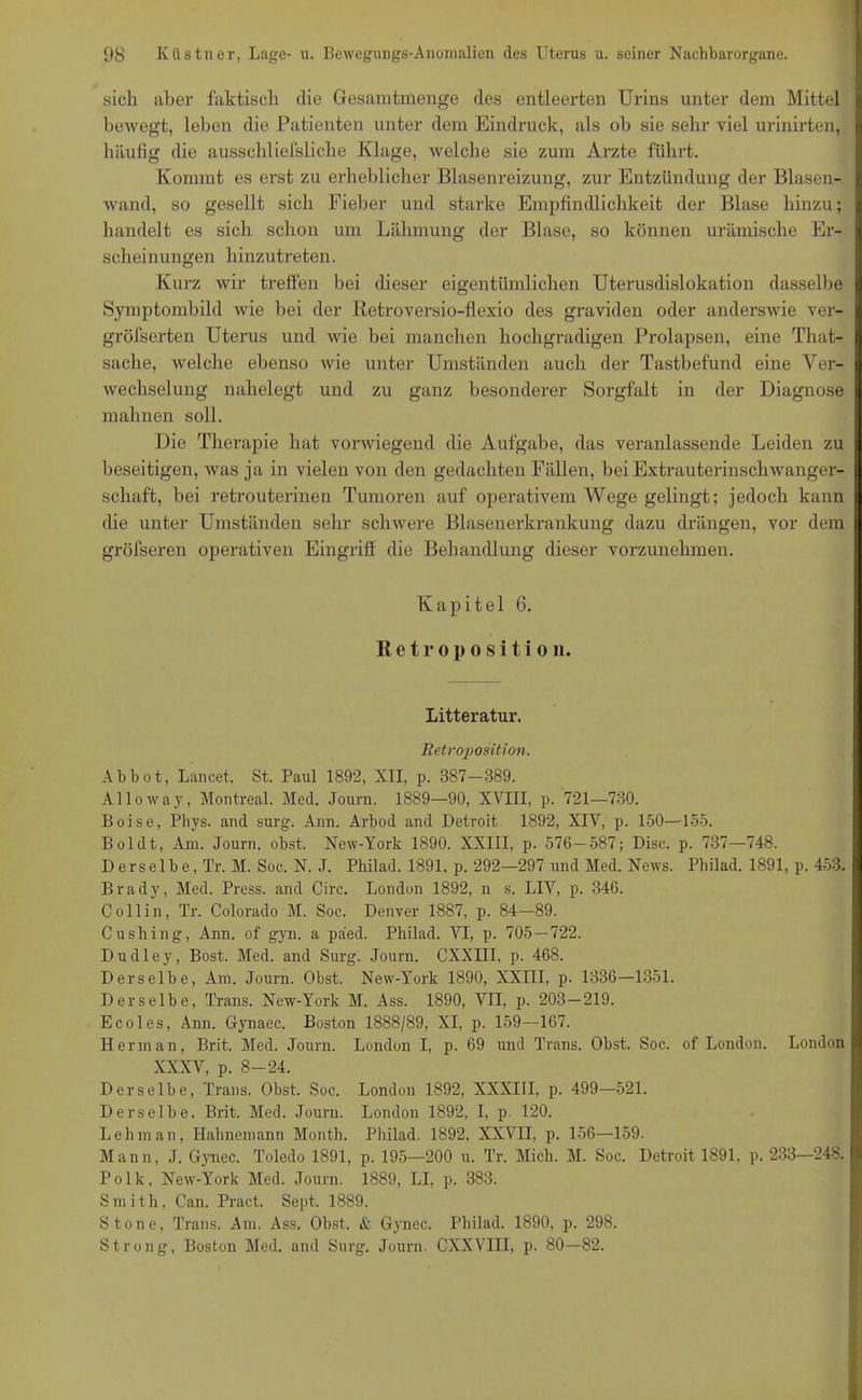 sich aber faktisch die Gesamtmenge des entleerten Urins unter dem Mittel bewegt, leben die Patienten unter dem Eindruck, als ob sie sehr viel urinirten, häufig die ausschliefsliche Klage, welche sie zum Arzte führt. Kommt es erst zu erheblicher Blasenreizung, zur Entzündung der Blasen- wand, so gesellt sich Fieber und starke Empfindlichkeit der Blase hinzu; handelt es sich schon um Lähmung der Blase, so können urämische Er- scheinungen hinzutreten. Kurz wir treffen bei dieser eigentümlichen Uterusdislokation dasselbe Symptombild Avie bei der Retroversio-flexio des graviden oder anderswie ver- gröfserten Uterus und wie bei manchen hochgradigen Prolapsen, eine That- sache, welche ebenso wie unter Umständen auch der Tastbefund eine Ver- wechselung nahelegt und zu ganz besonderer Sorgfalt in der Diagnose mahnen soll. Die Therapie hat vorwiegend die Aufgabe, das veranlassende Leiden zu beseitigen, was ja in vielen von den gedachten Fällen, bei Extrauterinschwanger- schaft, bei retrouterinen Tumoren auf operativem Wege gelingt; jedoch kann die unter Umständen sehr schwere Blasenerkrankung dazu drängen, vor dem gröfseren operativen Eingriff die Behandlung dieser vorzunehmen. Kapitel 6. Retroposition. Litteratur. Retroposition. Ab bot, Lancet. St. Paul 1892, XII, p. 387—389. Alloway, Montreal. Med. Journ. 1889—90, XVIII, p. 721—730. Boise, Phys. and surg. Ann. Arbod and Detroit 1892, XIV, p. 150—155. Bol dt, Am. Journ. obst. New-York 1890. XXIII, p. 576-587; Disc. p. 737—748. Derselbe, Tr. M. Soc. N. J. Philad. 1891. p. 292-297 und Med. News. Philad. 1891, p. 453. Brady, Med. Press, and Circ. London 1892, n s. LIV, p. 346. Coli in, Tr. Colorado M. Soc. Denver 1887, p. 84—89. Cushing, Ann. of gyn. a paed. Pbilad. VI, p. 705 — 722. Dudley, Bost. Med. and Surg. Journ. CXXIII, p. 468. Derselbe, Am. Journ. Obst. New-York 1890, XXIII, p. 1336—1351. Derselbe, Trans. New-York M. Ass. 1890, VII, p. 203—219. Ecoles, Ann. Gynaec. Boston 1888/89, XI, p. 159—167. Herrn an, Brit. Med. Journ. London I, p. 69 und Trans. Obst. Soc. of London. London XXXV, p. 8-24. Derselbe, Trans. Obst. Soc. London 1892, XXXIII, p. 499—521. Derselbe. Brit. Med. Journ. London 1892, I, p. 120. Lehman, Hahnemann Month. Philad. 1892. XXVII, p. 156—159. Mann, J. Gynec. Toledo 1891, p. 195—200 u. Tr. Mich. M. Soc. Detroit 1891, p. 233—248. P o 1 k, New-York Med. Journ. 1889, LI, p. 383. Smith, Can. Pract. Sept. 1889. Stone, Trans. Am. Ass. Obst. & Gynec. Philad. 1890, p. 298. Strong, Boston Med. and Surg. Journ. CXXVIII, p. 80—82.