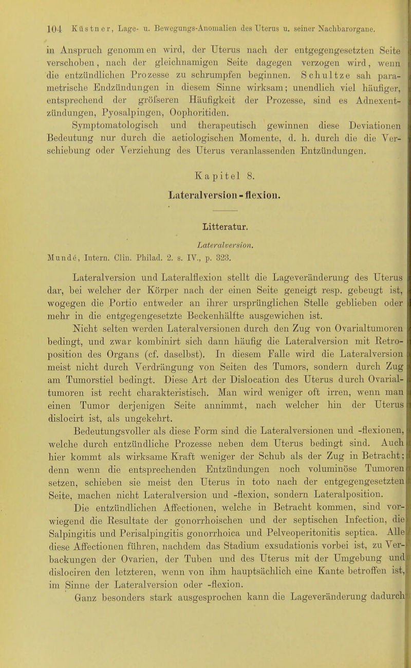 in Anspruch genomm en wird, der Uterus nach der entgegengesetzten Seite verschoben, nach der gleichnamigen Seite dagegen verzogen wird, wenn die entzündlichen Prozesse zu schrumpfen beginnen. Schultze sah para- metrische Endzündungen in diesem Sinne wirksam; unendlich viel häufiger, entsprechend der gröfseren Häufigkeit der Prozesse, sind es Adnexent- zündungen, Pyosalpingen, Oophoritiden. Symptomatologisch und therapeutisch gewinnen diese Deviationen Bedeutung nur durch die aetiologischen Momente, d. h. durch die die Ver- schiebung oder Verziehung des Uterus veranlassenden Entzündungen. Kapitel 8. Lateralversion - flexion. Litteratur. Lateralversion. Munde, Intern. Clin. Philad. 2. s. IV., p. 328. Lateralversion und Lateralflexion stellt die Lageveränderung des Uterus dar, bei welcher der Körper nach der einen Seite geneigt resp. gebeugt ist, wogegen die Portio entweder an ihrer ursprünglichen Stelle gehliehen oder mehr in die entgegengesetzte Beckenhälfte ausgewichen ist. Nicht selten Averden Lateralversionen durch den Zug von Ovarialtumoren bedingt, und zwar kombinirt sich dann häufig die Lateralversion mit Retro- position des Organs (cf. daselbst). In diesem Falle wird die Lateralversion meist nicht durch Verdrängung von Seiten des Tumors, sondern durch Zug am Tumorstiel bedingt. Diese Art der Dislocation des Uterus durch Ovarial- tumoren ist recht charakteristisch. Man wird weniger oft irren, wenn man einen Tumor derjenigen Seite annimmt, nach welcher hin der Uterus dislocirt ist, als ungekehrt. Bedeutungsvoller als diese Form sind die Lateralversionen und -flexionen, Avelche durch entzündliche Prozesse neben dem Uterus bedingt sind. Auch hier kommt als wirksame Kraft weniger der Schub als der Zug in Betracht; denn wenn die entsprechenden Entzündungen noch voluminöse Tumoren setzen, schieben sie meist den Uterus in toto nach der entgegengesetzten Seite, machen nicht Lateralversion und -flexion, sondern Lateralposition. Die entzündlichen AfFectionen, welche in Betracht kommen, sind vor- wiegend die Resultate der gonorrhoischen und der septischen Infection, die Salpingitis und Perisalpingitis gonorrhoica und Pelveoperitonitis septica. Alle diese AfFectionen fuhren, nachdem das Stadium exsudationis vorbei ist, zu Ver- backungen der Ovarien, der Tuben und des Uterus mit der Umgebung und dislociren den letzteren, wenn von ihm hauptsächlich eine Kante betrofFen ist, im Sinne der Lateralversion oder -flexion. Ganz besonders stark ausgesprochen kann die Lageveränderung dadurch;