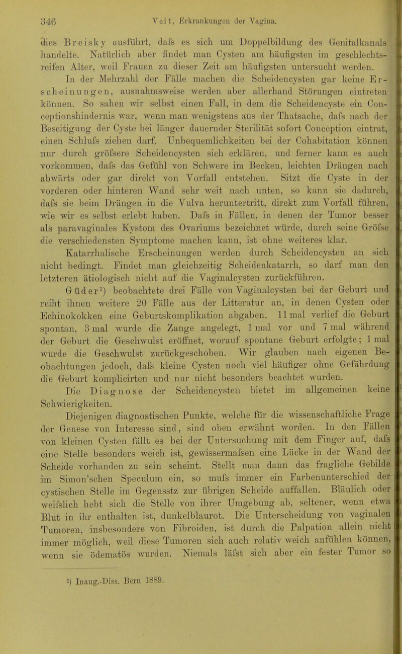 dies Breisky ausfükrt, dafs es sich um Doppelbildung des Genitalkanals handelte. Natürlich aber findet man Cysten am häufigsten im geschlechts- j reifen Alter, weil Frauen zu dieser Zeit am häufigsten untersucht werden. ln der Mehrzahl der Fälle machen die Scheidencysten gar keine Er- scheinungen, ausnahmsweise werden aber allerhand Störungen eintreten können. So sahen wir selbst einen Fall, in dem die Scheidencyste ein Con- ceptionshindernis war, wenn man wenigstens aus der Thatsache, dafs nach der Beseitigung der Cyste bei länger dauernder Sterilität sofort Conception eintrat, einen Schlufs ziehen darf. Unbequemlichkeiten bei der Cohabitation können nur durch gröfsere Scheidencysten sich erklären, und ferner kann es auch Vorkommen, dafs das Gefühl von Schwere im Becken, leichten Drängen nach abwärts oder gar direkt von Vorfall entstehen. Sitzt die Cyste in der vorderen oder hinteren Wand sehr weit nach unten, so kann sie dadurch, dafs sie beim Drängen in che Vulva heruntertritt, direkt zum Vorfall führen, wie wir es selbst erlebt haben. Dafs in Fällen, in denen der Tumor besser als paravaginales Kystom des Ovariums bezeichnet würde, durch seine Grölse die verschiedensten Symptome machen kann, ist ohne weiteres klar. Katarrhalische Erscheinungen werden durch Scheidencysten an sich nicht bedingt. Findet man gleichzeitig Scheidenkatarrh, so darf man den letzteren ätiologisch nicht auf die Vaginalcysten zurückführen. Güder1) beobachtete drei Fälle von Vaginalcysten bei der Geburt und reiht ihnen weitere 20 Fälle aus der Litteratur an, in denen Cysten oder Echinokokken eine Geburtskomplikation abgaben. 11 mal verlief die Geburt spontan, 3 mal wurde die Zange angelegt, 1 mal vor und 7 mal während der Geburt die Geschwulst eröffnet, worauf spontane Geburt erfolgte; 1 mal wurde die Geschwulst zurückgeschoben. Wir glauben nach eigenen Be- obachtungen jedoch, dafs kleine Cysten noch viel häufiger ohne Gefährdung die Geburt komplicirten und nur nicht besonders beachtet wurden. Die Diagnose der Scheidency steil bietet im allgemeinen keine Schwierigkeiten. Diejenigen diagnostischen Punkte, welche für die wissenschaftliche Frage der Genese von Interesse sind, sind oben erwähnt worden. In den Fällen von kleinen Cysten fällt es bei der Untersuchung mit dem Finger auf, dafs eine Stelle besonders weich ist, gewissermafsen eine Lücke in der Wand der Scheide vorhanden zu sein scheint. Stellt man dann das fragliche Gebilde im Simon’schen Speculum ein, so mufs immer ein Farbenunterschied der cystischen Stelle im Gegensstz zur übrigen Scheide auffallen. Bläulich oder weifslicli hebt sich die Stelle von ihrer Umgebung ab, seltener, wenn etwa Blut in ihr enthalten ist, dunkelblaurot. Die Unterscheidung von vaginalen Tumoren, insbesondere von Fibroiden, ist durch die Palpation allein nicht immer möglich, weil diese Tumoren sich auch relativ weich anfühlen können, wenn sie ödematös wurden. Niemals läfst sich aber ein fester Tumor so