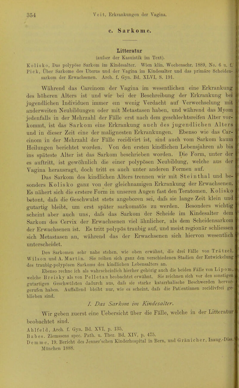 c. S a r k o m e. Litteratur (aufser der Kasuistik im Text). Kolisko, Das polypöse Sarkom im Kindesalter. Wien klin. Wochensehr. 1889, No. 6 u. f. I Pick, Über Sarkome des Uterus und der Vagina im Kindesalter und das primäre Scheiden- I sarkom der Erwachsenen. Arcli. f. Gyn. Bd. XLVI, S. 191. Während das Carcinom der Vagina im wesentlichen eine Erkrankung | des höheren Alters ist und wir hei der Beschreibung der Erkrankung bei fr jugendlichen Individuen immer ein wenig Verdacht auf Verwechselung mit | anderweiten Neubildungen oder mit Metastasen haben, und während das Myom I jedenfalls in der Mehrzahl der Fälle erst nach dem geschlechtsreifen Alter vor- j: kommt, ist das Sarkom eine Erkrankung auch des jugendlichen Alters und in dieser Zeit eine der malignesten Erkrankungen. Ebenso wie das Car- cinom in der Mehrzahl der Fälle recidivirt ist, sind auch vom Sarkom kaum Heilungen berichtet worden. Von den ersten kindlichen Lebensjahren ab bis ins späteste Alter ist das Sarkom beschrieben worden. Die Form, unter der es auftritt, ist gewöhnlich die einer polypösen Neubildung, welche aus der Vagina herausragt, doch tritt es auch unter anderen Formen auf. Das Sarkom des kindlichen Alters trennen wir mit Steinthal und be- sonders Kolisko ganz von der gleichnamigen Erkrankung der Erwachsenen. Es nähert sich die erstere Form in unseren Augen fast den Teratomen. Kolisko betont, dafs die Geschwulst stets angeboren sei, dafs sie lange Zeit klein und gutartig bleibt, um erst später sarkomatös zu werden. Besonders wichtig scheint aber auch uns, dafs das Sarkom der Scheide im Kindesalter dem Sarkom des Cervix der Erwachsenen viel ähnlicher, als dem Scheidensarkom der Erwachsenen ist. Es tritt polypös traubig auf, und meist regionär schliessen sich Metastasen an, während das der Erwachsenen sich hiervon wesentlich unterscheidet. Den Sarkomen sehr nahe stehen, wie oben erwähnt, die drei fälle von Trätzel, Wilson und A. Martin. Sie reihen sich ganz den verschiedenen Stadien der Entwickelung des traubig-polypösen Sarkoms des kindlichen Lebensalters an. Ebenso rechne ich als wahrscheinlich hierher gehörig auch die beiden Fälle von Lipom, welche Breisky als von Pell et an beobachtet erwähnt. Sie zeichnen sich vor den sonstigen gutartigen Geschwülsten dadurch aus, dafs sie starke katarrhalische Beschwerden hervor- gerufen haben. Auffallend bleibt nur, wie es scheint, dafs die Patientinnen recidivfrei ge- blieben sind. I. Das Sarkom im Kindesalter. Wir geben zuerst eine Uebersicht über die Fälle, welche in der Litteratur beobachtet sind. Ahlfeld, Arch. f. Gyn. Bd. XVI, p. 135. Babes. Ziemssens spec. Path. u. Ther. Bd. XIV, p. 475. Demme, 19. Bericht des Jenner’schen Kinderhospital in Bern, und Gränicher, Inaug.-Diss. München 1888. ’F'IP IBTT'TTffa