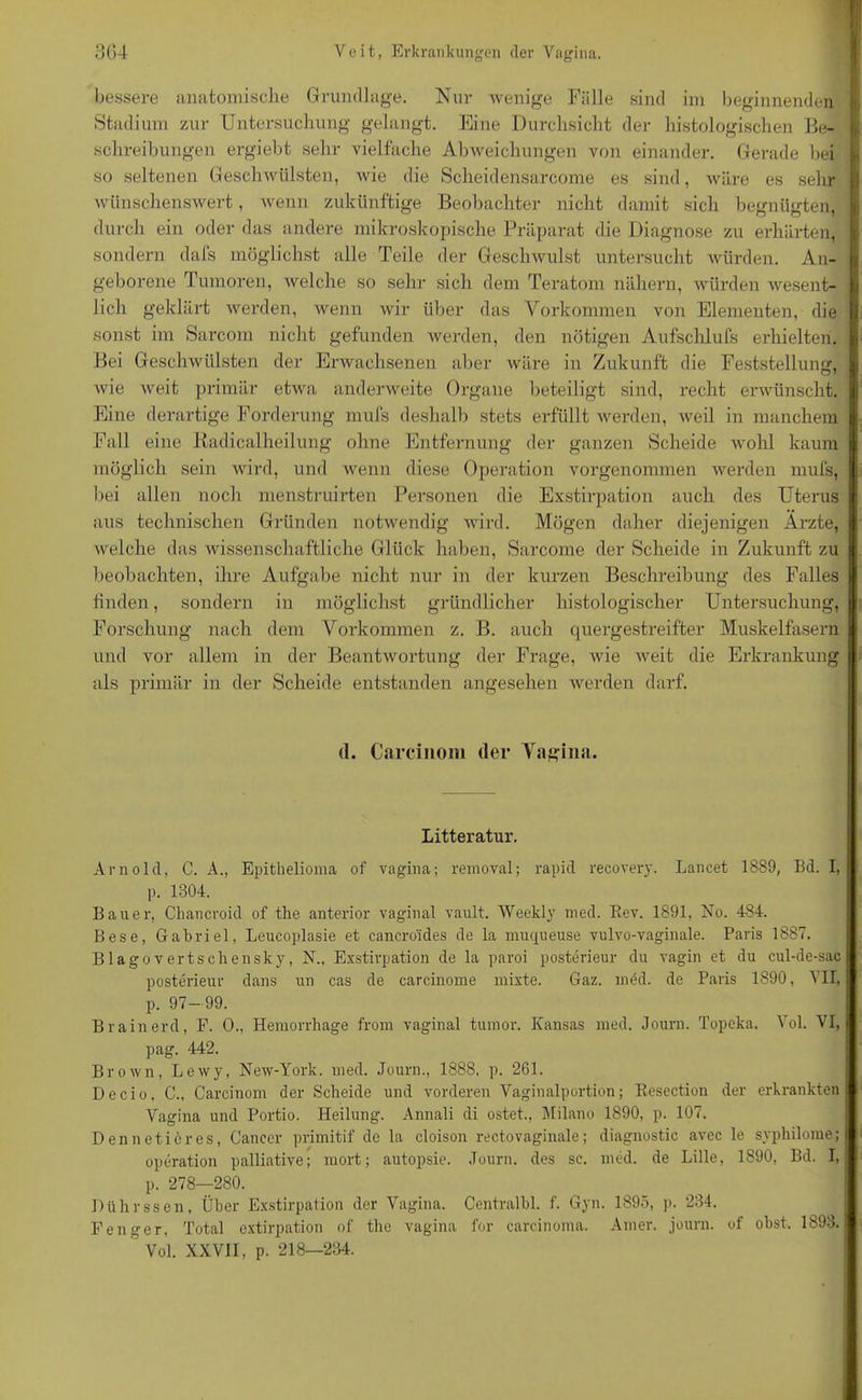 bessere anatomische Grundlage. Nur wenige Fälle sind im beginnenden Stadium zur Untersuchung gelangt. Eine Durchsicht der histologischen Be- schreibungen ergiebt sehr vielfache Abweichungen von einander. Gerade bei so seltenen Geschwülsten, wie die Scheidensarcome es sind, wäre es sehr wünschenswert, wenn zukünftige Beobachter nicht damit sich begnügten, durch ein oder das andere mikroskopische Präparat die Diagnose zu erhärten, sondern dals möglichst alle Teile der Geschwulst untersucht würden. An- geborene Tumoren, welche so sehr sich dem Teratom nähern, würden wesent- lich geklärt werden, wenn wir über das Vorkommen von Elementen, die sonst im Sarcom nicht gefunden werden, den nötigen Aufschlufs erhielten. Bei Geschwülsten der Erwachsenen aber wäre in Zukunft die Feststellung, wie weit primär etwa anderweite Organe beteiligt sind, recht erwünscht. Eine derartige Forderung mufs deshalb stets erfüllt werden, weil in manchem Fall eine ßadicalheilung ohne Entfernung der ganzen Scheide wohl kaum möglich sein wird, und wenn diese Operation vorgenommen werden mufs, bei allen noch menstruirten Personen die Exstirpation auch des Uterus aus technischen Gründen notwendig wird. Mögen daher diejenigen Arzte, welche das wissenschaftliche Glück haben, Sarcome der Scheide in Zukunft zu beobachten, ihre Aufgabe nicht nur in der kurzen Beschreibung des Falles finden, sondern in möglichst gründlicher histologischer Untersuchung, Forschung nach dem Vorkommen z. B. auch quergestreifter Muskelfasern und vor allem in der Beantwortung der Frage, wie weit die Erkrankung als primär in der Scheide entstanden angesehen werden darf. (1. Carcinom (1er Vagina. Litteratur. Arnold, C. A., Epithelioma of vagina; reinoval; rapid recovery. Lancet 1889, Bd. I, p. 1304. Bauer, Chancroid of the anterior vaginal vault. Weekly med. Rev. 1891, No. 484. Bese, Gabriel, Leucoplasie et cancro'ides de la muqueuse vulvo-vaginale. Paris 1887. Blagovertschensky, N., Exstirpation de la paroi posterieur du vagin et du cul-de-sac posterieur dans un cas de carcinome mixte. Gaz. mdd. de Paris 1890, VII, p. 97-99. Brainerd, F. 0., Hemorrhage from vaginal tumor. Kansas med. Journ. Topeka. Vol. VI, pag. 442. Brown, Lewy, New-York. med. Journ., 1888, p. 261. Decio, C., Carcinom der Scheide und vorderen Vaginalportion; Resection der erkrankten Vagina und Portio. Heilung. Annali di ostet., Milano 1890, p. 107. Dennetieres, Cancer primitif de la cloison rectovaginale; diagnostic avec le syphilome; Operation palliative; mort; autopsie. Journ. des sc. med. de Lille, 1890, Bd. I, p. 278—280. Pührssen, Über Exstirpation der Vagina. Centralbl. f. Gyn. 1895, j>. 234. Fenger, Total extirpation of the vagina for carcinoma. Amer. journ. of obst, 1893.  Vol. XXVII, p. 218—234.